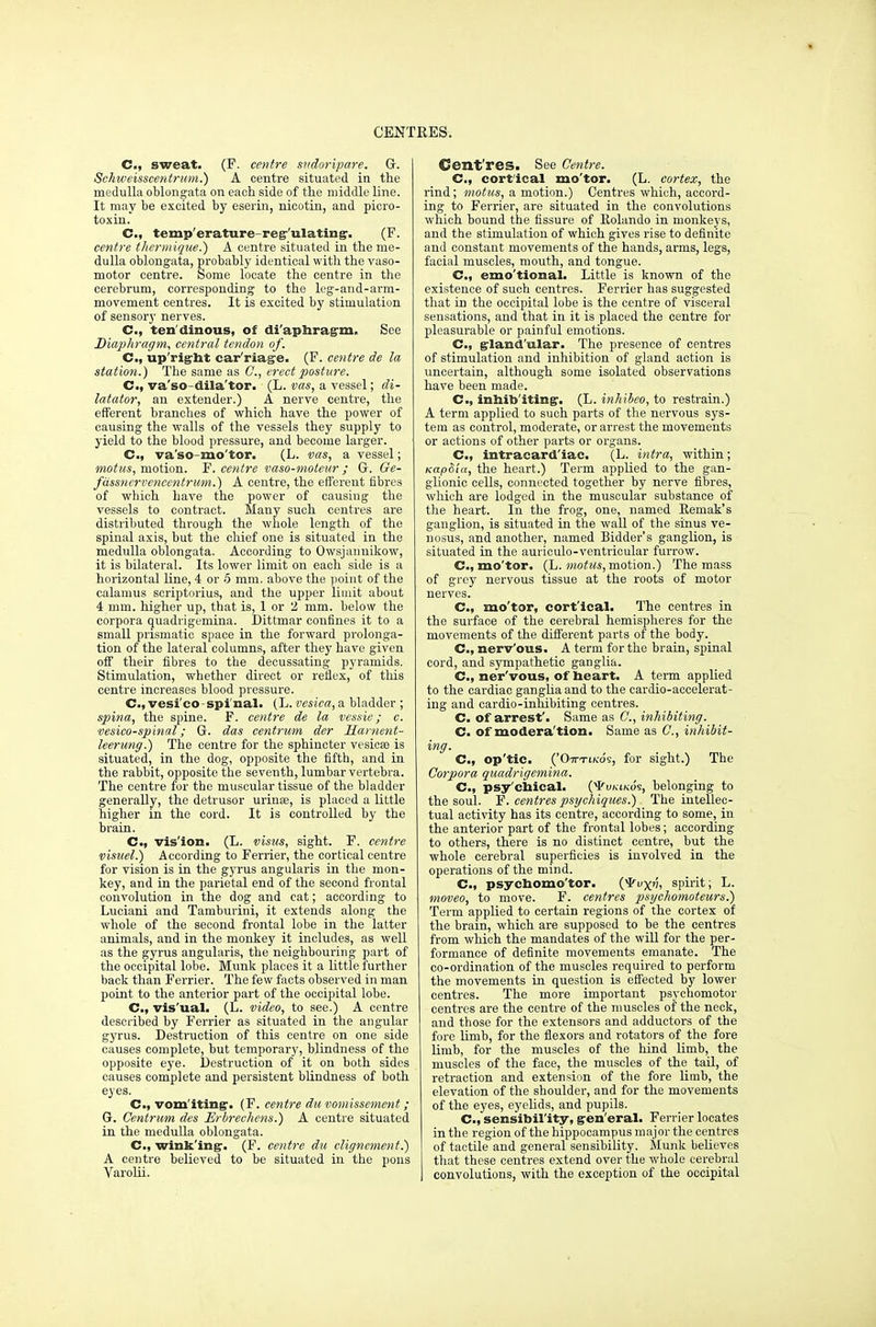 C, sweat. (F. centre sudoripare. G. Schweisscentrum.) A centre situated in the medulla oblongata on each side of the middle line. It may be excited by eserin, nicotin, and picro- toxin. C, temp erature reg ulating-. (F. centre thcrinique.) A centre situated in the me- dulla oblongata, probably identical with the vaso- motor centre. Some locate the centre in the cerebrum, corresponding to the leg-and-arm- movement centres. It is excited by stimulation of sensory nerves. C, ten dinous, of diaphragm. See Diaphragm, central tendon of. C, upright car'riage. (F. centre de la station.) The same as C, erect posture. C, va'so-dila'tor. (L. vas, a vessel; di- latator, an extender.) A nerve centre, the efferent branches of which have the power of causing the walls of the vessels they supply to yield to the blood pressure, and become larger. C, va'so-mo'tor. (L. vas, a vessel; motus, motion. F. centre vaso-moteur ; G. Ge- fdssncrveneentrum.) A centre, the efferent fibres of which have the power of causing the vessels to contract. Many such centres are distributed through the whole length of the spinal axis, but the chief one is situated in the medulla oblongata. According to Owsjanuikow, it is bilateral. Its lower limit on each side is a horizontal line, 4 or .5 mm. above the point of the calamus scriptorius, and the upper limit about 4 mm. higher up, that is, 1 or 2 mm. below the corpora quadrigemina. Dittmar confines it to a small prismatic space in the forward prolonga- tion of the lateral columns, after they have given off their fibres to the decussating pyramids. Stimulation, whether direct or reflex, of this centre increases blood pressure. C, vesico spinal. (L. vesica, a. bladder ; spina, the spine. F. centre de la vessie; c. vesicospinal; G. das centrum der Hainent- leerung.) The centre for the sphincter vesieee is situated, in the dog, opposite the fifth, and in the rabbit, opposite the seventh, lumbar vertebra. The centre for the muscular tissue of the bladder generally, the detrusor urinaa, is placed a little higher in the cord. It is controlled by the brain. C, vision. (L. visits, sight. F. centre visuel.) According to Ferrier, the cortical centre for vision is in the gyrus angularis in the mon- key, and in the parietal end of the second frontal convolution in the dog and cat; according to Luciani and Tamburini, it extends along the whole of the second frontal lobe in the latter animals, and in the monkey it includes, as well as the gyrus angularis, the neighbouring part of the occipital lobe. Munk places it a little further back than Ferrier. The few facts observed in man point to the anterior part of the occipital lobe. C, vis'ual. (L. video, to see.) A centre described by Ferrier as situated in the angular gyrus. Destruction of this centre on one side causes complete, but temporary, blindness of the opposite eye. Destruction of it on both sides causes complete and persistent blindness of both eyes. C, vom iting;. (F. centre du vomissement ; G. Centrum des Erbrechem.) A centre situated in the medulla oblongata. CM winking. (F. centre du clignement.) A centre believed to be situated in the pons Varolii. Cent'res. See Centre. C, cort'ical mo'tor. (L. cortex, the rind; motus, a motion.) Centres which, accord- ing to Ferrier, are situated in the convolutions which bound the fissure of Rolando in monkeys, and the stimulation of which gives rise to definite and constant movements of the hands, arms, legs, facial muscles, mouth, and tongue. C, emo'tional. Little is known of the existence of such centres. Ferrier has suggested that in the occipital lobe is the centre of visceral sensations, and that in it is placed the centre for pleasurable or painful emotions. C, glandular. The presence of centres of stimulation and inhibition of gland action is uncertain, although some isolated observations have been made. C, inhibiting. (L. inhibeo, to restrain.) A term applied to such parts of the nervous sys- tem as control, moderate, or arrest the movements or actions of other parts or organs. C, intracardiac. (L. intra, within; KtzpSia, the heart.) Term applied to the gan- glionic cells, connected together by nerve fibres, which are lodged in the muscular substance of the heart. In the frog, one, named Remak's ganglion, is situated in the wall of the sinus ve- nosus, and another, named Bidder's ganglion, is situated in the auriculo-ventricular furrow. C, mo'tor. (L. motus, motion.) The mass of grey nervous tissue at the roots of motor nerves. CM mo'tor, cortical. The centres in the surface of the cerebral hemispheres for the movements of the different parts of the body. Cm nerv'ous. A term for the brain, spinal cord, and sympathetic ganglia. C, ner'vous, of beart. A term applied to the cardiac ganglia and to the cardio-accelerat- ing and cardio-inhibiting centres. C. of arrest'. Same as C, inhibiting. C. of modera'tion. Same as C, inhibit- ing. C, op'tic. ('On-TiKos, for sight.) The Corpora quadrigemina. C, psy'chical. (^Tvkikos, belonging to the soul. F. centres psychiques.) The intellec- tual activity has its centre, according to some, in the anterior part of the frontal lobes; according to others, there is no distinct centre, but the whole cerebral superficies is involved in the operations of the mind. C, psychomo'tor. (yvyfi, spirit; L. moveo, to move. F. centres psychomoteurs.) Term applied to certain regions of the cortex of the brain, which are supposed to be the centres from which the mandates of the will for the per- formance of definite movements emanate. The co-ordination of the muscles required to perform the movements in question is effected by lower centres. The more important psychomotor centres are the centre of the muscles of the neck, and those for the extensors and adductors of the fore limb, for the flexors and rotators of the fore limb, for the muscles of the hind limb, the muscles of the face, the muscles of the tail, of retraction and extension of the fore limb, the elevation of the shoulder, and for the movements of the eyes, eyelids, and pupils. C sensibility, gen eral. Ferrier locates in the region of the hippocampus major the centres of tactile and general sensibility. Munk believes that these centres extend over the whole cerebral | convolutions, with the exception of the occipital