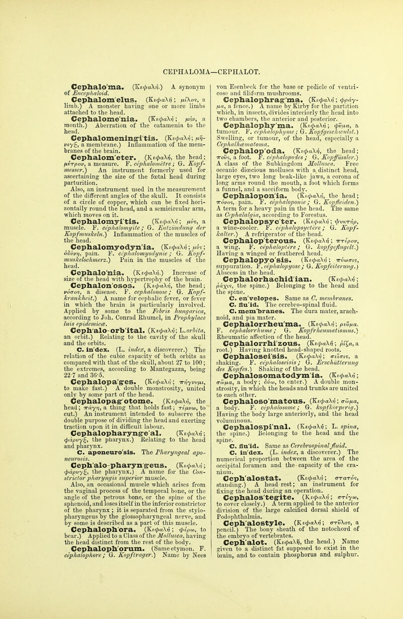 CEPHALOMA .—CEPIIALOT. Cephalo'ma. (KerpaXn.) A synonym of Encephaloid. , Cephalom elus, (KttpaXri; pt'Xos, a limb.) A monster having one or more limbs attached to the head. Cephalome'nia. (KE<paXv; pnv, a month.) Aberration of the catamenia to the head. Cephalomenins'i tis. (Kt<paXn; nv- viyg, a membrane.) Inflammation of the mem- branes of the brain. Cephalom'eter. (Kt<paXri, the head; psVpoi/, a measure. F. cephalometre; G. Kopf- messer.) An instrument formerly used for ascertaining the size of the foetal head during parturition. Also, an instrument used in the measurement of the different angles of the skull. It consists of a circle of copper, which can be fixed hori- zontally round the head, and a semicircular arm, which moves on it. Cephalomyi'tis. (Kn<paXv; pus, a muscle. F. ccphalomyite; G. Entziindung der Kopfmuskeln.) Inflammation of the muscles of the head. Cephalomyodyn'ia. (KecpaXv; pus; oouvri, pain. F. ccphalomyodynie; G. Eopf- muskelsehmerz.) Pain in the muscles of the head. _ Ceplialo'nia. (KetpaXj}.) Increase of size of the head with hypertrophy of the brain. Cephalon OSOS. (Ks</>aX?;, the head; woVos, a disease. F. cephalonose; G. EJopf- krankhcit.') A name for cephalic fever, or fever in which the brain is particularly involved. Applied by some to the Febris hungarica, according to Joh. Conrad Rhumel, in Prophylace luis epidemicm. Ceph alo-orb ital. (KfpaXv; ~L.orbita, an orbit.) Relating to the cavity of the skull and the orbits. C. in'dex. (L. index, a discoverer.) The relation of the cubic capacity of both orbits as compared with that of the skull, about 27 to 100; the extremes, according to Mantegazza, being 227 and 36-5. Cephalopa'g'es. (KtcpaXy; Tn'iyvv/ni, to make fast.) A double monstrosity, united only by some part of the head. Cephalopag otome. (KEcpaXn, the head; iruyii, a thing that holds fast; t£/j.vu>, to cut.) An instrument intended to subserve the double purpose of dividing the head and exerting traction upon it in difficult labour. Cephalopharyng-e al. (Kt<paXrj; cpdpvy£, the pharynx.) Relating to the head and pharynx. C. aponeurosis. The Pharyngeal apo- neurosis. Cephalo-pharyng-eus. (KtcpaXi'i; (pupvyZ, the pharynx.) A name for the Con- strictor pharyngis superior muscle. Also, an occasional muscle which arises from the vaginal process of the temporal bone, or the angle of the petrous bone, or the spine of the sphenoid, and loses itself in the inferior constrictor of the pharynx ; it is separated from the stylo- pharyngeus by the glossopharyngeal nerve, and by some is described as a part of this muscle. Cephaloph ora. (KetpaXri • <ptp<a, to bear.) Applied to a Class of the Mollusca, having the head distinct from the rest of the body. Ceplialoph orum. (Same etymon. F. cephalophore; G. Kopftrager.) Name by Nees von Esenbeck for the base or pedicle of ventri- cose and filiform mushrooms. Ceplialophrag p«, a fence.) A name by Kirby for the partition which, in insects, divides interiorly the head into two chambers, the anterior and posterior. Cephalophy ma. (Ks^aX?;; <pupa, a, tumour. F. ccphalophyme ; G. Kopfgeschivulst.) Swelling, or tumour, of the head, especially a Cephalhmmatoma. Cephalopoda. (KttpuXri, the head; 7rous, a foot. F. cephalopodes ; G. Kopffiissler.) A class of the Subkingdom Mollusca. Free oceanic dioecious molluscs with a distinct head, large eyes, two long beak-like jaws, a corona of long arms round the mouth, a foot which forms a funnel, and a sacciform body. Cephalopon'ia. (KtcpaXv, the head; ^61109, pain. F. cephaloponie ; G. Kopfleiden.) A term for a heavy pain in the head. The same as Cephalalgia, according to Forestus. Cephalopsyc'ter. (KecpaXij; ^vktvP, a wine-cooler. F. ci'phalopsyctere; G. Kopf- kalter.) A refrigerator of the head. Cephalop terous. (KecpaXv; ttt^ov, a wing. F. cephaloptere; G. kopfgeflugclt.) Having a winged or feathered head. Cephalopyo'sis. (Ke<pa\v; thWis, suppuration. F. cephalopyose; G. Kopfeiterung.) Abscess in the head. Cephalorhachid ian. (KzcpaXv; P«X1S> the spine.) Belonging to the head and the spine. C. en'velopes. Same as C. membranes. C. flu'id. The cerebro-spinal fluid. C. mem branes. The dura mater, arach- noid, and pia mater. Cephalorrheu'ma. (Ke^aXv; pE5pa. F. cephalorrhume; G. Kopfrheumatismus.) Rheumatic affection of the head. Cephalorrhi'zous. (Ke<paXv; p;£a,a root.) Having knotted head-shaped roots. Cephalosei'sis. (Ki(pa\v; o-tTo-ts, a shaking. F. ce'phaloseisis; G. Ersehiitterung des Kopfes.) Shaking of the head. Cephalosomatodym ia. (Kc<paXv; awpa, a body; &vu>, to enter.) A double mon- strosity, in which the heads and trunks are united to each other. CeplialOSO'matOUS. (KzipaXv; «ru>pa, a body. F. cephalosome; G. /copfkrirperig.) Having the body large anteriorly, and the head voluminous. Cephalospi nal. (K£<paX?5; L. spina, the spine.) Belonging to the head and the spine. C. flu'id. Same as Cerebrospinal fluid. C. in'dex. (L. index, a discoverer.) The numerical proportion between the area of the occipital foramen and the capacity of the cra- nium. Ceph'alOStat. (KttpaX/;; ittoto's, standing.) A headrest; an instrument for fixing the head during an operation. CephalOS'tegrite. (KetpaXv; ar-rlyoi, to cover closely.) A term applied to the anterior division of the large calcified dorsal shield of Podophthalmia. Ceph'alostyle. (Kt4>a\v; o-tDXos, a pencil.) The bony sheath of the notochord of the embryo of vertebrates. Cepb'alot. (KecpaXv, the head.) Name given to a distinct fat supposed to exist in the brain, and to contain phosphorus and sulphur.