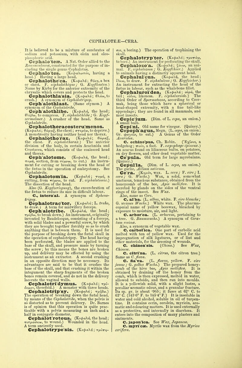 CEPHALOTEjE—CERA. It is believed to be a mixture of cerebrates of sodium and potassium, with oleiu aud oleo- phospboric acid. Gephalo'teae. A Nat. Order allied to the ManunculacecB, constructed for the purpose of in- cluding the single genus Cephalotus. Ceplialo'tes. (Kt^aXwTo's, having a head.) Having a large bead. Oephalothe'ca.. (Kz<paXn ; 0ikfi, a box or chest. F. cephalotheque ; G. Kopfkasten.) Name by Kirby for the anterior extremity of the chrysalis which covers and protects the head. Cephalothla'sia. {Kt<pa\v; 0Xaw,to crush.) A synonym of Cephalotripsy. Geph'alOtlilast. (Same etymon.) A synonym of the Omphalotribe. Ceph'alothlibe. (KacpaXn, the head; 6/\i'^o), to compress. F. cephalotldibe ; G. Kopf- zermalmer.) A crusher of the head. Same as Cephalotribe. Cephalothoracosteru'menos. (KttpaXv; ©oijoa£, the chest; aTipim, to deprive.) A monstrosity having neither head nor thorax. Cephalotho'rax. (KzcpaXri; 6u>pa%, the chest. F. cephalothorax.) The anterior division of the body, in certain Arachnida and Crustacea, which consists of the coalesced head and thorax. Ceph/alotome. (KtcpuXri, the head ; to/xti, section, from Ttfii/m, to cut.) An instru- ment for cutting or breaking down the head of the foetus in the operation of embryotomy. See Cephalotribe. Cephalotom'ia. (KecpaXv; Top,n, a cutting, from rtjxvia, to cut. F. cephalotomie.) The dissection of the head. Also (G. Kopfzerlegung), the excerebration of the foetus to reduce its size in difficult labour. C, intern al. A synonym of Spheno- tripsy. Cephalotrac'tor. (Kt<pa\rj; L. traho, to draw.) A term for midwifery forceps. Ceph'alotribe. (Ke<pa\ri, the head; Tpifiu), to break down.) An instrument, originally invented by Baudelocque, consisting of a forceps, with solid blades and a powerful screw, by which they are brought together forcibly so as to crush anything that is between them. It is used for the purpose of breaking down the foetal skull in the operation of cephalotripsy. The head having been perforated, the blades are applied to the base of the skull, and pressure made by turning the screw; by this means the bones are broken up, and delivery may be effected by using the instrument as an extractor. A second crushing in an opposite direction may be necessary. Its advantages are said to be that it crushes the base of the skull, and that crushing it within the integument the sharp fragments of the broken bones remain covered, and do not in the delivery lacerate the vaginal walls. Cephalotri'dymus. (KsrpaXv; Tpt- ov/ao?, threefold.) A monster with three heads. Cephalotrip sy. (KnpaXn; Tpi'/3w.) The operation of breaking down the foetal head, by means of the Cephalotribe, when the pelvis is so distorted as to prevent delivery. Dr. Barnes is of opinion that this operation is quite prac- ticable with a pelvis measuring an inch and a half in conjugate diameter. Cephalot'rotOUS. (KzcpaXrj, the head ; TLTpu>orKu>, to wound.) Wounded in the head. A term anciently used. Cephalotrype'sis. (KecpaXn; o-is, a boring.) The operation of trephining the skull. Cephalotryp'ter. (Ke<pa\v; TpvKtiu>, to bore.) An instrument for perforating the skull. Cephalozo'a. (Kt<pa\ri; Iwov, an ani- mal. F. cephalozoon ; G. Kopfthier.) Applied to animals having a distinctly apparent head. Cephalul'cus. (KsipaXfi, the head; ekw, to draw. F. cephalulcus; G. Kopfzieher.) An instrument for extracting the head of the foetus in labour, such as the whalebone fillet. Cephaluro'i'dea. (Kt<pa\n ovpd, the tail; tltios, likeness. F. cepkaluro'ide.) The third Order of Spermatozoa, according to Czer- mak, being those which have a spherical or head-shaped extremity, with a fine tail-like appendage; they are found in all mammals, and most insects. Cspic ium. (Dim. of L. eepa, an onion.) A small bulb. Cepi'ni. Old name for vinegar. (Quincy.) Cepopll'ag'US, Megn. (L. eepa, an onion; Gr. (payiiv, to eat.) A Genus of the Order Acaridea. C. echino'pus, Ch. Robin. ('Exti'us, a hedgehog; 7rous, a foot. F. eapnphage epineux.) An acarus found on liliaceous bulbs, on potatoes, on dry flowers, and other dead vegetable matter. Ce'pula. Old term for large myrobalans. (Quincy.) Cepul'la. (Dim. of L. eepa, an onion.) The garlic, Allium sativum. Ce'ra. (Kijpo's, wax. L. cera ; F. cire; I. cera; G. Wachs.) Wax, a solid, somewhat unctuous, tenacious substance, obtained from the honeycomb of the bee, Apis mellifica. It is secreted by glands on the sides of the ventral rings of the insect. See Wax. Also, same as Cere. C. al ba. (L. albus, white. F'. cire blanche; G. weisses Wachs.) White wax. The pharma- coposial name of yellow beeswax, bleached by exposure to moisture, air, and light. C. arbor'ea. (L. arboreus, pertaining to a tree. G. Baumwachs.) A synonym of Cera- tum resince. Also, a synonym of vegetable wax. C. carbol'ica. One part of carbolic acid melted with ten of yellow wax. Used for the impregnation of silk ligatures, or of lint and other materials, for the dressing of wounds. C. cninen'sis. (China.) See Wax, Chinese. C. citri'na. (L. citrus, the citron tree.) Same as C.flava. C. fla'va. (L. flavus, yellow. F. cire jaune ; G. gelbes Wachs.) The prepared honey- comb of the hive bee, Apis mellifica. It is obtained by draining off the honey from the comb, which is then expressed, melted in water, allowed to subside, and then run into moulds. It is a yellowish solid, with a slight lustre, a peculiar aromatic odour, and a granular fracture. Its sp. gr. is about 965; it fuses at 62° C. to 63° C. (143-6° F. to 145-4° F.) It is insoluble in water and cold alcohol, soluble in oil of turpen- tine. It contains cerin, cerolein, myricin, aro- matic and colouring matters. It is used externally as a protective, and internally in diarrhoea. It enters into the composition of many plasters and ointments. C. japon'ica. See Wax, Japanese. C. myri'ese. Myrtle wax from the Myrica cerifera.