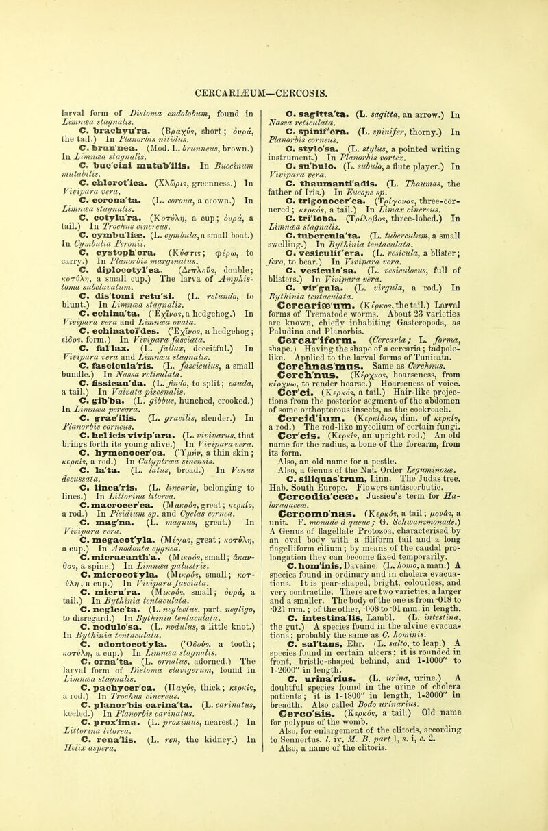 CERCARIiEUM—CERCOSIS. larval form of Distoma endohbum, found in Limncea stagnalis. C. brachyu'ra. (Bpax<5e, short; ovpd, the tail.) In Planorbis nitidus. C. bran nea. (Mod. L. brunneus, brown.) In Limncea stagnalis. C. buc'cini mutab'ilis. In Buccinum mutabilis. C. cblorot'ica. (XXtupts, greenness.) In Vivipara vera. C. corona'ta. (L. corona, a crown.) In Limneea stagnalis. C. cotylu'ra. (KotuXj;, a cup; ovpu, a tail.) In Troehus cinereus. C. cymbu'liae. (L. eymbula, a small boat.) In Cymbulia Peronii. C. cystoph'ora. (Kuorts; cpipu>, to carry.) In Planorbis marginatus. C. diplocotyl'ea. (Ara-XoDs, double; KOTvXt], a small cup.) The larva of Amphis- toma subclavatum. C. dis'tomi retu'si. (L. retundo, to blunt.) In Limncea stagnalis. C. echina'ta. ('ExTvos, a hedgehog.) In Vivipara vera and Limncea ovata. C. echinatoi des. ('Exivos, a hedgehog; eISos, form.) In Vivipara fasciata. C. failax. (L. failax, deceitful.) In Vivipara vera and Limncea stagnalis. C. fascicula'ris. (L. fasciculus, a small bundle.) In Nassa reticulata. C. nssicau'da. (L.Jin'lo, to split; cauda, a tail.) In Valvatapiscenalis. C. gib'ba. (L. gibbus, hunched, crooked.) In Limncea pereara. C. gracilis. (L. gracilis, slender.) In Planorbis corneus. C. bel'icis vivip'ara. (L. vivinarus, that brings forth its young alive.) In Vivipara vera. C. bymenocer'ca. ('Ypjji/, a thin skin ; Kspxii, a rod.) In Calyptrcea sinensis. C. la'ta. (L. latus, broad.) In Venus decussata. C. linea'ris. (L. linearis, belonging to lines.) In Littorina litorea. C.macrocer'ca. (MctKpos, great; xcpkU, a rod.) In Pisidium sp. and Cyclas cornea. C. mag'na. (L. magnus, great.) In Vivipara vera. C. megacot'yla. (Ms'yas, great; kot!i\t\, a cup.) In Anodonta cygnea. C.micracantb'a. (MiKpos, small; &kuv- 0os, a spine.) In Limnceapalustris. C. microcot'yla. (M«poe, small; kot- u\)/,acup.) In Vivipara fasciata. C. micru'ra. (Miicpos, small; 6vpa, a tail.) In Bythinia tcntaculata.. C. negiec'ta. (L. neglcctus, part, negligo, to disregard.) In Bythinia tentaculata. C. nodulo'sa. (L. nodulus, a little knot.) In Bythinia tentaculata. C. odontocot'yla. ('Odious, a tooth; kotI>\i], a cup.) In Limnaa stagnalis. C. orna'ta. (L. omatus, adorned.) The larval form of Distoma clavigerum, found in Limnaa stagnalis. C. pacbycer'ea. (TTaxus, thick; icepKis, a rod.) In Troehus cinereus. C. planor'bis carina'ta. (L. carinatus, keeled.) In Planorbis carinatus. C. prox'ima. (L. prozimus, nearest.) In Littorina litorea. C. rena'lis. (L. ren, the kidney.) In Helix aspera. C. sagitta'ta. (L. sagitta, an arrow.) In Nassa reticulata. C. spinif era. (L. spinifer, thorny.) In Planorbis corneus. C. stylo'sa. (L. stylus, a pointed writing instrument.) In Planorbis vortex. C. su'bulo. (L. subulo, a flute player.) In Vivipara vera. C. tbaumanti'adis. (L. Thaumas, the father of Iris.) In Eucope sp. C. trigonocer'ca. (Truyoi/os, three-cor- nered ; KEpKo's, a tail.) In Limax cinereus. C. triloba. (Tpi'Xo/3os, three-lobed.) In Limncea stagnalis. C. tubercula'ta. (L. tubereulum, a small swelling.) In Bythinia tentaculata. C. vesiculif'efa. (L. vesicula, a blister; /wo, to bear.) In Vivipara vera. C. vesiculo'sa. (L. vesiculosus, full of blisters.) In Vivipara vera. C. vir'gula. (L. virgula, a rod.) In Bythinia tentaculata. Cei'carifE U.TT1. (Kf'pfc.'os,thetail.) Larval forms of Trematode worms. About 23 varieties are known, chiefly inhabiting Gasteropods, as Paludina and Planorbis. Cerca.1* iform. (Cercaria; L. forma, shape.) Having the shape of a cprcaria; tadpole- like. Applied to the larval forms of Tunicata. OcrehnasillUS. Same as Cerchnus. Cerch'nus. (Ktpxvo<;, hoarseness, from Ktpxvoi, to render hoarse.) Hoarseness of voice. Cer'ci. (Kepko's, a tail.) Hair-like projec- tions from the posterior segment of the abdomen of some orthopterous insects, as the cockroach. Cercid'ium. (KepKiStou, dim. of KtpKfc, a rod.) The rod-like mycelium of certain fungi. Cer'cis. (Kfpia's, an upright rod.) An old name for the radius, a bone of the forearm, from its form. Also, an old name for a pestle. Also, a Genus of the Nat. Order Leguminosce. C. siliquas'trum, Linn. The Judas tree. Hab. South Europe. Flowers antiscorbutic. Cercodia/cese> Jussieu's term for Ha- loragacece. Cercomonas. (Kspicos, a tail; nova<s, a unit. F. monade a. queue; G. Schwanzmonade.) A Genus of flagellate Protozoa, characterised by an oval body with a filiform tail and a long flagelliform cilium; by means of the caudal pro- longation they can become fixed temporarily. C. bom'inis, Davaine. (L. homo, a man.) A species found in ordinary and in cholera evacua- tions. It is pear-shaped, bright, colourless, and very contractile. There are two varieties, a larger and a smaller. The body of the one is from '018 to •021 mm. ; of the other, -008 to -01 mm. in length. C. intestina'lis, Lambl. (L. intestina, the gut.) A species found in the alvine evacua- tions ; probably the same as C. hominis. C. sal'tans, Ehr. (L. salto, to leap.) A species found in certain ulcers; it is rounded in front, bristle-shaped behind, and 1-1000 to 1-2000 in length. C. urina'rius. (L. urina, urine.) A doubtful species found in the urine of cholera patients ; it is 1-1800 in length, 1-3000 in breadth. Also called Bodo urinarius. Cerco'sis. (Kepx-os, a tail.) Old name for polypus of the womb. Also, for enlargement of the clitoris, according to Sennertus, I. iv, M. B. part i, s. i, c. 2. Also, a name of the clitoris.