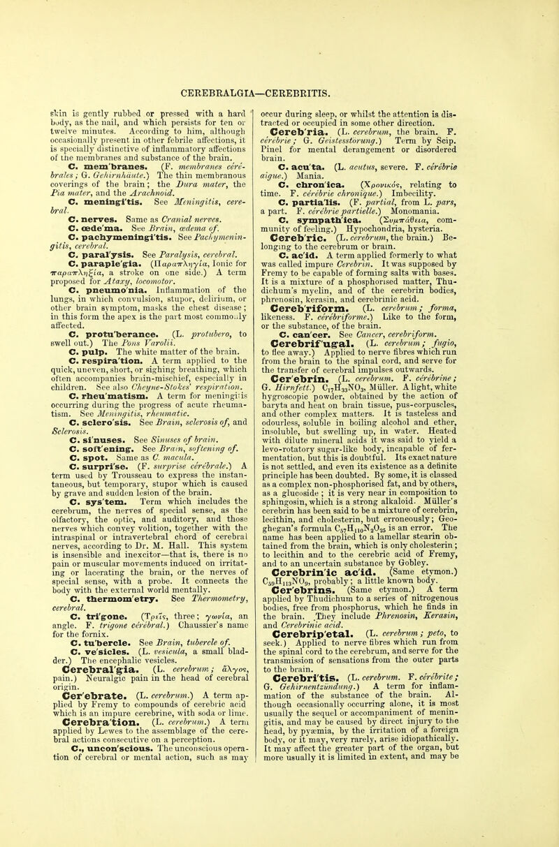 CEREBRALGIA—CEREBRITIS. skin is gently rubbed or pressed with a hard body, as the nail, and which persists for ten or twelve minutes. According to him, although occasionally present in other febrile affections, it is specially distinctive of inflammatory affections of the membranes and substance of the brain. C. mem branes. (F. membranes cere- brates; G. Gehirnhdute.) The thin membranous coverings of the brain; the Dura mater, the Pia mater, and the Arachnoid. C. meningitis. See Meningitis, cere- bral. C. nerves. Same as Cranial nerves. C. oedema. See Brain, (edema of. C. pachymeningitis. See Pachymenin- gitis, cerebral. C paralysis. See Paralysis, cerebral. C. paraplegia. (t\apair\y)yLa, Ionic for irapairXri^'ia, a stroke on one side.) A term proposed for jLtaxy, locomotor. C. pneumo'nia. Inflammation of the lungs, in which convulsion, stupor, delirium, or other brain symptom, masks the chest disease ; in this form the apex is the part most eommo.ily affected. C. protu'berance. (L. protubero, to swell out.) The Pons Varolii. C. pulp. The white matter of the brain. C. respira'tion. A term applied to the quick,uneven, short, or sighing breathing, which often accompanies brain-mischief, especially in children. See also Cheyne-Stokes' respiration. C. rheu'matism. A term for meningiiis occurring during the progress of acute rheuma- tism. See Meningitis, rheumatic. C. sclero'sis. See Brain, sclerosis of, and Sclerosis. C. si'nuses. See Sinuses of brain. C. softening. See Brain, softening of. C. spot. Same as C. macula. C. surprise. (F. surprise cere'brale.) A term used by Trousseau to express the instan- taneous, but temporary, stupor which is caused by grave and sudden lesion of the brain. C. sys'tem. Term which includes the cerebrum, the nerves of special sense, as the olfactory, the optic, and auditory, and those nerves which convey volition, together with the intraspinal or intravertebral chord of cerebral nerves, according to Dr. M. Hall. This system is insensible and inexcitor—that is, there is no pain or muscular movements induced on irritat- ing or lacerating the brain, or the nerves of special sense, with a probe. It connects the body with the external world mentally. C. thermometry. See Thermometry, cerebral. C. tri'grone. (Tpeti, three; ywvia, an angle. F. trigone cerebral.) Chaussier's name for the fornix. C. tu'bercle. See Brain, tubercle of. C. ve'sicles. (L. vesicula, a small blad- der.) The encephalic vesicles. Cerebral'g'ia. (L. cerebrum; aKyoi, pain.) Neuralgic pain in the head of cerebral origin. Cer'ebrate. (L. cerebrum.') A term ap- plied by Fremy to compounds of cerebric acid which is an impure cerebrine, with soda or lime. Cerebra tion. (L. cerebrum.) A term applied by Lewes to the assemblage of the cere- bral actions consecutive on a perception. C, uncon'scious. The unconscious opera- tion of cerebral or mental action, such as ma}- occur during sleep, or whilst the attention is dis- tracted or occupied in some other direction. Cereb'ria. (L. cerebrum, the brain. F. cerebrie; G. Geistesstorung.) Term by Scip. Pinel for mental derangement or disordered brain. C. acu'ta. (L. acutus, severe. F. cerebrie aigue.) Mania. C. chronica. (XpoviKos, relating to time. F. cerebrie chronique.) Imbecility. C. partialis. (F. partial, from L. pars, a part. F. cerebrie partielle.) Monomania. C. sympathlca. (2up.iradsia, com- munity of feeling.) Hypochondria, hysteria. Cerebric. (L. cerebrum, the brain.) Be- longing to the cerebrum or bratn. C. acid. A term applied formerly to what was called impure Cerebrin. It was supposed by Fremy to be capable of forming salts with bases. It is a mixture of a phosphorised matter, Thu- dichum's myelin, and of the cerebrin bodies, phrenosin, kerasin, and cerebrinic acid. Cereb'rifbrm. (L. cerebrum; forma, likeness. F. eerebriforme.) Like to the form, or the substance, of the brain. C. can'cer. See Cancer, cerebriform. Cerebrif'ug-al. (L. cerebrum; fugio, to flee away.) Applied to nerve fibres which run from the brain to the spinal cord, and serve for the transfer of cerebral impulses outwards. Cerebrin. (L. cerebrum. F. cerebrine; G. Hirnfett.) Cl7H33N03, M filler. A light, white hygroscopic powder, obtained by the action of baryta and heat on brain tissue, pus-corpuscles, and other complex matters. It is tasteless and odourless, soluble in boiling alcohol and ether, insoluble, but swelling up, in water. Heated with dilute mineral acids it was said to yield a levo-rotatory sugar-like body, incapable of fer- mentation, but this is doubtful. Its exact nature is not settled, and even its existence as a definite principle has been doubted. By some, it is classed as a complex non-phosphorised fat, and by others, as a glucoside ; it is very near in composition to sphingosin, which is a strong alkaloid. Mfiller's cerebrin has been said to be a mixture of cerebrin, lecithin, and cholesterin, but erroneously; Geo- ghegan's formula Cs^HnoNaO^ is an error. The name has been applied to a lamellar stearin ob- tained from the brain, which is only cholesterin; to lecithin and to the cerebric acid of Fremy, and to an uncertain substance by Gobley. Cerebrin'ic ac'id. (Same etymon.) C59HU3N(J9, probably; a little known body. Cer'ebrms. (Same etymon.) A term applied by Thudichura to a series of nitrogenous bodies, free from phosphorus, which he finds in the brain. .They include Phrenosin, Kerasin, and Cerebrinic acid. Cerebrip'etal. (L. cerebrum; peto, to seek.) Applied to nerve fibres which run from the spinal cord to the cerebrum, and serve for the transmission of sensations from the outer parts to the brain. Cerebri'tiS. (L. cerebrum. F.eerebrite; G. Gehirnentziindung.) A term for inflam- mation of the substance of the brain. Al- though occasionally occurring alone, it is most usually the sequel or accompaniment of menin- gitis, and may be caused by direct injury to the head, by pyaemia, by the irritation of a foreign body, or it may, very rarely, arise idiopathically. It may affect the greater part of the organ, but more usually it is limited in extent, and may be