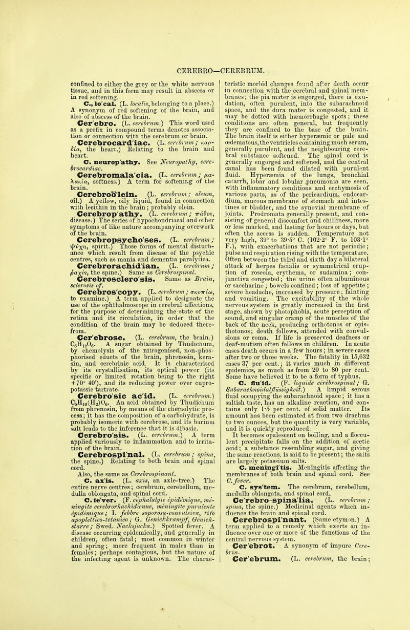 confined to either the grey or the -white nervous tissue, and in this form may result in abscess or in red softening. C, lo'cal. (L. localis, belonging to a place.) A synonym of red softening of the brain, and also of abscess of the brain. Cer'ebro. (L. cerebrum.) This word used as a prefix in compound terms denotes associa- tion or connection with the cerebrum or brain. Cerebrocard'iac. (L. cerebrum; nap- Sia, the heart.) Relating to the brain and heart. C. neuropathy. See Neuropathy, cere- brocardiac. Cerebromala'cia. (L. cerebrum; pa- \ania, softness.) A term for softenii.g of the brain. Cerebroo'lein. (L- cerebrum; oleum, oil.) A yellow, oily liquid, found in connection with lecithin in the brain; probably olein. Cerebrop'atby. (L. cerebrum; TraBos, disease.) The series of hypochondriacal and other symptoms of like nature accompanying overwork of the brain. Cerebropsycho'ses. (L. cerebrum; tyvX'h spirit.) Those forms of mental disturb- ance which result from disease of the psychic centres, such as mania and dementia paralytica. Cerebrorachid ian. (L. cerebrum; paxts, the spine.) Same as Cerebrospinal. Cerebrosclero'sis. Same as Brain, sclerosis of. CerebrOS'copy. (L. cerebrum ; <tkottiw, to examine.) A term applied to designate the use of the ophthalmoscope in cerebral affections, for the purpose of determining the state of the retina and its circulation, in order that the condition of the brain may be deduced there- from. Cer'ebrose. (L. cerebrum, the brain.) C6U1206. A sugar obtained by Thudichum, by chemolysis of the nitrogenised, non-phos- phorised educts of the brain, phrenosin, kera- sin, and cerebrinic acid. It is characterised by its crystallisation, its optical power (its specific or limited rotation being to the right + 70° 40'), and its reducing power over cupro- potassic tartrate. Cerebro'sic ac'id. (L. cerebrum.) C6H10(H2)06. An acid obtained by Thudichum from phrenosin, by means of the chemolytic pro- cess ; it has the composition of a carbohydrate, is probably isomeric with cerebrose, and its barium salt leads to the inference that it is dibasic. Cerebro'sis. (!■• cerebrum.) A term applied variously to inflammation and to irrita- tion of the brain. Cerebrospinal. (L. cerebrum; spina, the spine.) Relating to both brain and spinal cord. Also, the same as Cerebrospinant. C. ax'is. (L. axis, an axle-tree.) The entire nerve centres; cerebrum, cerebellum, me- dulla oblongata, and spinal cord. Cm fe'ver. (F. cephalalgie e'pide'mique, me- ningite eerebrorliachidienne, meningite purulente epidemique ; I. febbre soporosa-convulsiva, tifo apoplettico-tetanico; Gr. Genickkrampf, Genick- starre; Swed. Nacksjucka.) Spotted fever. A disease occurring epidemically, and generally in children, often fatal; most common in winter and spring; more frequent in males than in females; perhaps contagious, but the nature of the infecting agent is unknown. The charac- teristic morbid changes found after death occur in connection with the cerebral and spinal mem- branes; the pia mater is engorged, there is exu- dation, often purulent, into the subarachnoid space, and the dura mater is congested, and it may be dotted with haeinorrhagic spots ; these conditions are often general, but frequently they are confined to the base of the brain. The brain itself is either hyperaemic or pale and oedema tous, the ventricles containing much serum, generally purulent, and the neighbouring cere- bral substance softened. The spinal cord is generally engorged and softened, and the central canal has been found dilated with purulent fluid. Hypersemia of the lungs, bronchial catarrh, lobar and lobular .pneumonia are seen, with inflammatory conditions and ecchymosis of various parts, as of the pericardium, endocar- dium, mucous membrane of stomach and intes- tines or bladder, and the synovial membrane of joints. Prodromata generally present, and con- sisting of general discomfort and chilliness, more or less marked, and lasting for hours or days, but often the access is sudden. Temperature not very high, 39° to 39-5° C. (102-2° F. to 103-1° F.), with exacerbations that are not periodic; pulse and respiration rising with the temperature. Often between the third and sixth day a bilateral attack of herpes facialis or symmetrical erup- tion of roseola, erythema, or sudamina; con- junctiva congested; the urine often albuminous or saccharine ; bowels confined; loss of appetite ; severe headache, increased by pressure ; fainting and vomiting. The excitability of the whole nervous system is greatly increased in the first stage, shown by photophobia, acute perception of sound, and singular cramp of the muscles of the back of the neck, producing orthotonos or opis- thotonos; death follows, attended with convul- sions or coma. If life is preserved deafness or deaf-mutism often follows in children. In acute cases death occurs in a few hours ; in severe cases after two or three weeks. The fatality in 15,632 cases 37 per cent.; it varies much in different epidemics, as much as from 20 to 80 per cent. Some have believed it to be a form of typhus. C. flu'id. (F. liquide cerebrospinal; G. Subarachnoidalfliissigkeit.) A limpid serous fluid occupying the subarachnoid space; it has a saltish taste, has an alkaline reaction, and con- tains only 15 per cent, of solid matter. Its amount has been estimated at from two drachms to two ounces, but the quantity is very variable, and it is quickly reproduced. It becomes opalescent on boiling, and a floccu- lent precipitate falls on the addition of acetic acid; a substance resembling sugar, and giving the same reactions, is said to be present; the salts are largely potassium salts. C. meningitis. Meningitis affecting the membranes of both brain and spinal cord. See C. fever. C. sys'tem. The cerebrum, cerebellum, medulla oblongata, and spinal cord. Ce'rebro -spina'lia. (L. cerebrum; spina, the spine.) Medicinal agents which in- fluence the brain and spinal eord. Cerebrospi nant. (Same etymon.) A term applied to a remedy which exerts an in- fluence over one or more of the functions of the central nervous system. Cer'ebrot. A synonym of impure Cere- brin. Cer'ebrum. (L. cerebrum, the brain;