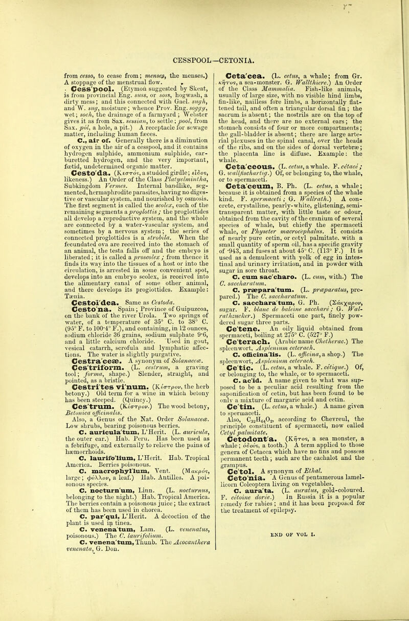CESSPOOL—CETONIA. from cesso, to cease from; mensem, the menses.) A stoppage of the menstrual now. . ■ Cess pool. (Etymon suggested by Skeat, is from provincial Eng. suss, or sess, hogwash, a dirty mess; and this connected with Gael, sugh, and W. stiff, moisture; whence Prov. Eng. soggy, wet; soch, the drainage of a farmyard ; Webster gives it as from Sax. session, to settle; pool, from Sax. pol, a hole, a pit.) A receptacle for sewage matter, including human faeces. C, air of. Generally there is a diminution of oxygen in the air of a cesspool, and it contains hydrogen sulphide, ammonium sulphide, car- buretted hydrogen, and the very important, fuetid, undetermined organic matter. CestO'da. (K.£<rTds,astuddedgirdle; tI<5os, likeness.) An Order of the Class Platyelmintha, Subkingdom Vermes. Internal bandlike, seg- mented, hermaphrodite parasites, having no diges- tive or vascular system, and nourished by osmosis. The first segment is called the scolex, each of the remaining segments a proglottis ; the proglottides all develop a reproductive system, and the whole are connected by a water-vascular system, and sometimes by a nervous system; the series of connected proglottides is a strobila. When the fecundated ova are received into the stomach of an animal, the testa falls off and the embryo is liberated; it is called a proscolex ; from thence it finds its way into the tissues of a host or into the circulation, is arrested in some convenient spot, develops into an embryo scolex, is received into the alimentary canal of some other animal, and there develops its proglottides. Example: Taenia. Cestoi'dea. Same as Cestoda. CestO'na. Spain ; Province of Guipuzcoa, on the bank of the river Urola. Two springs of water, of a temperature of 35° C. to 38° C. (95° F. to 10O4° F.), and containing, in 12 ounces, sodium chloride 36 grains, sodium sulphate 9'0, and a little calcium chloride. Used in gout, vesical catarrh, scrofula and lymphatic affec- tions. The water is slightly purgative. Cestra'ceae. A synonym of Solanacccc. Ges'trit'orm. (L. cestrum, a graving tool; forma, shape.) Slender, straight, and pointed, as a bristle. Cestrites vi'num. (Kta-rpov, the herb betony.) Old term for a wine in which betony has been steeped. (Quincy.) Ces'trum. (Kt'oT-pov.) The wood betony, Betunica officinalis. Also, a Genus of the Nat. Order Solanacete. Low shrubs, bearing poisonous berries. C. auricula'turn, L'Herit. (L. auricula, the outer ear.) Hab. Peru. Has been used as a febrifuge, and externally to relieve the pains of haemorrhoids. C. laurifo'lium, L'Herit. Hab. Tropical America. Berries poisonous. C. macrophyl'lum, Vent. (MaKjOo's, large; <pv\\ov, a leaf.) Hab. Antilles. A poi- sonous species. C. nocturn'um, Linn. (L. nocturnus, belonging to the night.) Hab. Tropical America. The berries contain a poisonous juice; the extract of them has been used in chorea. C. par'qui, L'Herit. A decoction of the plant is used in tinea. C. venena turn, Lam. (L. venenatus, poisonous.) The ft laurifolium. C. venerea turn,Thuub. The Acoca/Ukera venenata, G. Don. Ceta'cea. (L. cetus, a whale; from Gr. /op-os, a sea-monster. G. Wallthiere.) An Order of the Class Mammalia. Fish-like animals, usually of large size, with no visible hind limbs, fin-like, nailless fore limbs, a horizontally flat- tened tail, and often a triangular dorsal tin ; the sacrum is absent; the nostrils are on the top of the head, and there are no external ears; the stomach consists of four or more compartments; the gall-bladder is absent; there are large arte- rial plexuses in the spinal canal, over the heads of the ribs, and on the sides of dorsal vertebrae; the placenta line is diffuse. Example: the whale. Geta'ceous. (L. cetus, a whale. F.cdtace; G. wallfischartig.) Of, or belonging to, the whale, or to spermaceti. Ceta'ceum, B. Ph. (L. cetus, a whale; because it is obtained from a species of the whale kind. F. spermaceti; G. Wallrath.) A con- crete, crystalline, pearly-white, glistening, semi- transparent matter, with little taste or odour, obtained from the cavity of the cranium of several species of whale, but chiefly the spermaceti whale, or Physeter macroc'ephalus. It consists of nearly pure cetin, or cetyl palmitate. with a small quantity of sperm oil, has a specific gravity of -943, and fuses at about 45° C. (113° F.) _ It is used as a demulcent with yolk of egg in intes- tinal and urinary irritation, and in powder with sugar in sore throat. C. cum sac'cnaro. (L. cum, with.) The ft saccharatum. C. praepara'tum. (L. prmparatus, pre- pared.) The ft saccharatum. C. saccharatum, G. Ph. (2a/cxa/°0i/> sugar. F. blanc de baleine sacchare; G. Wal- rathzucker.) Spermaceti one part, finely pow- dered sugar three parts. Ce'tene. An oily liquid obtained from spermaceti, boiling at 275° C. (527° F.) Ce'teracll. (Arabicname Chetherae.) The spleenwort, Asplenium ceterach. Cm officinalis. (L. officina,a. shop.) The spleenwort, Asplenium ceterach. Ce'tic. (L- cetus, a whale. F. cetigue.) Of, or belonging to, the whale, or to spermaceti. C. ac'id. A name given to what was sup- posed to be a peculiar acid resulting from the saponification of cetin, but has been found to be onlv a mixture of rnargaric acid and cetin. Ce'tin. (L. cetus, a whale.) A name given to spermaceti. Also, C32H6402, according to Chevreul, the principle constituent of spermaceti, now called Cetyl palmitate. Cetodont'a. (K?jtos, a sea monster, a whale; dcious, a tooth.) A term applied to those genera of Cetaeea which have no fins and possess permanent teeth; such are the cachalot and the grampus. Ce'tol. A synonym of Ethal. Ceto'nia. A Genus of pentamerous lamel- licorn Coleoptera living on vegetables. C. aura'ta. (L. auratus, gold-coloured. F. cetoine doree.) In Bussia it is a popular remedy for rabies ; and it has been proposed for the treatment of epilepsy. END OF VOL I.