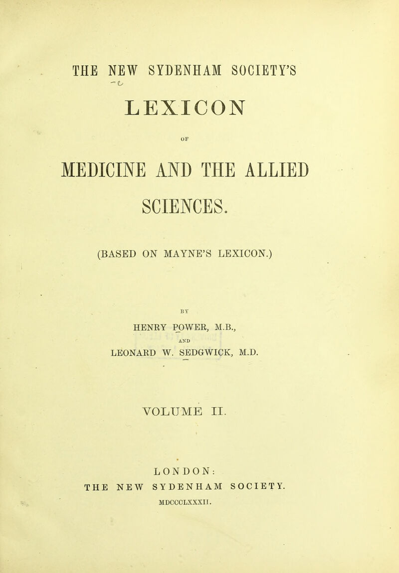 THE NEW SYDENHAM SOCIETY'S LEXICON OF MEDICINE AND THE ALLIED SCIENCES. (BASED ON MAYNE'S LEXICON.) BY HENRY POWER, M.B., AND LEONARD W. SEDGWICK, M.D. VOLUME II. THE NEW LONDON: SYDENHAM MDOOOLXXXII. SOCIETY.