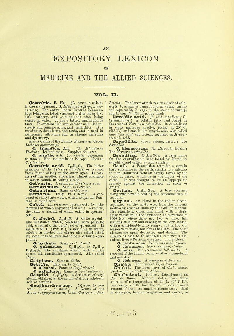 EXPOSITOEY LEXICON OP MEDICINE AND THE ALLIED SCIENCES. VOIi. II. Cetra'ria, B. Ph. (L. cetra, a shield. P. mousse d'Islande; G. Islandisches Moos, Lung- enmoos.) The eatire lichen Cetraria islandica. It is foliaeeous, lobed, crisp and brittle when dry, soft, leathery, and cartilaginous after being soaked in water. It has a bitter, mucilaginous taste. It contains lieh' nin, cetrario acid, lichen- stearic and fumario acids, and thallochlor. It is nutritious, demulcent, and tonic, and is used in pulmonary affections and in chronic diarrhoea and dysentery. Also, a Genus of the Family Ramalinem, Group Lichenes gymnocarpi. C. island'ica, Ach. (G. Islandische Flechte.) Iceland moss. Supplies Cetraria. C. nivalis, Ach. (L. nivalis, belonging to snow.) Hab. mountains in Europe. Used as C. islandica. Cetra'ric acid. CisHisOs. The bitter principle of the Cetraria islandica, or Iceland moss, found chiefly in the outer layer. It con- sists of fine needles, colourless, almost insoluble in water, soluble in boiling alcohol. Cet'rarin. A synonym of Getraric acid. Cetrari'num. Same as Cetrarin. Cetra'rium. Same as Cetrarin. Cetto'na. Italy ; in Tuscany. A car- bonated chalybeate water, called Acqua del Pan- tano, is found here. Ce'tyl. (L. cetaceum, spermaceti; fiXi;, the material of which anything is made.) A radicle, the oxide or alcohol of which exists in sperma- ceti. C. al'cohol. C16H34O. A white crystal- line substance, which, combined with palmitic acid, constitutes the chief part of spermaceti. It melts at 50° C. (122° F.), is insoluble in water, soluble in alcohol and ether; also called ethal. By some, it is beUeved not to be a definite com- pound. C. by'drate. Same as C. alcohol. C. pal'mitate. CsjIIbiOj, or C15H33. C16H31O2. The substance which, with a little sperm oil, constitutes spermaceti. Also called Cetin. Ce'tylene. Same as Cetin. Cetyl'ic. Eclating to Ce.tyl. C. al'coliol. Same as Cetyl alcohol. C. pal'mitate. Same as Geiylpalmitate. Ce'tylid. C22H42O5. A derivative of cetyl alcohol obtained by the action of strong sulphuric acid on cerebrin. Ceutliorrb.yn'cus. (Kfiie™, to con- real; puyyo's, a snout.) A Genus of the Group Cryptopeniamera, Order Coleoptera, Class Insecta. The lai-vae attack various Icinds of cole- worts, C. assimilis being found in young turnip and rape seeds, G. napi in the stems of turnip, and G. macula alba in poppy heads. Ceva'dic ac'id. (F. acide cevadiqm ; G. Cevadinsiiure.) A volatile fattj^ acid found in the seeds of Veratrum sabadilla. It crystallises in white nacreous needles, fusing at 20° C. (68° F.), and smells like butyric acid. Also called Sabadillic acid, and latterly regarded as MetJiyl- crotonic acid. Cevadil'la. (Span, cebeda, barley.) See Sabadilla. C. Iiispano'rum. (L. Hispania, Spain.) The Veratrum sabadilla. Cevadi'na. C32H49NO9. A later name for the crystallisable base found by Merch in sabadilla, and called by him veratria. Ce'vil. A Paracelsian term for a certain hard substance in the earth, similar to a calculus in man, indurated from an earthy tartar by the spirit of urine, which is in the liquor of the earth. It was thought to be an appropriate remedy against the formation of stone or gravel. Cevi'na. C27H43WO8. A base obtained along with cevadic acid by the saponification of cevadina. Ceylon'. An island in the Indian Ocean, separated on the north-west from the extreme south-east coast of India by the Gulf of Manaar. The climate is warm and moist, with a slight daily variation in the lowlands; at elevations of 6000 feet, where there are two or three hill stations, it is dry and bracing in the dry season, with a considerable daily range ; and in the wet season very moist, but not unhealthy. The chief diseases are ague, dysenter}', and cholera. The climate is said to be beneficial in nervous dis- orders, liver affections, dyspepsia, and phthisis. C. card'amom. See Cardamom, Ceylon. C. cin'namon. See Cinnamon, Ceylon. C. moss. The Oracilaria lichenoides. A seaweed of the Indian ocean, used as a demulcent and nutritive. C. sick'ness. A sj'nonym of Beriberi. Clia'al). The fruit of Piper lonyum. Cha'at. The dried leaves of Gatha edulis. Used as tea in Northern Africa. Clia'betOUt. France ; Departement du Puy de Dome. Mineral water from three sources, of a temperature of 14° C. (.57'2° F.), containing a little bicarbonate of soda, a small amount of iron, and much carbonic acid. Used in dyspepsia, hepatic congestion, and gravel, in 1