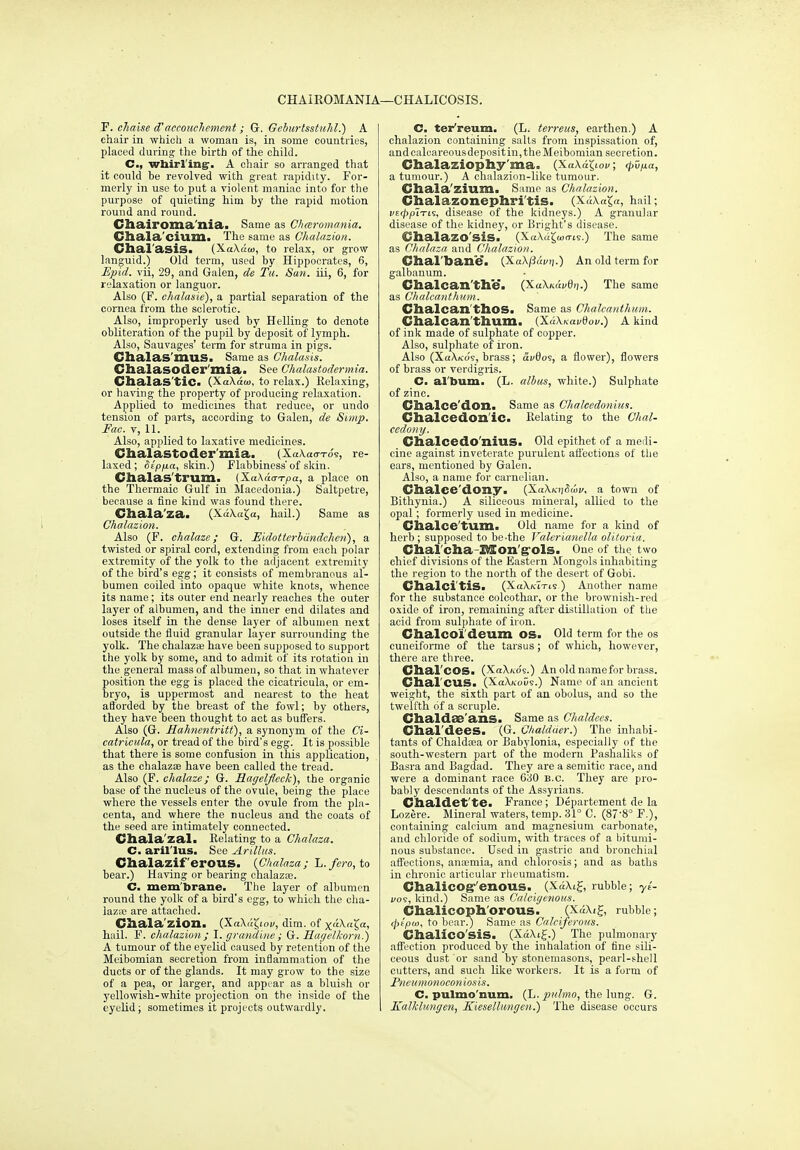 CHAIROMANIA- L—CHALICOSIS. F. chaise d'aceouchemmt; Gr. Geburtsstuhl.) A chair in which a woman is, in some countries, placed during the birth of the child. C, wbirl'ingr. A cliair so arranged that it could be revolved with great rapidity. For- mei'ly in use to put a violent maniac into for the purpose of quieting him by the rapid motion round and round. Cliairoma'nia. Same as C/iaromania. Chala'ciumci The same as Chalazion. Clial'asiSi (XaX«ai, to relax, or grow languid.) Old term, used by Hippoci'ates, 6, Hpid. vii, 29, and Galen, de Tit. San. iii, 6, for relaxation or languor. Also (F. chalasie), a partial separation of the cornea from the sclerotic. Also, improperly used by Helling to denote obliteration of the pupil by deposit of lymph. Also, Sauvages' term for struma in pigs. Clialas'imiS. Same as Chalasis. Cbalasoder'niia.. See Chalastodermia. ClialaS'tiCi (XaXaoi, to relax.) Relaxing, or having the property of producing relaxation. Applied to medicines that reduce, or undo tension of parts, according to Galen, de Simp. Fac. V, 11. Also, applied to laxative medicines. Chalastoder mia. (Xa\a(rTo'9, re- laxed; ^t'p/ia, skin.) Flabbiness'of skin. Chalas'trum. (XaAao-T-pa, a place on the Thermaic Gulf in Macedonia.) Saltpetre, because a fine kind was found there. Chala'za. (XaXaga, hail.) Same as Chalazion. Also (F. chalaze; G. Eidotterbdndchen), a twisted or spiral cord, extending from each polar extremity of the yolk to the adjacent extremity of the bird's egg; it consists of membranous al- bumen coiled into opaque white knots, whence its name; its outer end nearly reaches the outer layer of albumen, and the inner end dilates and loses itself in the dense layer of albumen next outside the fluid granular layer surrounding the yolk. The chalaz* have been supposed to suppoi-t the yolk by some, and to admit of its rotation in the general mass of albumen, so that in whatever position the egg is placed the cicatricula, or em- bryo, is uppermost and nearest to the heat afforded by the breast of the fowl; by others, they have been thought to act as buffers. Also (G. Hahnentritt), a synonym of the Ci- catricula, or tread of the bird's egg. It is possible that there is some confusion in this appUcation, as the chalazoe have been called the tread. Also (F. chalaze; G. Ragclfleck), the organic base of the nucleus of the ovule, being the place where the vessels enter the ovule from the pla- centa, and where the nucleus and the coats of the seed are intimately connected. Cliala'zal. Relating to a Chalaza. C. aril'lus. See Arillits. Chalazif erous. {Chalaza; L./ero, to bear.) Having or bearing chalazaj. C. mem'brane. The layer of albumen round the yolk of a bird's egg, to which the cha- lazoe are attached. Cliala'zion. {'K.a\aX,iov, dim. of x^A-aJa, hail. F. chalazion; I. grandine; G. Har/elkoni.) A tumour of the eyelid caused by retention of the Meibomian secretion from inflammation of the ducts or of the glands. It may grow to the size of a pea, or larger, and appear as a bluish or yellowish-white projection on the inside of the eyelid; sometimes it projects outwardly. C. ter'reum. (L. terreus, earthen.) A chalazion containing salts from inspissation of, and calcareous deposit in, the Meibomian secretion. Chalaziophy'ma. (Xa\a^lo^/; (^D/xa, a tumour.) A chalazion-like tumour. Cliala'zium. Same as Chalazion. Chalazonephri'tis. (XdA.a5«, hail; vt(lypiTL% disease of the kidneys.) A granular disease of the kidney, or Bright's disease. Chalazo'siS. (XaXugujn-is.) The same as Chalaza and Chalazion. Clial'bane. (Xa\j3i<i/i;.) An old term for galbauum. Chalcan'the. (XaXjtawei;.) The same as ChalcanthiiiH. Chalcan'thOS. Same as Chalcanthum. Chalcan'thum. (Xa/\/<ai/0oi/.) A kind of ink made of sulphate of copper. Also, sulphate of iron. Also (XhAko's, brass; avSos, a flower), flowers of brass or verdigi-is. C. al'bum. (L. albus, white.) Sulphate of zinc. Clialce'don. Same as Chaleedonius. Clialcedon'iCa Relating to the Chal- cedony. Clialcedo'nius. Old epithet of a meili- cine against inveterate purulent aflections of the ears, mentioned by Galen. Also, a name for carnelian. Chalce'dony. (XaA.(cij(5aiy, a town of Bithynia.) A siliceous mineral, allied to the opal; formerly used in medicine. Chalce'tum. Old name for a kind of herb ; supposed to be-the Valerianella oUtoria. Chal'clia-Baon'g'ols. One of the two chief divisions of the Eastern Mongols inhabiting the region to the north of the desert of Gobi. Clialci'tiSi (XaXhTtTis ) Another name for the substance colcothar, or the brownish-red oxide of iron, remaining after distillation of the acid from sulphate of iron. Chalcoi'deum OS. Old term for the OS cuneiforme of the tarsus; of which, however, there are three. Chal'coSi (XaX/vos.) An oldnamefor bi-ass. dial'CUS. (XaXNous.) Name of an ancient weight, the sixth part of an obolus, and so the twelfth of a scruple. Chaldae'ans. Same as Chaldecs. Clial'dees. (G. Ohaldder.) The inhabi- tants of Chaldooa or Babylonia, especially of the south-western part of the modern Pasnaliks of Basra and Bagdad. They are a Semitic race, and were a dominant race 630 B.C. They are pro- bably descendants of the Assyrians. Chaldet'te. France ; Departement de la Lozere. Mineral waters, temp. 31° C. (87'8° F.), containing calcium and magnesium carbonate, and chloride of sodium, with traces of a hitumi- nous substance. Used in gastric and bronchial affections, anaemia, and chlorosis; and as baths in chronic articular rheumatism. ChaliCOg-'enOUS. (XaXig, rubble; yi- i/os, kind.) Same as Calcigenous. Chalicoph'orous. (Xa\ig, rubble; </>fpm, to bear!) Same as Calciferous. Chalico'sis. (XaXiJ.) The pulmonary afiection produced by the inhalation of tine sili- ceous dust or sand by stonemasons, pearl-shell cutters, and such like workers. It is a form of Pncumonoconiosis. C. pulmo'num. (L. pnlmo, the lung. G. Kalklungcn, Kiesellungen.) The disease occurs