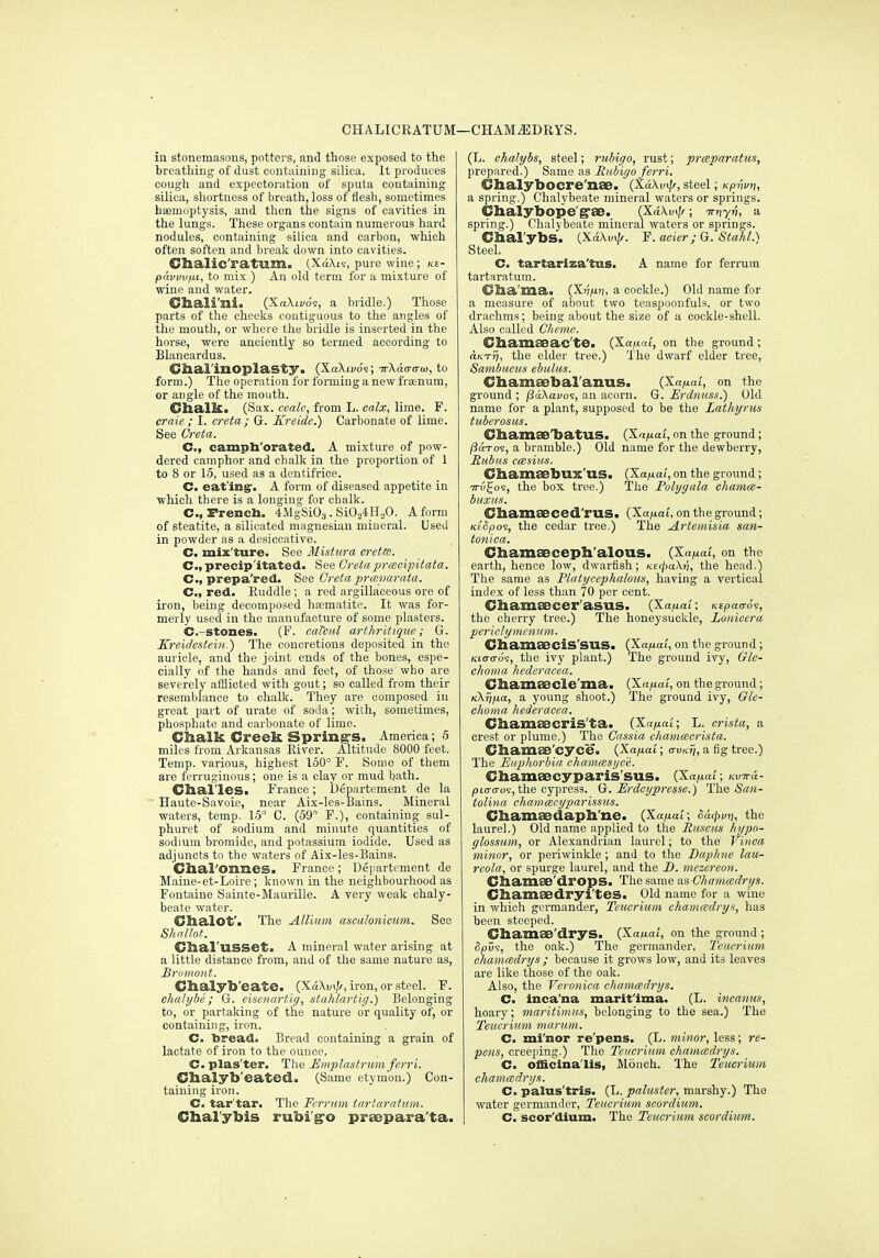 CHALICRATUM—CHAM^DRYS. in stonemasons, potters, and those exposed to the breathing of dust containing silica. It produces cough and expectoration of sputa containing silica, shortness of breath, loss of flesh, sometimes haemoptysis, and then the signs of cavities in the lungs. These organs contain numerous hard nodules, containing silica and carbon, which often soften and break down into cavities. Clialic'ratum. (XaXis, pure wine; ke- pavvufu, to mix.) An old term for a mixture of wine and water. Chali'ni. (X«\ii/o's, a bridle.) Those paits of the cheeks contiguous to the angles of the mouth, or where the bridle is inserted in the horse, were anciently so termed according to Blancardus. Clial'inoplasty. (XaXu/0'9; irXda-aw, to form.) The operation for forming anew frsenum, or angle of the mouth. ChalliL. (Sax. cealc, from L. calx, lime. F. craie ; I. creta; Gr. Kreide.) Carbonate of lime. See Creta. C, campli'orated, A mixture of pow- dered camphor and chalk in the proportion of 1 to 8 or 15, used as a dentifrice. C. eat'ing'. A form of diseased appetite in which there is a longing for chalk. C, French. 4MgSi03. SiOaiHsO. A form of steatite, a silicated magnesian mineral. Used in powder as a desiocative. C. mix'ture. See Mistura creta. C, precipitated. See Creta prmcipitata. C, prepa'red. See Creta praiparata. C, red. Ruddle; a red argillaceous ore of iron, being decomposed ha?matite. It was for- merly used in the manufacture of some plasters. C.-stones. (F. caTcnl arthrittqiie; G. Kreidcstcbi.) The concretions deposited in the auricle, and the joint ends of the bones, espe- cially of the hands and feet, of those who are severely afflicted with gout; so called from their resemblance to chalk. They are composed in great part of urate of soila; wilh, sometimes, phosphate and carbonate of lime. Chalk Creek Spring-s. America; 5 miles from Arkansas River. Altitude 8000 feet. Temp, various, highest 160° F. Some of them are ferruginous; one is a clay or mud hath. Chal'les. France; Uepartement de la Haute-Savoie, near Aix-Ies-Bains. Mineral waters, temp. 15° C. (59° F.), containing sul- phuret of sodium and minute quantities of sodium bromide, and potassium iodide. Used as adjuncts to the waters of Aix-les-Bains. Chal'Onnes. France; Departcmcnt de Maine-et-Loire; known in the neighbourhood as Fontaine Sainte-Maurille. A very weak chaly- beate water. Clialot'. The Allium ascalonicum. See Charusset. A mineral water arising at a little distance from, and of the same nature as, Briimoiit. Chalyb'eate. (XaXm//, iron, or steel. F. ehalyhe; G. eisciiartir/, stahlartig.) Belonging to, or partaking of the nature or quality of, or containing, iron. C. bread. Bread containing a grain of lactate of iron to the ounce. C.plas'ter. The Emplastrum ferri. Chalyb'eated. (Same etymon.) Con- taining iron. C. tar'tar. The Ferrum tartaraiiim. Chal'ybis rubi'g'o praepara'ta. (L. chalybs, steel; riiMgo, rust; prmparatus, prepared.) Same as Ruhigo ferri. Chalybocre'nEB. (XaXui/^, steel; Kp/wn, a spring.) Chalybeate mineral waters or springs. Chalybope'g'ae. (XaXuv/^; irnyn, a spring.) Chalybeate mineral waters or springs. Chal'ybS. (XdXuv/f. F.aeier;G. Stakl.) Steel. C. tartariza'tus. A name for ferrum tartaratum. Clia'llia> (S-vfir], a cockle.) Old name for a measure of about two teaspoonfuls, or two drachms; being about the size of a cockle-shell. Also called Cheme. Chamseac'te. (Xafiai, on the ground; a/iT77, the elder tree.) The dwarf elder tree, Sambucus ebultis. Cliamsebal'anus. (Xa/uat, on the ground ; jSaXavos, an acorn. G. Erdnuss.) Old name for a plant, supposed to be the Lathyrus tubcrosus. ChamaeHbatUS. {Xa/iai, on the ground ; l3dT09, a bramble.) Old name for the dewberry, Hubiis casius. ChamECbux US. (Xa^at, on the ground; TTiigos, the box tree.) The Polygala chamce- buxus. Chamseced'rUS. {Xa/xai. on the ground ; KiSpo^, the cedar tree.) The Artemisia san- tonica. Chamseceph'alous. (X«juai', on the earth, hence low, dwarfish; KiipaXij, the head.) The same as Platycephalous, having a vertical index of less than 70 per cent. Chamsecer'asus. (Xanai; Kspao-os, the cherry tree.) The honeysuckle, Lonicera pcriclymcniim. ChamaeciS'SUS. (Xa^o', on the ground; Kio-o-o's, the ivy plant.) The ground ivy, Gle- choma hedcracea. Cliaill£ecle'ma> (X«/iat, on the ground; KKriixa, a young shoot.) The ground ivy, Gle- choma hcderacea. Cham88cri5'ta> (Xa/xat; L. crista, a crest or plume.) The Cassia chamcecrista. CliainaB'cyce. {Xafiai; iruKrj, a fig tree.) The Euphorbia chammsyce. diameecyparis'sus. (Xa/xat; Ku-ra- /)i<ro-o9, the cypress. Q. Erdcypresse.) The <Sa»- tolina chammcyparissus. Cliamaedapli'ne. {Xap^ai; od<pvi], the laurel.) Old name applied to the liiisciis hypo- glossum, or Alexandrian laurel; to the Viiioa minor, or periwinkle ; and to the Daphne lau- reola, or spurge laurel, and the D. mczereon. ChamSB'dropSa The same as Chamccdrys. Cbamsedryi'tes. Old name for a wine in which germander, Teucrium chainccdrys, has been steeped. Chamae'drys. (Xa^at, on the ground ; ipv-i, the oak.) The germander, Teucrium chamcedrys ; because it grows low, and its leaves are like those of the oak. Also, the Veronica chamcedrys. C. inca'na marit'ima. (L. incanus, hoary; maritimus, belonging to the sea.) The Teucrium marum. C. mi'nor re'pens. (L. minor, less; re- pens, creeping.) The Teucrium chamcedrys. C. officinalis, Moiich. The Teucrium chamcedrys. C. palus'tris. (L. paluster, marshy.) The water germander, Teucrium scordium. C. scor'dium. The Teucrium scordium.