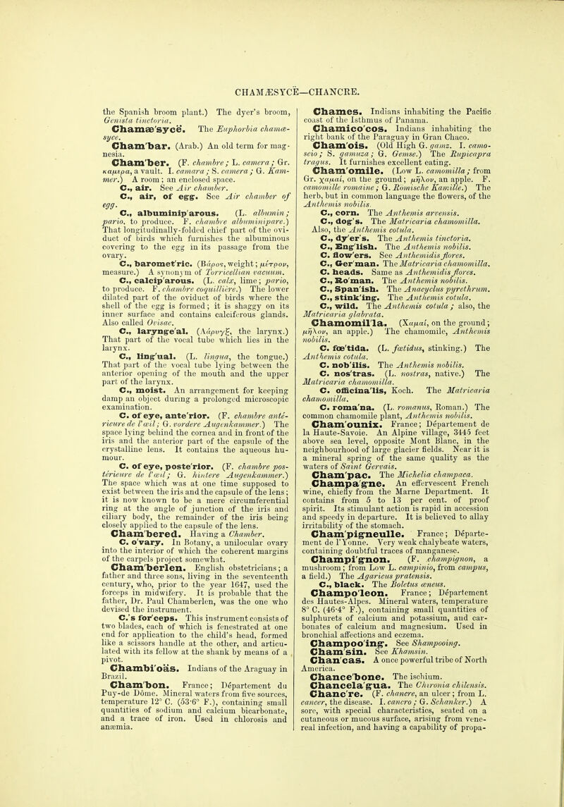 CHAM^SYCE—CHANCRE. the Spanish broom plant.) The dyer's broom, Genista t'mctoriu. Chamae'syce. The Enphorhia ehamm- syce. Cham'bar. (Arab.) An old term for mag- nesia. Cham'ber. (F. chnmbre ; L. camera ; Gr. Kafxipa, a vault. I. camara ; S. camera ; G. Ham- mer.') A room; an enclosed space. C, air. \^ee Air chamber. C, air, of eg'gr- See Air chamber of egg. C, albuminip'arous. (L. alJmmin; pario, to produce. F. chambre albiimitiipare.) That longitudinally-folded chief pai't of the ovi- duct of birds which furnishes the albuminous covei'ing to the egg in its passage from the ovary. C, baromet'ric. (Bt<po9, weight; fii^pov, measure.) A synuuj m of Turricellian vacuum. C, calcip'arous. (L. calx, lime; pario, to produce. F. chambre coqiiilUi-re.) The lower dilated part of the oviduct of birds where the shell of the egg is formed; it is shaggy on its inner surface and contains calciferous glands. Also called Ovisac. C, laryng-e'al. {kapvy^, the larynx.) That part of the vocal tube which lies in the larynx. C, lingr'ual. (L. lingiM., the tongue.) That part of the vocal tube lying between the .■interior opening of the mouth and the upper part of the larynx. C, moist. An arrangement for keeping damp an object during a prolonged microscopic examination. C. of eye, ante'rior. (F. chambre ante- rieure de I'ceil; G. vordere Augenkammer.) The space lying behind the cornea and in front of the iris and the anterior part of the capsule of the crystalline lens. It contains the aqueous hu- mour. C. of eye, poste'rior. (F. chambre pos- terieure de I'led; G. luutere Aiigenkammer.) The space which was at one time supposed to exist between the iris and the capsule of the lens; it is now known to be a mere circumferential ring at the angle of junction of the iris and ciliary body, the remainder of the iris being closely api)licd to the capsule of the lens. Cliam'bered. Having a Chamber. C. o'vary. In Botany, a unilocular ovary into the interior of which the coherent margins of the carpels project somewhat. Cliam'berlen. EngUsh obstetricians ; a father and three sons, living in the seventeenth century, who, prior to the year 1647, used the forceps in midwifery. It is probable that the father, Dr. Paul Chamberlen, was the one who devised the instrument. C.'s for'ceps. This instrument consists of two blades, each of which is fenestrated at one end for application to the child's head, formed like a scissors handle at the other, and articu- lated with its fellow at the shank by means of a pivot. Chambi'oas. Indians of the Araguav in Brazil. Cham'bon. France; Bepartement du Puy-de Dome. Mineral waters from five sources, temperature 12° C. (53-6° F.), containing small quantities of sodium and calcium bicarbonate, and a trace of iron. Used in chlorosis and anaemia. Cbames. Indians inhabiting the Pacific coast of the Isthmus of Panama. Cbamico'cOSa Indians inhabiting the right bank of the Paraguay in Gran Chaoo. Cham'oiS. (Old High G. gamz. I. camo- scio; S. gamuza; G. Gemse.) The Rupicapra tragus. It furnishes excellent eating. Cliain.'oiIlile> (Low L. camomilla ; from Gr. x^M^h on the ground; firfkov, an apple. F. camomille romaine; G. R'omische Kamilie.) The herb, but in common language the flowers, of the Anthemis twbilis. C, corn. The Anthemis arvensis. C, Aog's. The Matricaria chamomilla. Also, the Anthemis cotula. C, dy'er's. The Anthemis tinctoria. C, Engr'UsIi. The Anthemis nobilis, C. flow'ers. See Anthemidis Jlores. C, Ger'man. The Matricaria chamomilla. C. heads. Same as Anthemidis Jlores. C, Bo'man. The Anthemis nobilis. C, Span'isb. Th.e Anacycluspyrethriim. C, stink'ing:. The Anthemis cotula. C, wild. The Anthemis cotula ; also, the Matricaria glahrata. Chamomil'la. {Xap.ai, on the ground; ftijXov, an apple.) The chamomile, Anthemis nobilis. C. fCB'tlda. (L. fcctidus, stinking.) The Anthemis cotula. C. nob'ilis. The Anthemis nobilis. C. nos'tras. (L. nostras, native.) The Matricaria cliamomilla. C. officinalis, Koch. The Matricaria chanioinilla. C. roma'na. (L. romanus, Roman.) The common chamomile plant, Anthemis nobilis. Cham'ounix. France; Departement de la Haute-Savoie. An Alpine village, 3445 feet above sea level, opposite Mont Blanc, in the neighbourhood of large glacier fields. Near it is a mineral spring of the same quality as the waters of Saint Gervais. Cham'paCi The Michelia champaca. Champa'g'nea An efi'ervescent French wine, chief^ from the Marne Department. It contains from 5 to 13 per cent, of proof spirit. Its stimulant action is rapid in accession and speedy in departure. It is believed to aUay irritability of the stomach. Cham'pig'neulle. France; Departe- ment de I'Yonne. Very weak chalybeate waters, containing doubtful traces of manganese. Champi'g'non. (F. champignon, a mushroom; from Low L. campinio, from campus, a field.) The Agaricus praiensis. C, black. The Boletus mneus. Champo'leOIli France; Departement des Hautes-Alpes. Mineral waters, temperature 8° C. (46-4° F.), containing small quantities of sulphurets of calcium and potassium, and car- bonates of calcium and magnesium. Used in bronchial afi'ections and eczema. Champoo'ing*- See Shampooing. Cham'sin. See Khamsin. Chan'cas. A once powerful tribe of North America. Chance'bone. The ischium. Chancela'^ua. The Cluronia chilensis. Chanc're. (F. chancre, an ulcer; from L. cancer, the disease. I. cancro ; G. Schanker.) A sore, with special characteristics, seated on a cutaneous or mucous surface, arising from vene- real infection, and having a capability of propa-