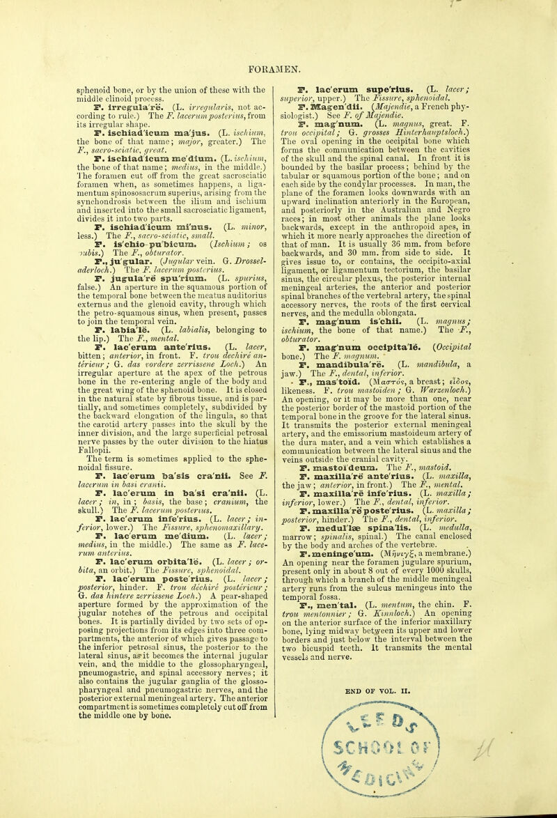 FORAMEN. sphenoid bone, or by the union of these with the middle clinoid process. S. irreg'ula're. (L. irregularis, not ac- cording to rule.) Thei^. lacermiposterius,fxoxsi its irregular shape. F. isctaiad'icum ma'jus. (L. ischimn, the bone of that name; major, greater.) The F. , sacro-sciatic, great. F. ischiad'lcum me'dium. (L. ischium, the bone of that name; medius, in the middle.) 'I'he foramen cut off from the great sacrosciatio foramen when, as sometimes happens, a liga- mentum spinososaorum superius, arising from the synchondrosis between the ilium and ischium and inserted into the small saorosoiatic ligament, divides it into two parts. F. ischiad'lcum mi'nus. (L. minor, less.) The F., sacro-sciatic, small. F. is'chio-pu'bicum. (Ischitm; os jubis.) The F., obturator. P., ju'g'ular. {Jugular vein. G. Drossel- aderloch.) The i^. lacerum postcrius. F. jugula're spu'rium. (L. spurius, false.) An aperture in the squamous portion of the temporal bone between the meatus auditorius externus and the glenoid cavity, through which the petro-squamous sinus, when present, passes to join the temporal vein. F. labia'le. (L. labialis, belonging to the lip.) The F., mental. F. lac'erum ante'rius. (L. lacer, bitten; anterior, in front. F. trou dec hire (in- ter ieur; G. das vordere zerrissene Loch.) An irregular aperture at the apex of the petrous bone in the re-entering angle of the body and the great wing of the sphenoid bone. It is closed in the natural state by fibrous tissue, and is par- tially, and sometimes completely, subdivided by the backward elongation of the lingula, so that the carotid artery passes into the skull by the inner division, and the large superficial petrosal nerve passes by the outer division to the hiatus Fallopii. The term is sometimes applied to the sphe- noidal fissure. F. lac'erum ba'sis cra'nii. See F. lacerum in basi cranii. F. lac'erum in ba'si cra'nii. (L. lacer; in, in ; basis, the base; cranium, the skull.) The F. lacerum posterius. P. lac'erum infe'rius. (L. lacer; in- ferior, lower.) The Fissure, sphenomaxillary. F. lac'erum me'dium. (L. lacer; medius, in the middle.) The same as F. lace- rum anterius. F. lac'erum orbita'le. (L. lacer ; or- bita, an orbit.) The Fissure, sphenoidal. F. lac'erum poste'rius. (L. lacer; posterior, hinder. F. troti dechire posteriezir; G. das hintere zerrissene Loch.) A pear-shaped aperture formed by the approximation of the jugular notches of the petrous and occipital bones. It is partially divided by two sets of op- posing projections from its edges into three com- partments, the anterior of which gives passage to the inferior petrosal sinus, the posterior to the lateral sinus, as'it becomes the internal jugular vein, and the middle to the glossopharyngeal, pneumogastric, and spinal accessory nerves; it also contains the jugular ganglia of the glosso- pharyngeal and pneumogastric nerves, and the posterior external meningeal artery. The anterior compartment is sometimes completely out off from the middle one by bone. P. lac'erum supe'rlus. (L. lacer; superior, upper.) The Fissure, sphenoidal. F. nSagen'dii. (Majcndie, a French phy- siologist.) See F. of Majendie. P. mag^'num. (L. magnus, great. F. trou occipital; G. grosses Hinterhauptsloch.) The oval opening in the occipital bone which forms the communication between the cavities of the skull and the spinal canal. In front it is bounded by the basilar process; behind by the tabular or squatnous portion of the bone; and on each side by the condylar processes. In man, the plane of the foramen looks downwards with an upward inclination anterioxiy in the European, and posteriorly in the Australian and Negro races; in most other animals the plane looks backwards, except in the anthropoid apes, in which it more nearly approaches the direction of that of man. It is usuall}' 36 mm. from before backwards, and 30 mm. from side to side. It gives issue to, or contains, the occipito-axial ligament, or ligamentum tectorium, the basilar sinus, the circular plexus, the posterior internal meningeal arteries, the anterior and posterior spinal branches of the vertebral artery, the spinal accessory nerves, the roots of the first cervical nerves, and the medulla oblongata. F. ma^'num is'chii. (L. magnus; ischium, the bone of that name.) The F., obturator. F. mag''num occlplta'le. {Occipital bone.) The F. magnum. F. mandibula're. (L. mandibula, a jaw.) The F., dental, inferior. ■ P., mas'to'id. (Mao-ro's, a breast; tiSos, likeness. F. trou masto'iden; G. Warzenloch.) An opening, or it may be more than one, near the posterior border of the mastoid portion of the temporal bone in the groove for the lateral sinus. It transmits the posterior external meningeal artery, and the emissorium mastoideum artery of the dura mater, and a vein which establishes a communication between the lateral sinus and the veins outside the cranial cavity. F. mastoi'deum. The F., mastoid. P. maxilla're ante'rius. (L. maxilla, the jaw; anifr/or, in front.) The F., mental. F. maxilla're infe'rius. (L. maxilla; inferior, lower.) 'The F., dental, inferior. F. maxilla're poste'rius. (L. maxilla; posterior, hinder.) The F., dental, inferior. F. medul'Ise spina'lis. (L. medulla, marrow; spinalis, spinal.) The canal enclosed by the body and arches of the vertebrse. P. meningre'um. (Miji/iyg, a membrane.) An opening near the foramen jugulare spurium, present only in about 8 out of every 1000 skulls, through which a branch of the middle meningeal artery runs from the sulcus meningeus into the temporal fossa. P., men'tal. (L. mentum, the chin. F. trou menlonnier; G. Kmnloch.) An opening on the anterior surface of the inferior maxillary bone, lying midway between its upper and lower borders and just below the interval between the two bicuspid teeth. It transmits the mental vessels and nerve. END OF VOL. n.
