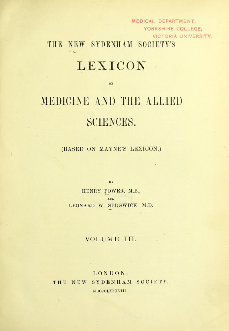 MEDICAL DEPARTMENT, YORKSHIRE COLLEGE, VICTORIA UNIVERSITY. THE NEW SYDENHAM SOCIETY'S LEXICON OF MEDICINE AND THE ALLIED SCIENCES. (BASED ON MAYNE'S LEXICON.) BY HENRY POWER, M.B., AND LEONARD W. SEDGWICK, M.D. VOLUME III. THE NEW LONDON: SYDENHAM MDCGCLXXXVIII. SOCIETY.