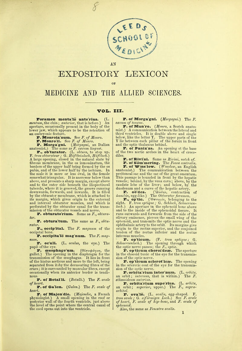 EXPOSITORY LEXICON OF MEDICINE AND THE ALLIED SCIENCES. vox- Foramen menta'le ante'rius. (L. mentum, the chin; fl«to-ior, that is before.) An aperture, occasionally present in the body of the lower jaw, which appears to be the retention of an embryonic feature. r. nXonroia'num. See F. of Monro. P. Monro'il. See F. of Monro. P. Korg:a'g:ni. {Morgagni, an Italian anatomist.) The same asi^. ccecum lingucB. P., ob'turator. (L. ohturo, to stop up. F. trou ohturateur ; G. Hiiftbeinloeh, Hiiftloch.) A large opening, closed in the natural state by fibrous membrane, in the os innominatum, the borders of the upper half being formed by the os pubis, and of the lower half by the ischium. In the male it is more or less oval, in the female somewhat triangular. It is narrower below than above, and presents a sharp margin, except above and to the outer side beneath the iliopectineal tubercle, where it is grooved, the groove running downwards, forwards, and inwards. It is filled by the obturator membrane, wliich is attached to its margin, which gives origin to the external and internal obturator muscles, and which is perforated by the obturator canal for the trans- mission of the obturator vessels and nerve. P. obturato'rium. Same as F., obtura- tor. P. obtura'tum. The same as F., obtu- rator. P., occip'ital. The F. magnum of the occipital bone. P. occipita'le mag''iium. The F. mag- num. P. oc'uli. (L. oculus, the eye.) The pupil of the eye. P. oesophag'e'um. {Olcrocpayo's, the gullet.) The opening in the diaphragm for the transmission of the cesophagus. It lies in front of the hiatus aorticus and more to the left, being separated from itfby the decussating fibres of the crura; it is surrounded by muscular fibres, except occasionally when its anterior border is tendi- nous. P. of Botal'li. {Botalli.) The F. ovale of heart. P. of Ga'len. {Galen.) The F. ovale of heart. P. of nSajen'die. (Majendie, a French physiologist.) A small opening in the roof or posterior wall of the fourth ventricle, just above the level of the point where the central canal of the cord opens out into the ventricle. III. P. of Slorg'a'g'ni. {Morgagni.) The F. etBciim of tongue. P. of nSun'ro. {Monro, a Scotch anato- mist.) A communication between the lateral and third ventricles. It is double above and single below, Ulte the letter Y. The upper parts of the Y lie between each pillar of the fornix in front and the optic thalamus behind. P. of Paniz'za. An opening at the base of the two aortic arches in the heart of croco- diles. P. of Bivi'ni. Same as Sivini, notch of. P. of Som'mering'. The Fovea centralis. P. of Wins'low. {TVinslow, an English anatomist.) The communication between the peritoneal sac and the sac of the great omentum. This passage is bounded in front by the hepatic vessels; beliind, by the vena cava; above, by the caudate lobe of the liver; and below, by the duodenum and a curve of the hepatic artery. P. ob'des. ('Qai^)js, contraction of uwtihh, egg-like.) The Obturator foramen. P., op'tic. ('OTr-riKo's, bi'loiiging to the sight. Y. trou optique ; Gr. Sehloch, Selmerven- loch.) An aperture in the sphenoid bone above and to the inside of the sphenoidal fissure. It runs outwards and forwards from the side of the olivary eminence, pierces the small wing of the sphenoid, and transmits the optic nerve and the ophthalmic artery to the orbit. Its margins give origin to the rectus superior, and the conjoined tendon of the rectus inferior and the rectus internus muscles. P. op'ticum. (F. trou optique; G. Sehnervenloch.) The opening through which the optic nerve passes; the F., optic. P. op'ticum cboro'i'deae. The aperture in the choroid tunic of the eye for the transmis- sion of the optic nerve. P. op'ticum sclerot'ica;. The opening in the sclerotic coat of the eye for the transmis- sion of the optic nerve. P. orbita'rium inter'num. (L. orbita. an orbit; internus, that is within.) The F. etlimoideum anterius. P. orbita'rium supe'rius. (L. orbita, an orbit; superior, upper.) The F., supra- orbital. P. ova'le. (L. ovalia, egg-shaped. F. trou ovale; G. eiformiges Loch^ See F. ovale of heart, F. ovale of hip-bone, and F. ovale of sphenoid. Also, the same as Fenestra ovalis.