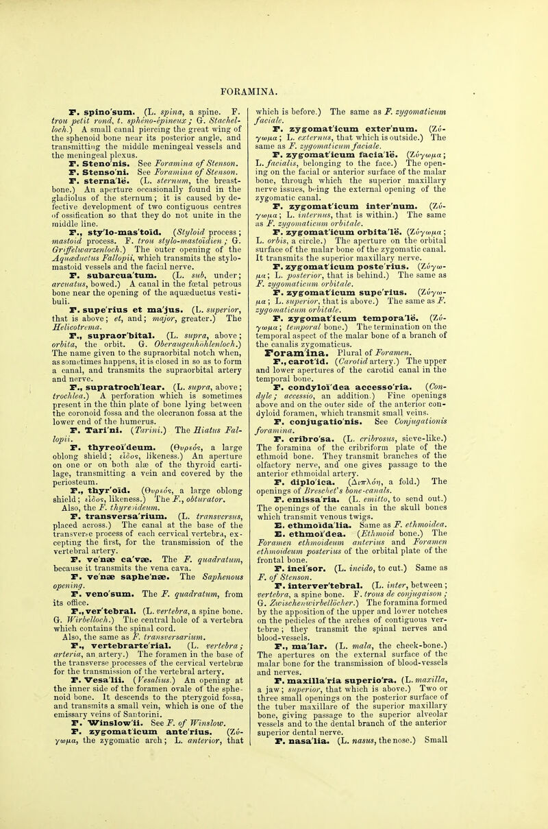 rORAMINA. P. spino'siim. (L. spina, a spine. F. trou petit rond, t. spheno-epineux; G. Stachel- loeh.) A small canal piercing the great wing of the sphenoid bone near its posterior angle, and transmitting the middle meningeal vessels and the meningeal plexus. P. Steno'nis, See Foramina of Stenson. P. Stenso'ni. See Foramina of Stenson. P. sterna'le. (L. sternum, the breast- bone.) An aperture occasionally found in the gladiolus of the sternum; it is caused by de- fective development of two contiguous centres of ossification so that they do not unite in the middle line. P., sty'lo-mas'toid. {Styloid process ; mastoid process. F. trou stylo-mastdidien; G. Griffelwarzenloch.) The outer opening of the Aquisductus Fallopii, which transmits the stylo- mastoid vessels and the facial nerve. P. subarcua'tum. (L. sub, under; areuatus, bowed.) A canal in the foetal petrous bone near the opening of the aquaeductus vesti- buli. P. supe'rius et ma'jus. (L. superior, that is above; et, and; major, greater.) The Helicotrema. P., supraor'ttital. (L. supra, above; orbita, the orbit. G. Oberaugenhohlenloch.) The name given to the supraorbital notch when, as sometimes happens, it is closed in so as to form a canal, and transmits the supraorbital artery and norve. P., supratrocti'Iear. (L. supra, above; trochlea.) A perforation which is sometimes present in the thin plate of bone lying between the coronoid fossa and the olecranon fossa at the lower end of the humerus. P. Tari'nl. (Tarini.) The Hiatus Fal- lopii. P. tbyreo'i'deum. (Gu^toe, a large oblong shield; eIoos, likeness.) An apertm-e on one or on both alse of the thyroid carti- lage, transmitting a vein and covered by the periosteum. P., tbyr'oid. (9up£os, a large oblong shield; alios, likeness.) The F., obturator. Also, the F. thyrendeum. P. transversa'rium. (L. transvcrsus, placed across.) The canal at the base of the transver^e process of each cervical vertebra, ex- cepting the first, for the transmission of the vertebral artery. P. ve'nse caVae. The F. quadratum, because it transmits the vena cava. P. ve'nse saphe'nae. The Saphenous opening. P. veno'sum. The F. quadratum, from its office. P., ver'tebral. (L. vertebra, a spine bone. G. Wirbelloch.) The central hole of a vertebra which contains the spinal cord. Also, the same as F. transversarium. P., vertebrarte'rial. (L. vertebra; arteria, an arterj'.) The foramen in the base of the transverse processes of the cervical vertebrae for the transmission of the vertebral artery. P. Vesa'Ui, (Vesalius.) An opening at the inner side of the foramen ovale of the sphe- noid bone. It descends to the pterygoid fossa, and transmits a small vein, which is one of the emissary veins of Santorini. P. Winslow'ii. See F. of JFinslotv. P. zygromaticum ante'rius. (Zu- ymna, the zygomatic arch; L. anterior, that which is before.) The same as F. zygomatieum faciale, P. zyg'omat'icum exter'num. (Zu- ywjua ; L. that which is outside.) The same as F. zygomatieum faciale. P. zygromat'icum facla'le. (Zuywjua; \j. facialis, belonging to the face.) The open- ing on the facial or anterior surface of the malar bone, through which the superior maxillary nerve issues, being the external opening of the zygomatic canal. P. zygromat'icum inter'num. (Zu- ■yuijia; L. internus, that is within.) The same as F. zygomatieum orbitale. P. zyg'omat'iCum orbita'le. (^vyuifia ; L. orbis, a circle.) The aperture on the orbital surface of the malar bone of the zygomatic canal. It transmits the superior maxillary nerve. P. zyg'omat'iCum poste'rius. (Zuyw- H(t; L. posterior, that is behind.) The same as F. zygomatieum orbitale. P. zyg'omat'iCum supe'rius. (Zvyw- fxa; 1j. super ior, that is, ahowe.) The same as J. zygomatieum orbitale. P. zyg'omat'iCum tempora'le. (Zu- yusfia; temporal hone.) The termination on the temporal aspect of the malar bone of a branch of the canalis zygomaticus. Foram'ina. Plural of Foramen. P.,carot'id, {Carotidartery.) The upper and lower apertures of the carotid canal in the temporal bone. P. condylolt'dea accesso'ria. {Con- dyle; aceessio, an addition.) Fine openings above and on the outer side of the anterior con- dyloid foramen, which transmit small veins. P. conjugatio'nis. See Conjugationis foramina. P. cribro'sa. (L. cribrostis, sieve-like.) The foramina of the cribriform plate of the ethmoid bone. They transmit branches of the olfactory nerve, and one gives passage to the anterior ethmoidal artery. P. diplo'ica. (AnrXd»;, a fold.) The openings of Breschet's bone-canals. P. emissa'ria. (L. emitto, to send out.) The openings of the canals in the skull bones which transmit venous twigs. E. ettamo'ida'lia. Same as F. ethmoidea. E. etbmoi'dea. {Ethmoid bone.) The Foramen ethmoideum anterius and Foramen ethmoideum posterius of the orbital plate of the frontal bone. P. inci'sor. (L. incido, to cut.) Same as F. of Stenson. P. interver'tebral. (L. inter, between ; vertebra, a spine bone. F. trous de conjugaison ; G. Zwischeinvirbelliicher.) The foramina formed by the apposition of the upper and lower notches on the pedicles of the arches of contiguous ver- tebras ; they transmit the spinal nerves and blood-vessels. P., ma'Iar. (L. mala, the cheek-bone.) The apertures on the external surface of the malar bone for the transmission of blood-vessels and nerves. P. maxilla'ria superio'ra. (L. maxilla, a jaw; superior, that which is above.) Two or three small openings on the posterior surface of the tuber maxillare of the superior maxillary bone, giving passage to the superior alveolar vessels and to the dental branch of the anterior superior dental nerve. P. nasa'lia. (L. the nose.) Small