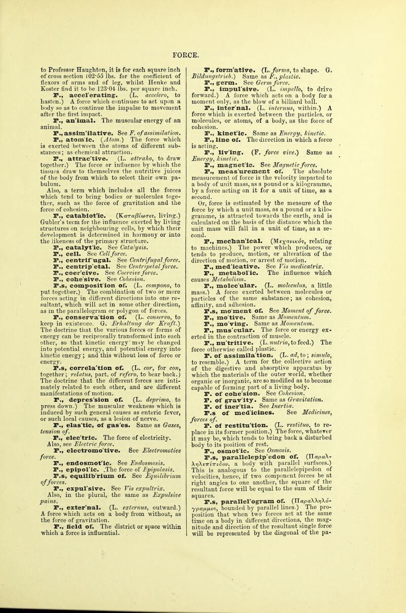 to Professor Haughton, it is for each square inch of cross section I02'00 lbs. for the coefficient of flexors of arms and of leg, whilst Henlte and Koster find it to be 123'04 lbs. per square inch. P., accel'erating'. (L. accelero, to hasten.) A force which continues to act upon a body so as to continue the impulse to movement after the first impact. P., an'imal. The muscular energy of an animal. P., assim'ilative. See F. of assimilation. P., atom'ic. {Atom.) The force which is exerted between the atoms of different sub- stances; as chemical attraction. P., attrac'tive. (L. attraho, to draw together.) The force or influence by which the tissues draw to themselves the nutritive juices of the body from which to select their own pa- bulum. Also, a term which includes all the forces whicli tend to bring bodies or molecules toge- ther, such as the force of gravitation and the force of cohesion. P., catablofic. (KaT-a/3i'w(rjs, living.) Gubler's term for the influence exerted by living structures on neighbouring cells, by which their development is determined in harmony or into the likeness of the primary structure. P., catalytic. See Catalysis. P., cell. See Cell force. P., centrif'ug^al. See Centrifugal force. P., centrip'etal. See Centripetal force. Pi, coer'cive. See Coercive force. P., colie'sive. See Cohedon. P.s, composit'ion of. (L. compono, to put together.) The combination of two or more forces acting in different directions into one re- sultant, which will act in some other direction, as in the parallelogram or polygon of forces. P., conserva'tion of. (L. conservo, to keep in existence. Gr. Erhaltung der Kraft.) The doctrine tliat the various forces or foi-ms of energy can be reciprocally transformed into each other, so that kinetic energymjiy be changed into potential energy, and potential energy into kinetic energy; and this without loss of force or energy. P.s, eorrela'tion of. (L. cor, for con, together; relatns, part, of refero, to bear back.) The doctrine that the different forces are inti- mately related to each other, and are different manifestations of motion. P., depres'sion of. (L. deprimo, to press down.) The muscular weakness which is induced by such general causes as enteric fever, or such local causes, as a lesion of nerve. P., elas'tic, of gras'es. Same as Oases, tension of. P., elec'tric. The force of electricity. Also, see Electric force. P., electromo'tive. See Electromotive force. P., endosmot'ic. See Endosmosis. P., epipol'ic. .The force of Epipolasis. P.s, equilib'rium of. See Equilibrium offerees. P., expul'sive. See Vis expultrix. Also, in the plural, the same as Expulsive pains. P., exter'nal. (L. externus, outward.) A force which acts on a body from without, as the force of gravitation. P., field of. The district or space within ■which a force is influential. P., form'atlve. (L./o>-M!0, to shape. G. Bildungslrieb.) Same as F., plastic. P., g'erm. See Germ force. P., impul'sive. (L. impello, to drive forward.) A force which acts on a body for a moment only, as the blow of a bilUard ball. P., Inter'nal. (L. internus, within.) A force which is exerted between the particles, or molecules, or atoms, of a body, as the force of cohesion. P., kinet'ic. Same as Energy, hinetic. P., line of. The direction in which a force is acting. P., liv'ingr. (P. force vive.) Same as Energy, kinetic. P., magnet'io. See Magnetic force. P., meas'urement of. The absolute measurement of force is the velocity imparted to a body of unit mass, as a pound or a kilogramme, by a force acting on it for a unit of time, as a second. Or, force is estimated by the measure of the force by which a unit mass, as a pound or a kilo- gramme, is attracted towards the earth, and is calculated on the basis of the distance which the unit mass will fall in a unit of time, as a se- cond. P., meehan'ical. (M£x«kos, relating to machines.) The power which produces, or tends to produce, motion, or alteration of the direction of motion, or arrest of motion. P., med'icative. See Vis medicatrix. P., metabol'ic. The influence which causes Metabolism. P., molec'ular. (L. moleculus, a little mass.) A force exerted between molecules or particles of the same substance; as cohesion, affinity, and adhesion. P.s, mo'ment of. See Moment of force. P., mo'tive. Same as Momentum. P., mo'vin^. Same as Momentum. P., mus'cular. The force or energy ex- erted in the contraction of muscle. P., nu'tritive. (L. ?i?(i;'io, to feed.) The force otherwise called plastic. P. of assimila'tion. (L. ad, to ; simulo, to resemble.) A term for the collective action of the digestive and absorptive apparatus by which the materials of the outer world, whether organic or inorganic, are so modified as to become capable of forming part of a living body. P. of cohe'sion. See Cohesion. P. of grav'ity. Same as Gravitation. P. of iner'tia. See Inertia. P.s of med'icines. See Medicines, forces of. P. of restitu'tion. (L. restituo, to re- place in its former position.) The force, whaterer it may be, which tends to bring back a disturbed body to its position of rest. P., osmot'ic. See Osmosis. P.s, parallelepip'edon of. (ITapuX- XtiXETTiTTEOo!/, a body with parallel surfaces.) This is analogous to the parallelepipedon of velocities, hence, if two component forces be at right angles to one another, the square of the resultant force will be equal to the sum of their squares. P.s, parallel'ogram of. (JiapaWnXS- ypafjLno<;, bounded by p.arallel lines.) The pro- position that when two forces act at the same time on a body in different directions, the mag- nitude and direction of the resultant single force will be represented by the diagonal of the pa-