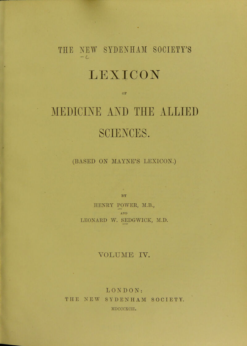 THE NEW SYDENHAM SOCIETY'S - c LEXICON OF MEDICINE AND THE ALLIED SCIENCES. (BASED ON MAYNE'S LEXICON.) BY HENRY POWER, M.B., AND LEONARD W. SEDGWICK, M.D. VOLUME IV. LONDON: THE NEW SYDENHAM SOCIETY. MDCCCXCII.