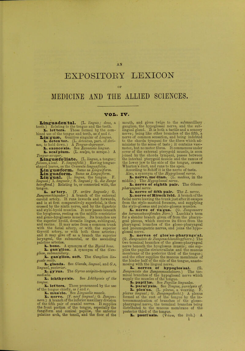 EXPOSITORY LEXICON OP MEDICINE AND THE ALLIED SCIENCES. VOL. Iiinguaden'tal. (L. lingua; dens, a tooth.) Relating to the tongue and the teeth. Xi. let ters. Those formed by the com- bined use of the tongue and teeth, as d and t. Xjin'guae. Genitive singular of Lingua. Xi. deten'tor. (L. detent us, part, oideti- neo, to hold down.) A Tongue-depressor. Xi. exonco'sis. See Exoncosis linguae. Xi. seal plum. (L. scalpo, to scrape.) A Tongue-scraper. Iiing-ueefo liate. (L. lingua, a tongue; folium, a leaf. F. linguifolie.) Having tongue- shaped leaves, as the Grassula lingueefolia. Xiin'gruaeform. Same as Linguiform. Xiin'g'uaform. Same as Lingtiiform. Ziin'g'ual. (L. lingua, the tongue. F. lingual; I. linguale ; S. lingual; G. die Zunge betreffend.) Eelating to, or connected with, the tongue. Xi. ar'tery. (F. artere linguale; G. Zungenschlagader.) A branch of the external carotid artery. It runs inwards and forwards, and is at first comparatively superficial, is then crossed by the ninth nerve, and oy the digastric and stylo-hyoid muscles. It now passes beneath the hyoglossus, resting on the middle constrictor and genio-hyoglossus muscles. Its branches are the superior hyoid, dorsalis lingua?, sublingual, and ranine. It may arise from a common trunk with the facial artery, or with the superior thyroid artery, or with both these arteries; and it may give off as a branch the superior laryngeal, the submental, or the ascending palatine arteries. Xi. bone. A synonym of the Hyoid bone. Xi. ganglion. A synonym of the Gan- glion, submaxillary. Xi. ganglion, soft. The Ganglion lin- guale molle. Xi. glands. See Glands, lingual, and G.s, lingual, posterior. Xi. gy'rus. The Gyrus occipito-temporalis medxalis. Xi. ichthyosis. See Ichthyosis of the tongue. Ji. letters. Those pronounced by the use of the tongue chiefly, as I and r. lm. muscle. Sec Linaualis muscle. Xi. nerve. (F. nerf lingual; G. Zungen- nerv.) A branch of the inferior maxillary division of the fifth pair of cranial nerves. It supplies the front portion of the tongue, especially the fungiform and conical papilla), the anterior palatine arch, the tonsil, and the floor of the IV. mouth, and gives twigs to the submaxillary ganglion, the hypoglossal nerve, and the sub- lingual gland. It is both a tactile and a sensory nerve; being like other branches of the fifth, a nerve of common sensation, and being indebted to the chorda tympani for the fibres which ad- minister to the sense of taste ; it contains vaso- motor, but no motor fibres. It commences under cover of the external pterygoid muscle, is soon joined by the chorda tympani, passes between the internal pterygoid muscle and the ramus of the lower jaw to the side of the tongue, crosses Wharton's duct, and runs to the apex. According to Schiff it is the nerve of taste. Also, a synonym of the Hypoglossal nerve. Xi. nerve, me dian. (L. medius, in the middle.) The Hypoglossal nerve. Xi. nerve of eighth pair. The Glosso- pharyngeal nerve. It. nerve of fifth pair. The L. nerve. Xi. nerve of Hirsch feld. A branch of the facial nerve leaving the trunk just after it escapes from the stylo-mastoid foramen, and supplying the stylo-glossus and palato-glossus muscles. Xi. nerve of vagus. (G. Zungenncrv des herumschweifenden Nerv.) Luschka's term for a slender branch given off from the pharyn- geal plexus, which receives its fibres from the pharyngeal branches of the glosso-pharyngeal and pneumogastric nerves, and joins the hypo- glossal nerve. Xi. nerves of glos'so-pharyng-e'al. (G. Zungcndste de Zitngenschlundkopfnerv.) The two terminal branches of the glosso-pharyngeal nerve beneath the hyoglossus muscle ; one sup- plies the papilloB circuravallatra and the mucous membrane of the posterior third of the tongue ; and the other supplies the mucous membrane of the hinder half of the side of the tongue, anasto- mosing with the lingual nerve. Xi. nerves of hypoglossal. (G. Zungen'dste des Zungenmuskelnerv.) The ter- minal branches of the hypoglossal nerve which supply the muscles of the'tongue. Xi. papil lae. See Tapillm linguales. Xi. paral'ysis. See Tongue, paralysis of. Xi. plexus. (L. plexus, a weaving. F. plexus lingual; G. Zungengejlecht.) A plexus formed at the root of the tongue by tho in- tercommunication of branches of the glosso- haryngcal nerve, tho terminal branches being istributed to the mucous membrane of the postorior third of the tongue. Xi. psoriasis. (Wwpa, the itch.) A