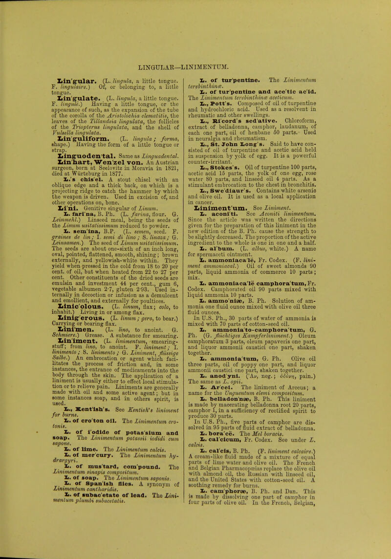 LINGULAR—LINIMENTUM. Lingular. (L. lingula, a little tongue. F. lingulaire.) Of, or belonging to, a little tongue. Lin gulate. (L. lingula, a little tongue. F. lingule.) Having a little tongue, or the appearance of such, as the expansion of the tube of the corolla of the Aristolochia clematitis, the leaves of the Tillandsia lingulata, the follicles of the Triopterus lingulata, and the shell of Vulsella lingulata. Lin guliform. (L. lingula; forma, shape.) Having the form of a little tongue or strap. Linguoden tal. Same as Linguadental. Lin hart, Wen'zel von. An Austrian surgeon, born at Seelovitz in Moravia in 1821, died at Wiirtzburg in 1877. Xi.'s chis'el. A stout chisel with an oblique edge and a thick back, on which is a projecting ridge to oatch the hammer by which the weapon is driven. Used in excision of, and other operations on, bone. Li'ni. Genitive singular of Linum. It. fari na, B. Ph. (L. farina, flour. G. Leinmehl.) Linseed meal, being the seeds of the Linum usitatissimum reduced to powder. L. sem'ina, B.P. (L. semen, seed. F. graines de lin; I. semi di lino ; S. linaza; G. Leinsamen.) The seed of Linum usitatissimum. The seeds are about one-sixth of an inch long, oval, pointed, flattened, smooth, shining; brown externally, and yellowish-white within. They yield when pressed in the cold from 18 to 20 per cent, of oil, but when heated from 22 to 27 per cent. Other constituents of the dried seeds are emulsin and investment 44 per cent., gum 6, vegetable albumen 27, gluten 2-93. Used in- ternally in decoction or infusion as a demulcent and emollient, and externally for poultices. Linic olous. (L. hnum, flax; colo, to inhabit.) Living in or among flax. Linig- erous. (L. linum ; gero, to bear.) Carrying or bearing flax. Lini'men. (L. lino, to anoint. G. Schmiere.) Grease. A substance for smearing. Liniment. (L. linimentum, smearing- stuff; from lino, to anoint. F. liniment; I. linimento ; S. linimento ; G. Liniment, fliissige Salbe.) An embrocation or agent which faci- litates the process of friction and, in some instances, the entrance of medicaments into the body through the skin. The application of a liniment is usually either to effect local stimula- tion or to relieve pain. Liniments are generally made with oil and some active agent; but in some instances soap, and in others spirit, is used. Xi., Kentish's. See Kentish's liniment for burns. L. of oro'ton oil. The Linimentum cro- tonit. It. of i'odlde of potas'slum and soap. The Linimentum potassii iodidi cum sapone. It. of lime. The Linimentum calcis. It. of mer cury. The Linimentum hy- drargyri. It. of mus'tard, compound. The Linimentum sinapis compositum. It. of soap. The Linimentum saponis. It. of Spanish flies. A synonym of Linimentum cantharidis. It. of subac'etate of lead. Tho Lini- mentum plumbi subacetatis. It. of tur'pentine. The Linimentum terebinthinm. It. of tur'pentine and ace'tlc ac'id. The Linimentum terebinthinm aceticum. It., Pott's. Composed of oil of turpentine and hydrochloric acid. Used as a resolvent in rheumatic and other swellings. Xi-, Ri'eord's sedative. Chloroform, extract of belladonna, camphor, laudanum, of each one part, oil of henbane 50 parts. Used in neuralgia and rheumatism. Xi., St. John Long's, Said to have con- sisted of oil of turpentine and acetic acid held in suspension by yolk of egg. It is a powerful counter-irritant. Xi., Stokes's. Oil of turpentine 100 parts, acetic acid 15 parts, the yolk of one egg, rose water 80 parts, and linseed oil 4 parts. As a stimulant embrocation to the chest in bronchitis. X,., Swe'diaur's. Contains white arsenic and olive oil. It is used as a local application in cancer. Liniment um. See Liniment. It. aconi'ti. See Aconiti linimentum. Since the article was written the directions given for the preparation of this liniment in the new edition of the B. Ph. cause the strength to be slightly decreased. The proportion of the active ingredient to the whole is one in one and a half. Xi. al'bum. (L. albus, white.) A name for spermaceti ointment. Xi. ammoniacale, Fr. Codex. (F. lini- ment ammoniacal.) Oil of sweet almonds 90 parts, liquid ammonia of commerce 10 parts; mix. X,. ammoniaca le camphora turn, Fr. Codex. Camphorated oil 90 parts mixed with liquid ammonia 10 parts. Xi. ammo niae, B. Ph. Solution of am- monia one fluid ounce mixed with olive oil three fluid ounces. In U.S. Ph., 30 parts of water of ammonia is mixed with 70 parts of cotton-seed oil. Xi. ammonia'to-camphora'turn, G. Ph. (G. Jluehtiges Kampferliniment.) Oleum camphoratum 3 parts, oleum papaveris one part, and liquor ammonii caustici one part, shaken together. Xi. ammonla'tum, G. Ph. Olive oil three parts, oil of poppy one part, and liquor ammonii caustici one part, shaken together. Xi. anod'ynl. ('Av, neg.; odvvn, pain.) The same as L. opii. It. Ar cel. The liniment of Arceus; a name for the Unguentum elemi compositum. Xi. belladon'nae, B. Ph. This liniment is made by macerating belladonna root 20 parts, camphor 1, in a sufficiency of rectified spirit to produce 30 parts. In U.S. Ph., five parts of camphor are dis- solved in 95 parts of fluid extract of belladonna. Xi. bora ce. The Mel boracis. It. cal'cicum, Fr. Codex. Seo under L. calcis. It. cal'cis, B. Ph. (F. liniment calcaire.) A croam-like fluid made of a mixture of equal parts of lime water and olive oil. Tho French and Belgian Pharmacopoeias replace the olivo oil with almond oil, the llussian with linseed oil, and the United States with cotton-seed oil. A soothing remedy for burns. Xi. cam'phorae, B. Ph. and Dan. This is made by dissolving one part of camphor in four parts of olive oil. In tho Frenoh, Belgian,