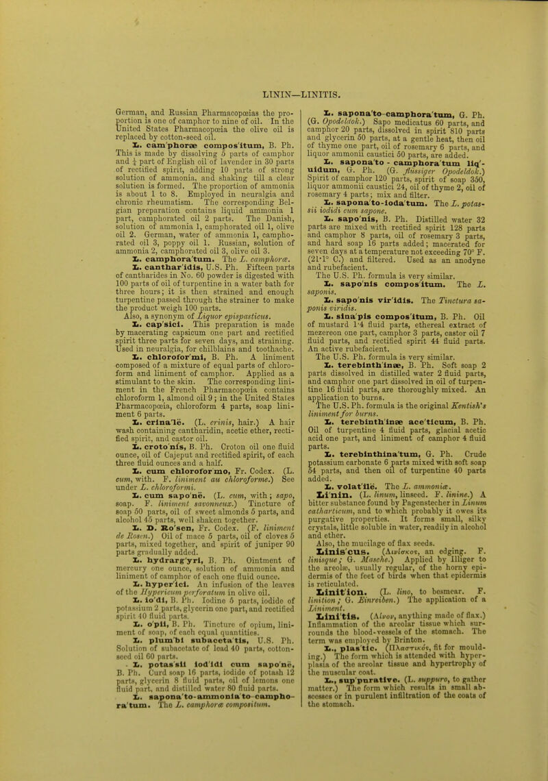 LININ— LINITIS. Gorman, and Eussiau Pharmacopoeias the pro- portion is one of camphor to nine of oil. In the United States Pharmacopoeia the olive oil is replaced by cotton-seed oil. Ii. camphorae compos itum, 6. Ph. This is made by dissolving 5 parts of camphor and i part of English oil'of lavender in 30 parts of rectified spirit, adding 10 parts of strong solution of ammonia, and shaking till a clear solution is formed. The proportion of ammonia is about 1 to 8. Employed in neuralgia and chronic rheumatism. The corresponding Bel- gian preparation contains liquid ammonia 1 part, camphorated oil 2 parts. The Danish, solution of ammonia 1, camphorated oil 1, olive oil 2. German, water of ammonia 1, campho- rated oil 3, poppy oil 1. Russian, solution of ammonia 2, camphorated oil 3, olive oil 3. Zi. camphora'tum. The L. camphorce. Xi. canthar idis, U.S. Ph. Fifteen parts of cantharides in No. 60 powder is digested with 100 parts of oil of turpentine in a water bath for three hours; it is men strained and enough turpentine passed through the strainer to make the product weigh 100 parts. Also, a synonym of Liquor epispasticus. Xi. cap'sici. This preparation is made by macerating capsicum one part and rectified spirit three parts for seven days, and straining. Used in neuralgia, for chilblains and toothache. L. chlorofor'mi, B. Ph. A liniment composed of a mixture of equal parts of chloro- form and liniment of camphor. Applied as a stimulant to the skin. The corresponding lini- ment in the French Pharmacopoeia contains chloroform 1, almond oil 9 ; in the United Stales Pharmacopoeia, chloroform 4 parts, soap lini- ment 6 parts. Xi. crina'le. (L. crinis, hair.) A hair wash containing cantharidin, acetic ether, recti- fied spirit, and castor oil. Xi. croto nis, B. Ph. Croton oil one fluid onnce, oil of Cajeput and rectified spirit, of each three fluid ounces and a half. Xi. cum chloroformo, Fr. Codex. (L. cum, with. F. liniment au chloroforme.) See under L. chloroformi. Xi. cum sapo'ne. (L. cum, with; sapo, soap. F. liniment savonneux.) Tincture of soap 50 parts, oil of sweet almonds 5 parts, and alcohol 45 parts, well shaken together. Xi. X>. Ro'scn, Fr. Codex. (F. liniment de Rosen.) Oil of mace 5 parts, oil of cloves 5 parts, mixed together, and spirit of juniper 90 parts gradually added. Xi. hydrars'yrl, B. Ph. Ointment of mercury one ounce, solution of ammonia and liniment of camphor of each one fluid ounce. Xi. hyper'lcl. An infusion of tho leaves of the Hypericum perforatum in olive oil. Xi. io'dl, B. Ph. Iodine 5 parts, iodide of potassium 2 parts, glycerin one part, and rectified spirit 10 fluid parts. Xi. o'pil, B. Ph. Tincture of opium, lini- ment of soap, of each equal quantities. Xi. plum'bl subaceta'tla, U.S. Ph. Solution of subacetato of load 40 parts, cotton- seed oil 60 parts. ■ Xi. potaa'sll lod'ldl cum sapo'ne, B. Ph. Curd soap 16 parts, iodide of potash 12 parts, glycerin 8 fluid parts, oil of lemons one fluid part, and distilled water 80 fluid parts. Xi. sapona'to-ammonla to campho ra'tum. Tho L. amphora compotitum. Xi. sapona'to-camphora'tum, G. Ph. (G. Opodelrtok.) Sapo medicatus 60 parts, and camphor 20 parts, dissolved in spirit 810 parts and glycerin 50 parts, at a gentle heat, then oil of thyme one part, oil of rosemary 6 parts, and liquor ammonii caustici 50 parts, are added. Xi. sapona to - camphora'tum Hq'- uidum, G. Ph. (G. fliissigcr Opodeldok.) Spirit of camphor 120 parts, spirit of soap 350, liquor ammonii caustici 24, oil of thyme 2, oil of rosemary 4 parts; mix and filter. Xi. sapona'to-ioda'tum. The L. polas- sii iodidi cum sapone. Xi. saponis, B. Ph. DistiUed water 32 parts are mixed with rectified spirit 128 parts and camphor 8 parts, oil of rosemary 3 parts, and hard soap 16 parts added; macerated for seven days at a temperature not exceeding 70° F. (2P1° C.) and filtered. Used as an anodyne and rubefacient. The U.S. Ph. formula is very similar. Ii. saponis compositum. The L. saponis. Xi. sapo nis vir'idis. The Tinctura sa- ponis viridis. It. sina pis compos itum, B. Ph. Oil of mustard 1-4 fluid parts, ethereal extract of mezereon one part, camphor 3 parts, castor oil 7 fluid parts, and rectified spirit 44 fluid parts. An active rubefacient. The U.S. Ph. formula is very similar. Ii. terebinth inae, B. Ph. Soft soap 2 parts dissolved in distilled water 2 fluid parts, and camphor one part dissolved in oil of turpen- tine 16 fluid parts, are thoroughly mixed. An application to burns. The U.S. Ph. formula is the original Kentish's liniment for burns. Xi. terebinth inae ace ticum, B. Ph. Oil of turpentine 4 fluid parts, glacial acetic acid one part, and liniment of camphor 4 fluid parts. Xi. terebinthina turn, G. Ph. Crude potassium carbonate 6 parts mixed with soft soap 54 parts, and then oil of turpentine 40 parts added. Xi. volat'ile. The L. ammonia. Xii'nin. (L. linum, linseed. F. linine.) A bitter substance found by Pagenstecher in Linum calharticum, and to which probably it owes its purgative properties. It forms small, silky crystals, little soluble in water, readily in alcohol and ether. Also, tho mucilage of flax seeds. Xiinis'cus. (AiWcrKor, an edging. F. linisque; G. Masche.) Applied by linger to tho areolae, usually regular, of the horny epi- dermis of the feet of birds when that epidermis is reticulated. Ziinit ion. (L. lino, to besmear. F. linition; G. JSinreiben.) The application of a Liniment. Xilni'tiS. (\lvov, anything made of flax.) Inflammation of tho areolar tissue which sur- rounds tho blood-vessels of tho stomach. The term was employed by Brinton. Xi., plas tic. (nXa<rriKos, fit for mould- ing.) Tho form which is attended with hyper- plasia of the areolar tissue and hypertrophy of the muscular coat. Xm, sup purative. (L. suppuro, to gather matter.) Tho form which results in small ab- scesses or in purulent infiltration of the coats of the stomach.