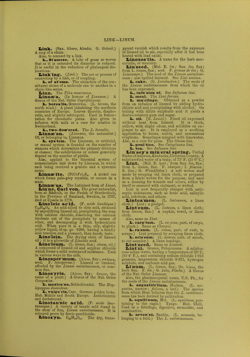 LINK—LINUM. Ziink. (Sax. hlence, hlenka. G. Oelenk.) A ring of a chain. Also, to connect by a link. Xi., Si amese. A tube of grass so woven that as it is extended its diameter is reduced. It is useful in the reduction of phalangeal dis- locations. Linking*. {Link.) The act or process of connecting by a link, or of coupling. Xi. of at'oms. The attraction of the con- stituent atoms of a molecule one to another in a chain-like series. Xiinn. The Tilia americana. Linnae'a. (In honour of Linnceus.) A Genus of the Nat. Order Caprifoliacece. It. borea lis, Gronovius. (L. boreas, the north wind.) A plant inhabiting the northern countries of Europe. Leaves diuretic, diapho- retic, and slightly astringent. Used in fomen- tation for rheumatic pains. Also given in infusion with milk as a cure for sciatica in Switzerland. Xi., two-flowered. The L. borealis. Linnae'an. (Linn&us, the naturalist.) Of, or belonging to, Linnaeus. Xi. sys tem. The Linnoean, or artificial, or sexual system is founded on the number of stamens which determines the primary divisions or classes; the subdivisions or orders generally depend on the number of pistils. Al»o, applied to the binomial system of nomenclature laid down by Linnaeus, in which each being received a generic and a systemic name. Linnae ite. (NiCoFe)3S4. A nickel ore which forms pale-grey crystals, or occurs in a mass. Linnaeus. The Latinised form of Linne. Linne, Carl von. The great naturalist, bora at Rashult, in the Parish of Stenbrohult, in the Province of Smaland, Sweden, in 1707, died at Upsala in 1778. Ziino'leic ac id. (F. acide linoleique.) C16H2a02. An acid allied to oleic acid, obtained by saponifying linseed oil, precipitating the soap with calcium chloride, dissolving the calcium linoleate out of the precipitate by means of ether, and decomposing it with hydrochloric acid. When pure it is a thin, oily, slightly yellow liquid, of sp. gr. -9206, having a faintly acid reaction and a pleasant, then harsh, taste. _ Lino lein. The drying olein of linseed oil; it is a glyceride of Linoleic acid. Lino leum. (L. linum, flax; oleum, oil.) A compound of linseed oil and sulphur chloride which forms a solid waterproof substance. Used in various ways in the arts. Linosper'mum. (Aivov, flax ; airkpfxa, seed. F. linosperme.) Linseed or lintseed, afforded by the Linum usitatissimum, or com- mon flax. Linos'yris. (Aivov, flax; oe-vpit, the name of a plant.) A Genus of the Nat. Order Compotita;. It. mexlca'na, Schlechtendal. The Hap- lopappus discoideus. It. vulgaris, Cass. German golden locks. Hab. Middle and South Europe. Anthelmintic and deobstruent. Linotan'nic ac id. (F. acide lino- tannique.) A variety of tannic acid found in the stem of flax, Linum tisitatissimum. It is coloured green by ferric perchloride. Linox'yn. Ca3H54On. The dry, trans- parent varnish which results from the exposure of linseed oil to air, especially after it has been heated with lead oxide. Linozos'tis. A name for the herb mer- curialis, or mercury. Linseed. (Mid. E. Hnj Sax. lin, flax; from L. linum, flax; seed. F. grame de lin ; G. Leinsamen.) The seed of the Linum usitatissi- mum; also spelled lintseed. See Lini semina. Xi. cake. (G. Leinkucken.) The seeds of the Linum usitatissimum from which the oil has been expressed. Xi., infu sion of. See Infusum lini. It. meal. The Lini farina. Xi. mu'cilage. Obtained as a powder from an infusion of linseed by adding hydro- chloric acid and precipitating with alcohol. On boiling with dilute sulphuric acid it yields a dextro-rotatory gum and sugar. Xi. oil. (G. Leinol.) Fixed oil expressed without heat from linseed. It is thick, yellow, with slight odour, and solidifies on ex- posure to air. It is employed as a soothing application to burns, scalds, and eczematous eruptions. Sometimes mingled with limewater. Also, as a cure for piles. The Oleum lini. Xi. poul'tice. See Cataplasma lini. Xi. tea. See Infusum lini. Lin sey s min'eral spring*. United States of America,-Kentucky,Christian County. A sulphuretted water of a temp, of 71° F. (21-6° C.) Lint. (Mid. E. lynt; from Sax. lin, flax; from L. linum, flax. F. charpie; I. filaccia; S. lino; G. Wundfdden.) A soft woven stuff made by scraping old linen cloth, or prepared from a fabric woven for the purpose, and used as a dressing for wounds and ulcers, either by itself or smeared with ointment, or wetted. Lint is now frequently charged with anti- septic substances, such as boric acid, salicylic acid, iodoform, and others. Linteamen. (L. Unteamcn, a linen cloth.) Lint; a pledget. Linteum. (L. linteum, a linen cloth; from linum, flax.) A napkin, towel, or linen cloth. Also, same as Lint. Xi. carp'tum. (L. carplus, part, of carpo, to pluck.) Same as Charpie. It. ra'sum. (L. rasus, part, of rado, to scrape.) Lint prepared by scraping linen cloth. Xi. scls'sum. (L. scissus, part, of scindo, to cut asunder.) A linen bandage. Lint seed. Same as Linseed. Lint'zi. Greecej Peloponesus. A sulphu- rous saline water, having a temperature of 33° C. (91-4° F.), and containing sodium chloride 1-015 gramme, magnesium chloride 8*371, hydrogen sulphide, and carbonic acid gas. Linum. (L. linum, flax; Gr. Xivov, the herb flax. F. lin ; G. Lein, Flachs.) A Genus of the Nat. Order Linacew. Also, the pharmacopoeial name, U.S. Ph., for the seeds of the Linum usitatissimum. It. ang-ustifo'lium, Hudson. (L. an- gustus, narrow; folium, a leaf.) The species from which Heer believes that the L. usitatissi- mum has been derived by cultivation. Xi. aquilinum, Mol. (L. aquilinus, per- taining to the oagle.) Yaugo. Hab. Chili. Used as a febrifuge, digestive, stomachic, and carminative. Xi. arven'se, Bauhin. (L. ai-vensis, be- longing to a field.) The L. usitatissimum.