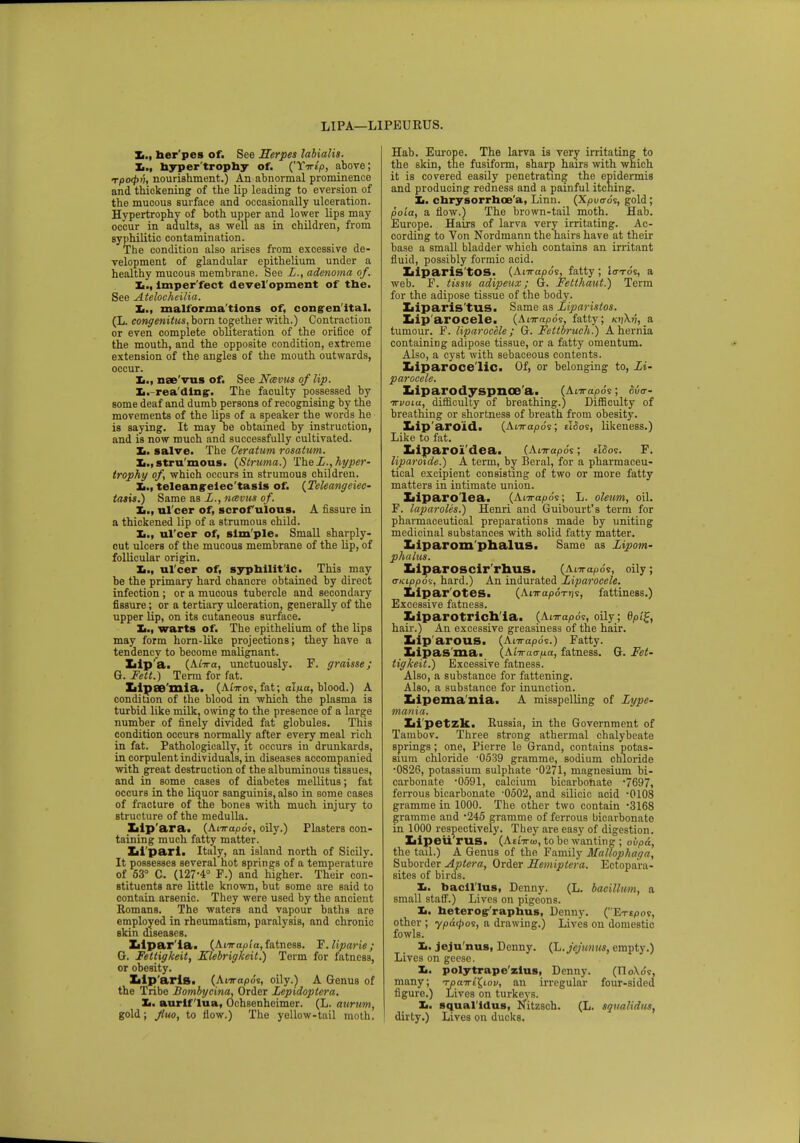 LIPA—L1PEURUS. her pes of. See Herpes labialia. It., hyper'trophy of. ('Yirt'p, above; Tpo<f>i'i, nourishment.) An abnormal prominence and thickening of the lip leading to eversion of the mucous surface and occasionally ulceration. Hypertrophy of both upper and lower lips may occur in adults, as well as in children, from syphilitic contamination. The condition also arises from excessive de- velopment of glandular epithelium under a healthy mucous membrane. See Z., adenoma of. Xi., lmper'fect devel opment of the. See Atelocheilia. Xi., malforma'tions of, congenital. (L. congenitus, born together with.) Contraction or even complete obliteration of the orifice of the mouth, and the opposite condition, extreme extension of the angles of the mouth outwards, occur. It., nee'vus of. See Navus of lip. L. rea ding-. The faculty possessed by some deaf and dumb persons of recognising by the movements of the lips of a speaker the words he is saying. It may be obtained by instruction, and is now much and successfully cultivated. It. salve. The Ceratum rosatum. stru mous. (Struma.) The Z., hyper- trophy of which occurs in strumous children. teleangiectasis of. {Teleangiec- tasis?) Same as Z., ncevus of. Xi., ul'cer of, scrofulous. A fissure in a thickened lip of a strumous child. Xi., ul'cer of, sim ple. Small sharply- cut ulcers of the mucous membrane of the lip, of follicular origin. Xi., ul'cer of, syphilit ic. This may be the primary hard chancre obtained by direct infection ; or a mucous tubercle and secondary fissure; or a tertiary ulceration, generally of the upper lip, on its cutaneous surface. Xi., warts of. The epithelium of the lips may form horn-like projections; they have a tendency to become malignant. Iiip'a. (Anra, unctuously. F. graisse; G. Fett.) Term for fat. XiipCB'mia. (Anros, fat; al/xa, blood.) A condition of the blood in which the plasma is turbid like milk, owing to the presence of a large number of finely divided fat globules. This condition occurs normally after every meal rich in fat. Pathologically, it occurs in drunkards, in corpulent individuals, in diseases accompanied with great destruction of the albuminous tissues, and in some cases of diabetes mellitus; fat occurs in the liquor sanguinis, also in some cases of fracture of the bones with much injury to structure of the medulla. Lip'ara. (Anrapo's, oily.) Plasters con- taining much fatty matter. Iii pari. Italy, an island north of Sicily. It possesses several hot springs of a temperature of 53° C. (127-4° F.) and higher. Their con- stituents are little known, but some are said to contain arsenic. They were used by the ancient Romans. The waters and vapour baths are employed in rheumatism, paralysis, and chronic skin diseases. Zilpar'la. (Anrapi'a, fatness. T.liparie; G. Fettigkeit, Klebrigkcit.) Term for fatness, or obesity. Xiip'aris. (Anrapds, oily.) A Genus of the Tribe Bombycina, Order Zepxdoptera. Xi. aurlf 'lua, Ochsenheimer. (L. aurum, gold ; Jiuo, to flow.) The yellow-tail moth. Hab. Europe. The larva is very irritating to the skin, the fusiform, sharp hairs with which it is covered easily penetrating the epidermis and producing redness and a painful itching. Xi. chrysorrhoe'a, Linn. (Xpi/<rds, gold; poia, a flow.) The brown-tail moth. Hab. Europe. Hairs of larva very irritating. Ac- cording to Von Nordmann the hairs have at their base a small bladder which contains an irritant fluid, possibly formic acid. Iiiparis'tOS. (Anrapo's, fatty ; Io-to's, a web. F. tissu adipeux; G. Fetthaut.) Term for the adipose tissue of the body. Iiiparis'tus. Same as Ziparistos. Lip arocele. (Anrapds, fatty; kijXj;, a tumour. F. liparocele; G. Fettbruch.) A hernia containing adipose tissue, or a fatty omentum. Also, a cyst with sebaceous contents. Zaiparoce'liC. Of, or belonging to, Zi- paroeele. Liparodyspnoe a. (Anrapds; dva-- ttvoiu, difficulty of breathing.) Difficulty of breathing or shortness of breath from obesity. Lip'aroid. (Anrapo's; tioos, likeness.) Like to fat. Xiiparoi'dea. (Anrapo's; tloos. F. liparoide.) A term, by Beral, for a pharmaceu- tical excipient consisting of two or more fatty matters in intimate union. Xiiparo'lea. (Anrapo's; L. oleum, oil. F. laparoles.) Henri and Guibourt's term for pharmaceutical preparations made by uniting medicinal substances with solid fatty matter. Liparom phalus. Same as Zipom- phalus. Liparoscir'rhus. (Anrapo's, oily; o-Ktppos, hard.) An indurated Ziparocele. Liparotes. (AnrapoTtjs, fattiness.) Excessive fatness. Ziiparotrich'ia. (Anrapds, oily; hair.) An excessive greasiness of the hair. Xiip'arOUS. (Anrapds.) Fatty. Lipas ma. (Atiracr/ta, fatness. G. Fet- tigkeit.) Excessive fatness. Also, a substance for fattening. Also, a substance for inunction. Lipemania. A misspelling of Zype- mania. Li petzk. Russia, in the Government of Tambov. Three strong athermal chalybeate springs; one, Pierre le Grand, contains potas- sium chloride -0539 gramme, sodium chloride •0826, potassium sulphate -0271, magnesium bi- carbonate 0591, calcium bicarbonate *7697, ferrous bicarbonate -0502, and silicic acid -0108 gramme in 1000. The other two contain -3168 gramme and *245 gramme of ferrous bicarbonate in 1000 respectively. They are easy of digestion. Xiipeu'rus. (Atnraj, to be wanting ; ovpa, the tail.) A Genus of the Family Mallophaga, Suborder Aptera, Order Hemiptera. Ectopara- sites of birds. Xi. bacillus, Denny. (L. bacillwn, a small staff.) Lives on pigeons. Xi. heterog raphus, Denny. (Erspos, other ; ypdtpos, a drawing.) Lives on domestic fowls. Xi. jeju'nus, Denny. (L.jcJioius, empty.) Lives on geese. Xi. polytrape'zlus, Denny. (FloXds, many; Tpairi^iov, an irregular four-sided figure.) Lives on turkeys. Xi. squal'ldus, Nitzsch. (L. squa/idiis, dirty.) Lives on ducks.
