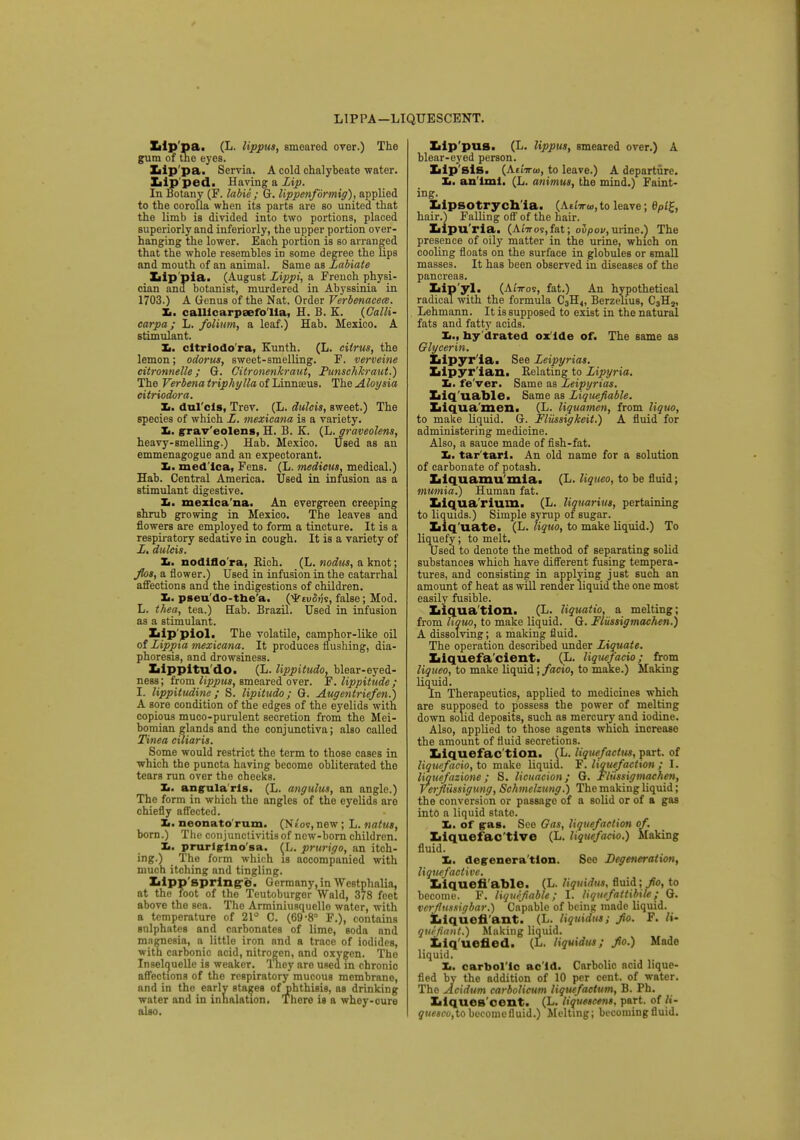 LI P PA -LIQUESCENT. Lip pa. (L. lippus, smeared over.) The gum of the eyes. Lip pa. Servia. A cold chalybeate water. Lip ped. Having a Zip. In Botany (F. labie ; G. lippenformig), applied to the corolla when its parts are so united that the limb is divided into two portions, placed superiorly and inferiorly, the upper portion over- hanging the lower. Each portion is so arranged that the whole resembles in some degree the lips and mouth of an animal. Same as Labiate Lip pia. (August Lippi, a French physi- cian and botanist, murdered in Abyssinia in 1703.) A Genus of the Nat. Order Verbenacete. It. calllcarpeefo'Ila, H. B. K. (Galli- carpa; L. folium, a leaf.) Hab. Mexico. A stimulant. Xi. cltriodo'ra, Kunth. (L. citrus, the lemon; odorus, sweet-smelling. F. verveine citronnelle; G. Citronenkraut, Punsehkraut.) The Verbena triphylla of Linnaeus. The Aloysia citriodora. Xi. dulcis, Trev. (L. dulcis, sweet.) The species of which L. mexicana is a variety. Xi. grav'eolens, H. B. K. (L. graveolens, heavy-smelling.) Hab. Mexico. Used as an emmenagogue and an expectorant. Xi. med lea, Fens. (L. medicus, medical.) Hab. Central America. Used in infusion as a stimulant digestive. Xi. mexica na. An evergreen creeping shrub growing in Mexico. The leaves and flowers are employed to form a tincture. It is a respiratory sedative in cough. It is a variety of Z. dulcis. Xt. nodlflo ra, Rich. (L. nodus, a knot; flos, a flower.) Used in infusion in the catarrhal affections and the indigestions of children. Xi. pseu'do-tbe'a. (*fu5«s, false; Mod. L. thea, tea.) Hab. Brazil. Used in infusion as a stimulant. Lip piol. The volatile, camphor-like oil of Lippxa mexicana. It produces flushing, dia- phoresis, and drowsiness. Lippltu do. (L. lippitudo, blear-eyed- ness; from lippus, smeared over. F. lippitude; I. lippitudine ; S. lipitudo; G. Augentriefen.) A sore condition of the edges of the eyelids with copious muco-purulent secretion from the Mei- bomian glands and the conjunctiva; also called Tinea ciliaris. Some would restrict the term to those cases in which the puncta having become obliterated the tears run over the cheeks. Xi. angula rls. (L. angulus, an angle.) The form in which the angles of the eyelids are chiefly affected. Xi. neonato rum. (Nt'os,new; L. natus, born.) The conjunctivitis of new-born children. Xi. prurlglno'sa. (L. prurigo, an itch- ing.) The form which is accompanied with much itching and tingling. Ziipp'sprlng'e. Germany, in Westphalia, at the root of the Teutoburger Wald, 378 feet above the sea. The Arminiusquelle water, with a temperature of 21° C. (69-8° F.), contains sulphates and carbonates of lime, soda and magnesia, a little iron and a trace of iodides, with carbonic acid, nitrogen, and oxygen. Tho Inselquelle is weaker. They are used in chronic affections of the respiratory mucous membrane, and in the early stages of phthisis, as drinking water and in inhalation. There is a whey-cure also. Lip'pus. (L. lippus, smeared over.) A blear-eyed person. Lip'sis. (AtiVtu, to leave.) A departure. Xi. an'iml. (L. animus, the mind.) Faint- ing. Lipsotrych ia. (AttVw, to leave; 6Pt£, hair.) Falling off of the hair. Lipu'ria. (AiVos,fat; oupov,urine.) The presence of oily matter in the urine, which on cooling floats on the surface in globules or small masses. It has been observed in diseases of the pancreas. Lip yl. (Anros, fat.) An hypothetical radical with the formula C3H«, Berzelius, C3H2, Lehmann. It is supposed to exist in the natural fats and fatty acids. Xi., ny drated ox ide of. The same as Glycerin. Lipyr ia. See Zeipyrias. Lipyr ian. Relating to Zipyria. Xi. fe'ver. Same as Zeipyrias. Liq'uable. Same as Ziquefiable. Liquamen. (L. liquamen, from liquo, to make liquid. G. Flussigkeit.) A fluid for administering medicine. Also, a sauce made of fish-fat. Xi. tar'tarl. An old name for a solution of carbonate of potash. Llquamu mia. (L. liquco, to be fluid; mumia.) Human fat. Liquarium. (L. liquarius, pertaining to liquids.) Simple syrup of sugar. Liq'uate. (L. liquo, to make liquid.) To liquefy; to melt. Used to denote the method of separating solid substances which have different fusing tempera- tures, and consisting in applying just such an amount of heat as will render liquid the one most easily fusible. Liquation. (L. liquatio, a melting; from liquo, to make liquid. G. Flussigmachen.) A dissolving; a making fluid. The operation described under Ziquate. Liquefa cient. (L. liquetacio; from liqueo, to make liquid; facio, to make.) Making liquid. In Therapeutics, applied to medicines which are supposed to possess the power of melting down solid deposits, such as mercury and iodine. Also, applied to those agents which increase the amount of fluid secretions. Liquefac tion. (L. liquefacttts, part, of liqucfacio, to make liquid. F'. liquefaction ; I. liquefazione ; S. licuacion; G. Fliissigmaehen, Verfliissigung, Schmelzung.) The making liquid; the conversion or passage of a solid or of a gas into a liquid state. Xi. of pas. See Oas, liquefaction of. Liquef active (L. liquefacio.) Making fluid. Xi. degenera tlon. Sec Degeneration, liquefactive. Liqueti able. (L. liquidm, fluid ;/<>, to become. F. liquifiable; I. liquefattibile; G. verflussigbar.) Capable of being made liquid. Liquefi'ant. (L. liquiatu; fto. F. li- quefiant.) Making liquid. Liq uened. (L. liquidus; fto.) Made liquid. Xi. carbol ic ac'ld. Carbolic acid lique- fied by the addition of 10 per cent, of water. Tho Acidum carbolicum liquefactum, B. Ph. Liques cent. (L. liquescent, part, of li- quesco,to become fluid.) Melting; becoming fluid.