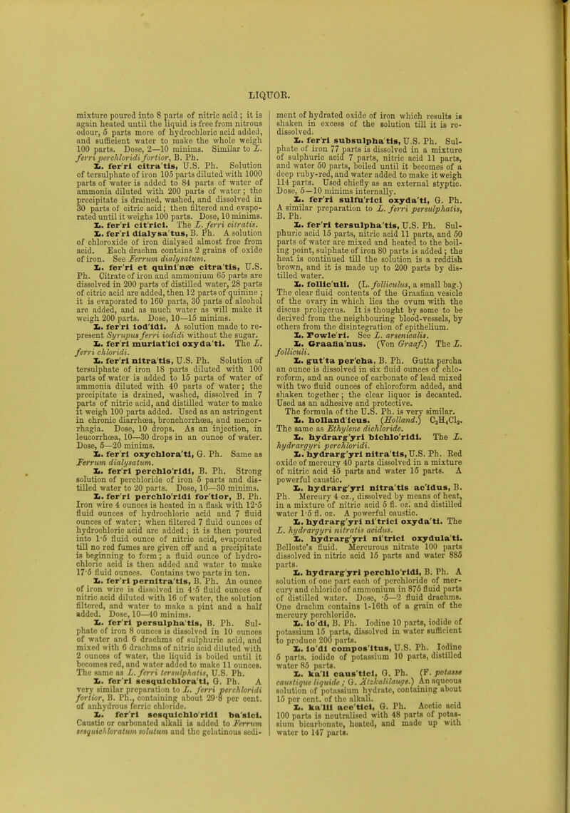 mixture poured iuto 8 parts of nitric acid ; it is again heated until the liquid is free from nitrous odour, 5 parts more of hydrochloric acid added, and sufficient water to make the whole weigh 100 parts. Dose, 2—10 minims. Similar to L. fern perchloridi fortior, B. Ph. L. fer'ri citra'tis, U.S. Ph. Solution of tersulphate of iron 105 parts diluted with 1000 parts of water is added to 84 parts of water of ammonia diluted with 200 parts of water; the precipitate is drained, washed, and dissolved in 30 parts of citric acid; then filtered and evapo- rated until it weighs 100 parts. Dose, 10 minims. Xi. fer'ri cit'ricl. The L.Jerri cilratis. Xj. fer'ri dialy sa'tus, B. Ph. A solution of chloroxide of iron dialysed almost free from acid. Each drachm contains 2 grains of oxide of iron. See Ferrum dialysatum. X.. fer'ri et quini nae citra'tis, U.S. Ph. Citrate of iron and ammonium 65 parts are dissolved in 200 parts of distilled water, 28 parts of citric acid are added, then 12 parts of quinine ; it is evaporated to 160 parts, 30 parts of alcohol are added, and as much water as will make it weigh 200 parts. Dose, 10—15 minims. Xi. fer'ri lod'idi. A solution made to re- present Syrupus ferri iodidi without the sugar. L. fer'ri muriat'ici oxyda'ti. The L. ferri chloridi. Xi. fer'ri nltra'tis, U.S. Ph. Solution of tersulphate of iron 18 parts diluted with 100 parts of water is added to 15 parts of water of ammonia diluted with 40 parts of water; the precipitate is drained, washed, dissolved in 7 parts of nitric acid, and distilled water to make it weigh 100 parts added. Used as an astringent in chronic diarrhoea, bronchorrhosa, and monor- rhagia. Dose, 10 drops. As an injection, in leucorrhoea, 10—30 drops in an ounce of water. Dose, 5—20 minims. Xi. fer'ri oxychlora'ti, G. Ph. Same as Ferrum dialysatum. X.. fer'ri percblo'rldl, B. Ph. Strong solution of perchloride of iron 5 parts and dis- tilled water to 20 parts. Dose, 10—30 minims. Xi. fer'ri percblo'rldl for'tior, B. Ph. Iron wire 4 ounces is heated in a flask with 12*5 fluid ounces of hydrochloric acid and 7 fluid ounces of water; when filtered 7 fluid ounces of hydrochloric acid are added; it is then poured into 1*5 fluid ounce of nitric acid, evaporated till no red fumes are given off and a precipitate is beginning to form; a fluid ounce of hydro- chloric acid is then added and water to make 17'5 fluid ounces. Contains two parts in ten. Xi. fer'ri pernltra'tls, B. Ph. An ounce of iron wire is dissolved in 4-5 fluid ounces of nitric acid diluted with 16 of water, the solution filtered, and water to make a pint and a half added. Dose, 10—40 minims. Xi. fer'ri persulpba'tls, B. Ph. Sul- phate of iron 8 ounces is dissolved in 10 ounces of water and 6 drachms of sulphuric acid, and mixed with 6 drachms of nitric acid diluted with 2 ounces of water, the liquid is boiled until it becomes red, and water added to make 11 ounces. The same as L. ferri tersidphatis, U.S. Ph. Xi. fer'ri sesqulcblora'tl, G. Ph. A very similar preparation to L. ferri perchloridi fortior, B. Ph., containing about 29'8 per cent, of anhydrous ferric chloride. Xi. fer'ri sesqulcblo'rldl ba'slcl. Caustio or carbonated alkali is added to Ferrum tetquichloratum solutum and the gelatinous sedi- ment of hydrated oxide of iron which results is shaken in excess of the solution till it is re- dissolved. Xi. fer'ri subsulpha'tis, U.S. Ph. Sul- phate of iron 77 parts is dissolved in a mixture of sulphuric acid 7 parts, nitric acid 11 parts, and water 50 parts, boiled until it becomes of a deep ruby-red, and water added to make it weigh 114 parts. Used chiefly as an external styptic. Dose, 5—10 minims internally. Xi, fer'ri sulfuric! oxyda'ti, Gr. Ph. A similar preparation to L. ferri persulphatis, Xi. fer'ri tersulpha'tis, U.S. Ph. Sul- phuric acid 15 parts, nitric acid 11 parts, and 50 parts of water are mixed and heated to the boil- ing point, sulphate of iron 80 parts is added ; the heat is continued till the solution is a reddish brown, and it is made up to 200 parts by dis- tilled water. Xi. follic'ull. (L. folliculus, a small bag.) The clear fluid contents of the Graafian vesicle of the ovary in which lies the ovum with the discus proligerus. It is thought by some to be derived from the neighbouring blood-vessels, by others from the disintegration of epithelium. L. Fowle'ri. See L. arsenicalis. Xi. Oraafia nus. (Von Graaf) The L. folliculi. Xi. gut ta per'cha, B. Ph. Gutta percha an ounce is dissolved in six fluid ounces of chlo- roform, and an ounce of carbonate of lead mixed with two fluid ounces of chloroform added, and shaken together; the clear liquor is decanted. Used as an adhesive and protective. The formula of the U.S. Ph. is very similar. Xi. bolland'lcus. {Holland.) C2H4Clj. The same as Ethylene dichloride. Xi. bydrargr'yri blcblo'rldi. The I. hydrargyri perchloridi. Xi. bydrargr'yri nitra'tls, U.S. Ph. Bed oxide of mercury 40 parts dissolved in a mixture of nitric acid 45 parts and water 15 parts. A powerful caustic. Xi. bydrargr'yri nitra'tls ac'ldus, B. Ph. Mercury 4 oz., dissolved by means of heat, in a mixture of nitric acid 5 fl. oz. and distilled water l-5 fl. oz. A powerful caustic. Xi. bydrargr'yri ni'trici oxyda'ti. The L. hydrargyri nitratis acidus. Xi. bydrarg/yri ni'trici oxydula'ti. Belloste's fluid. Mercurous nitrate 100 parts dissolved in nitric acid 15 parts and water 885 parts. Xi. hydrargr'yri percblo'rldl, B. Ph. A solution of one part each of perchloride of mer- cury and chloride of ammonium in 876 fluid parts of distilled water. Dose, -5—2 fluid drachms. Ono drachm contains l-16th of a grain of the mercury perchloride. Xi. io'di, B. Ph. Iodine 10 parts, iodide of potassium 15 parts, dissolved in water sufficient to produce 200 parts. Xi. io'di compos'itus, U.S. Ph. Iodine 5 parts, iodide of potassium 10 parts, distilled water 85 parts. Xi. ka'li caus'tlcl, G. Ph. (F. potasse camtique liquide ; G. Xtzkalilauge.) An aqueous solution of potassium hydrate, containing about 15 per cent, of the alkali. Xi. ka'lii ace'tldi G. Ph. Acetic acid 100 parts is neutralised with 48 parts of potas- sium bicarbonate, heated, and made up with water to 147 parts.