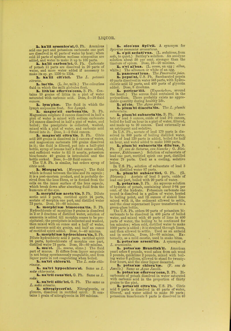 Jt. ka'lll arsenico'sl, G. Ph. Arscnious acid one part and potassium carbonate one part are dissolved in 41 parts of water by heat; when cold 15 parts of spiritus melissa? compositus are added, and water to make it up to 100 parts. It. kalll carbon'ici, G. Ph. Carbonate of potash 11 parts are dissolved in 20 parts of water, and more water added if necessary to make its sp. gr. 1330 to 1334. Ii. ka'lli cit'rici. The L. potassii citratis. Jt. lac'tis. (L. lac, milk.) The colourless fluid in which the milk globules float. I. lith iae efferves cens, B. Fh. Con- tains 10 grains of lithia in a pint of water saturated with carbonic acid. Dose, 5—10 fluid ounces. Jm. lym phae. The fluid in which the lymph corpuscles float. See Lymph. It. magne'sil carbonatis, B. Ph. Magnesium sulphate 2 ounces dissolved in half a pint of water is mixed with sodium carbonate 2*5 ounces dissolved in half a pint of water, and boiled; the precipitate is collected, washed, mixed with a pint of water, and carbonic acid forced into it. Dose, 1—2 fluid ounces. Ii. magne'sii citra'tis, B. Ph. Citric acid 200 grains is dissolved in 2 ounces of water, and magnesium carbonate 100 grains dissolved in it; the fluid is filtered, put into a half-pint bottle, syrup of lemons half a fluid ounce added, and sufficient water to fill it nearly, potassium bicarbonate 40 grains is introduced and the bottle corked. Dose, 5—10 fluid ounces. The U.S. Ph. is similar, but orders syrup of citric acid. Ii. Morg-ag'ni. (Morgagni.) The fluid which is found between the lens and its capsule; it is a post-mortem product, and is probably de- rived from the lens fibres, or is formed from the cells on the inner surface of the lens capsule, which break down after absorbing fluid from the humours of the eye. Im. morphi'nae aceta'tls, B. Ph. Dilute acetic acid 2 parts, rectified spirit 24 parts, acetate of morphia one part, and distilled water 73 parts. Dose, 10—60 minims. Ii. morphi nae bimecona'tis, B. Fh. Hydrochlorate of morphine 9 grains is dissolved in 2 or 3 drachms of distilled water, solution of ammonia is added till morphia ceases to be pre- cipitated ; the precipitate is collected and washed, then mixed with an ounce and a half of water, and meconic acid six grains, and half an ounce of rectified spirit added. Dose, 5—40 minims. It. morphi nae hydrochlora tis, B. Ph. Dilute hydrochloric acid 2 parts, rectified spirit 24 parts, hydrochlorate of morphia one part, distilled water 73 parts. Dose, 10—60 minims. It. mu'ci. (L. mucus, slime.) The fluid part of mucus. It differs from liquor sanguinis in not being spontaneously coagulable, and from liquor puris in not coagulating when boiled. Ii. na'trl chlora'ti. The L. soda chlo- rinates. Jt. na'trl hypochloro si. Same as L. soda; chlorinate. Ii. na'trll caus'tlcl, G. Ph. Same as L. soda. Ii. na'trll sllic'icl, G. Ph. The same as L. sodii silicalis. It. nitroglyceri n!. Nitroglycerin, or glonoin, dissolved in rectified spirit. It con- tains 1 grain of nitroglycerin in 100 minims. It. oleo'sus Syl'vll. A synonym for Spiritus ammonia) aromaticus. It. o'pll sedatl'vus. (L. sedativus, from sedo, to quiet.) Battley's solution. An anodyne solution about 50 per cent, stronger than the tincture of opium. Dose, 10—20 minims. Ii. o'vi al'bus. (L. ovum, an egg ; albus, white.) The albumen or white of an egg. I,. pancreaticus. The Pancreatic juice. Ii. pepsl'nl, U.S. Ph. Saccharated pepsin 40 parts dissolved in water 548 parts, with hydro- chloric acid 12 parts, and 400 parts of glycerin added. Dose, 8 drachms. Ii. pericardii. (JltpiKapSio^, around the heart.) The serous fluid contained in the pericardium. There probably exists no appre- ciable quantity during healthy life. Ii. pl'cls. The Aqua picis. Jt. plum'bl diaceta'tis. The L. plumbi subacetatis. Jt. plum bi subaceta'tis, B. Ph. Ace- tate of lead 5 ounces, oxide of lead 3*5 ounces, boiled for half an hour in a pint of water, filtered, and made up to 20 ounces. Used externally as an astringent and sedative. In U.S. Ph., acetate of lead 170 parts is dis- solved in 800 parts of boiling distilled water, oxide of lead 120 parts is added, boiled for half an hour, and water added to make 1000 parts. Ii. plum bi subaceta'tis dilu'tus, B. Ph. (F. eau de Saturne, eau blanche ; G. Blei- wasser, Kkhlwasser.) Solution of subacetate of lead one part, rectified spirit one part, distilled water 79 parts. Used as a cooling, sedative lotion. In U.S. Ph., solution of subacetate of lead 3 parts, distilled water 97 parts. It. plumbi subace'tici, G. Ph. (G. Bleiessig.) Acetate of lead 3 parts, oxide of lead one part, boiled with 20 parts of water. Jt. potas'sae, B. Fh. An aqueous solution of hydrate of potash, containing about 5-84 per cent, of the hydrate. Potassium carbonate one pound is dissolved in a gallon of water, heated to boiling point, and 12 ounces of slaked lime mixed with it, the sediment allowed to settle, and the clear supernatant liquor transferred to a green-glass bottle. The U.S. Ph. orders 90 parts of potassium bi- carbonate to be dissolved in 400 parts of boiled water, and mixed with 40 parts of lime in 400 parts of water, the boiling to be continued for ten minutes; when cold, distilled water to make 1000 parts is added ; it is strained through linen, and then allowed to settle. Used as an antacid and in scrofula. Dose, 15—60 minims. Ex- ternally, as a mild caustic, used in snake bites. Ij. potas'sae arsenl'tis. A synonym of L. arsenicalis. Jt. potas'sae Brandlsb'il. American pearl ashes 6 pounds, wood ashes from ash wood 2 pounds, quicklime 2 pounds, mixed with boil- ing water e gallons, allowed to stand for twenty- four hours, and the clear liquor decanted. Ii. potas'sae chlora'tse. (F. eau de Javelle.) Same as Aqua Javelli. Jt. potas'sae efferves'cens, B. Ph. Bi- carbonate of potash dissolved in water saturated with carbonic acid in the proportion of thirty grains to the pint. Jt. potas'sil citra'tis, U.S. Ph. Citric acid 6 parts is dissolved in 40 parts of water, filtered, and water added to mako 60 parts; potassium bicarbonate 8 parts is dissolved in 40