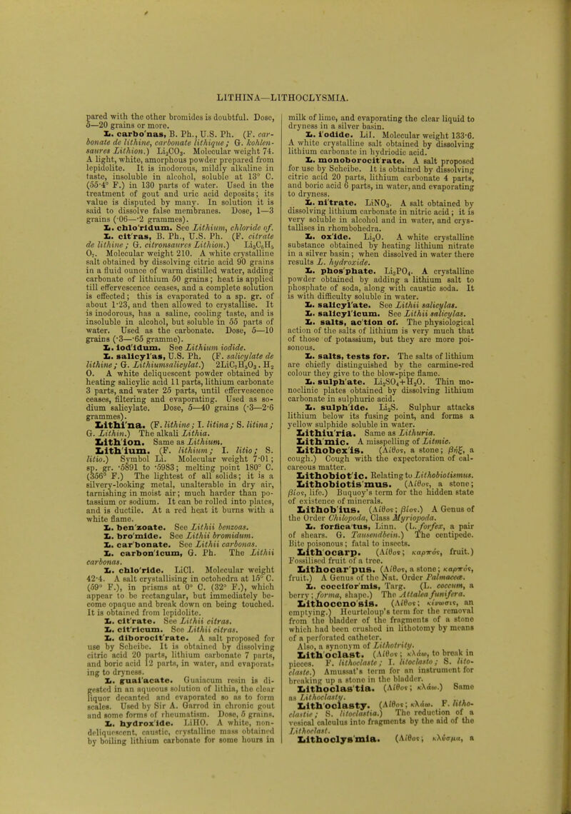 * L1THINA—LITHOCLYSMIA. pared with the other hromides is doubtful. Dose, 5—20 grains or more. Ii. earbo nas, B. Ph., U.S. Ph. (F. car- bonate de lithine, carbonate lithique; G. kohlen- satires Lithion.) Li2C03. Molecular weight 74. A light, white, amorphous powder prepared from lepidolite. It is inodorous, mildly alkaline in taste, insoluble in alcohol, soluble at 13° C. (55-4° F.) in 130 parts of water. Used in the treatment of gout and uric acid deposits; its value is disputed by many. In solution it is said to dissolve false membranes. Dose, 1—3 grains (-06—-2 grammes). Xi. ehlo'ridum. See Lithium, chloride of. Ii. clt'ras, B. Ph., U.S. Ph. (F. citrate de lithine ; G. citronsaurcs Lithion.) Li3C(iH5 07. Molecular weight 210. A white crystalline salt obtained by dissolving citric acid 90 grains in a fluid ounce of warm distilled water, adding carbonate of lithium 50 grains; heat is applied till effervescence ceases, and a complete solution is effected; this is evaporated to a sp. gr. of about l-23, and then allowed to crystallise. It is inodorous, has a saline, cooling taste, and is insoluble in alcohol, but soluble in 55 parts of water. Used as the carbonate. Dose, 5—10 grains (3—65 gramme). Zi. iod'idum. See Lithium iodide. Zi. salicyl as, U.S. Ph. (F. salicylate de lithine; G. Lithiumsalicylat.) 2LiC,H503. H2 O. A white deliquescent powder obtained by heating salicylic acid 11 parts, lithium carbonate 3 parts, and water 25 parts, until effervescence ceases, filtering and evaporating. Used as so- dium salicylate. Dose, 5—40 grains (-3—2-6 grammes). Ziithi'na. (F. lithine; I. litina; S. litina; G. Lithin.) The alkali Lithia. Lith ion. Same as Lithium. Ijith ium. (F. lithium; I. litio; S. litio.) Symbol Li. Molecular weight 7-01; sp. gr. -5891 to -5983; melting point 180° C. (356° F.) The lightest of all solids; it is a silvery-looking metal, unalterable in dry air, tarnishing in moist air; much harder than po- tassium or sodium. It can be rolled into plates, and is ductile. At a red heat it burns with a white flame. Xi. ben'zoate. Sec Lithii benzoas. 1m. bromide. Sec Lithii bromidum. It. car bonate. See Lithii carbonas. Xi. carbon icum, G. Ph. The Lithii carbonas. Xi. chloride. LiCl. Molecular weight 42-4. A salt crystallising in octohedra at 15° C. (59° F.), in prisms at 0° C. (32° F.), which appear to be rectangular, but immediately bo- come opaque and break down on being touched. It is obtained from lepidolite. Xi. dfrate. See Lithii citras. Xi. clt'rlcum. See Lithii citras. Xi. diborocit'rate. A salt proposed for use by Scheibe. It is obtained by dissolving citric acid 20 parts, lithium carbonate 7 parts, and boric acid 12 parts, in water, and evaporate ing to dryness. Xi. ffaai'acate. Guaiacum resin is di- fjested in an aqueous solution of lithia, the clear iquor decanted and evaporated so as to form scales. Used by Sir A. Garrod in chronic gout and some forms of rheumatism. Dose, 5 grains. 1m. hyrtrox ide. LiHO. A white, non- deliqucscent, caustic, crystalline mass obtained by boiling lithium carbonate for some hours in milk of lime, and evaporating the clear liquid to dryness in a silver basin. Xi. l'odide. Lil. Molecular weight 133-6. A white crystalline salt obtained by dissolving lithium carbonate in hydriodie acid. Xi. monoborocit'rate. A salt proposed for use by Scheibe. It is obtained by dissolving citric acid 20 parts, lithium carbonate 4 parts, and boric acid 6 parts, in water, and evaporating to dryness. Ii. nitrate. LiN03. A salt obtained by dissolving lithium carbonate in nitric acid; it is very soluble in alcohol and in water, and crys- tallises in rhombohedra. Xi. ox'ide. Li20. A white crystalline substance obtained by heating lithium nitrate in a silver basin; when dissolved in water there results L. hydroxide. Xi. phos phate. Li3P04. A crystalline powder obtained by adding a lithium salt to phosphate of soda, along with caustic soda. It is with difficulty soluble in water. Xi. salicylate. See Lithii salicylas. 1m. salicyl'icum. See Lithii salicylas. Xi. salts, ac'tlon of. The physiological action of the salts of lithium is very much that of those of potassium, but they are more poi- sonous. Xi. salts, tests for. The salts of lithium are chiefly distinguished by the carmine-red colour they give to the blow-pipe flame. Xi. sulph ate. Li2S04+TI20. Thin mo- noclinic plates obtained by dissolving lithium carbonate in sulphuric acid. Xi. sulph ide. Li3S. Sulphur attacks lithium below its fusing point, and forms a yellow sulphide soluble in water. Ziithiu'ria. Same as Lithuria. Iiith mic. A misspelling of Litmic. Lithobexis. (AiOos, a stone; a cough.) Cough with the expectoration of cal- careous matter. Iiithobiot'ic. Relating to Lithobiotismus. Xiithobiotis'mus. (A/0os, a stone; /3/os, life.) Buquoy's term for the hidden state of existence of minerals. Xiitnob'ius. (At'0os;/3i'os.) A Genus of the Order Chihpoda, Class Myriopoda. Xi. forfioa'tus, Linn. (L.forfex, a pair of shears. G. Tamendbein.) The centipede. Bite poisonous; fatal to insects. Lithocarp. (Ai'0o»; Kapn-o's, fruit.) Fossilised fruit of a tree. Iiithocar'pus. (A<0os, a stone; Kapirov, fruit.) A Genus of the Nat. Order Palmacea. Xi. cocelfor'mis, Targ. (L. coccum, a berry; forma, shape.) The AttaUafunifera. Iiithoceno sis. (Ai'tW; Ktmatnt, an emptying.) Heurtcloup's term for the removal from the bladder of the fragment* of a stone which had been crushed in lithotomy by means of a perforated catheter. Also, a synonym of Lithotriiy. Iiith oclast. (A/0o« ; k\Au>, to break in pieces. F. lithoclaste; I. litocksto; S. lito- clasle.) Araussat's term for an instrument for breaking up a stone in the bladder. Iiithoclas tia. (Af0o*; k\&o>.) Same as Lithoclasty. Iiith oclasty. (ANW; k\&w. Y.htho- claslie; S. litoclastia.) The reduction of a vesical caloulus into fragments by the aid of the Lithoclatt. Xiithoclys'mla. (Ai'0os; n\uana, a