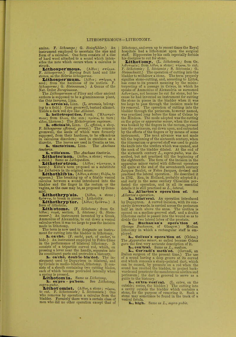 LITHOSPERMOUS—LITHOTOMY. amine. F. lithoscope; G. Steinfiihler.) An instrument employed to ascertain the size and form of a calculus. One form consists of a disc of hard wood attached to a sound which inten- sifies the note which occurs when a calculus is struok. LithOSper mOUS. (Ai'8os ; criripfia. F. lithosperme.) Having fruit hard and like stones, as the Scleria lithosperma. LithOSper mum. (Aides ; trn-ip/xa, a seed; from the hardness of its nutlets. F. lithosperme; G. Steinsamen.) A Genus of the Nat. Order Boraginacece. The Lithospermum of Pliny and other ancient authors is supposed to be a graminaceous plant, the Goix lacryma, Linn. 3*. arven'se, Linn. (L. arvensis, belong- ing to a field.) Corn gromwell, bastard alkanet. Yields a dark red dye like Alkanet. Ii. hellotropo'i'des, Forsk. ('HXiot/oo- ttiov; from liXios, the sun; Tptnrto, to turn; ilSos, likeness.) The Heliotropium supinum. It. officinale, Linn. (L. officina, a shop. F. lithosperme officinal, gremil.) The common gromwell, the seeds of which were formerly supposed, from their hardness, to be efficacious in calculous disorders; used in emulsion as a diuretic. The leaves are used in Croatia as tea. Ii. tincto'rium, Linn. The Anchusa tinctoria. Tm. villo'sum. The Anchusa tinctoria. Iiithotec non. (A£t)os, a stone; tIkvov, a child.) Same as Lithop&dion. Litboter etron. (Ai'tfos; TtpiTpov, a borer.) Kiihn's term proposed as a substitute for Lithotrite in its original sense. liithothlib'ia. (Ai'tW, a stone; 6Xi'/3a>, to squeeze.) The breaking up of a friable vesical calculus between a sound introduced into the bladder and the finger in the rectum or the vagina, as the case may be, as proposed by Dena- miel. Xilthothryp'sis. (Ai'6os, a stone; 6p(nrT<t), to break m pieces.) Lithotrity. Iiithothryp'tor. (Ai0os; epuirxw.) A form of lithotrite. Xiith'otome. (F. lithotome; from Gr. AtOos; touv, section. I. litotomo; G. Stein- messer.)_ An instrument invented by a Greek, Ammonius of Alexandria, to cut down a vesical calculus when it was too large to pass the incision made in lithotomy. The term is now used to designate an instru- ment for cutting into the bladder in lithotomy. Ii. ca che. (F. cache, part, of cacher, to hide.) An instrument employed by Frere C6me in the performance of bilateral lithotomy. It consists of a tripartite curved rod, which, on pressing a lever near the handle, separates into its constituent parts and protrudes a bistoury. Ii. cache, doub le bla'den. The in- strument used by Dupuytren in bilateral, and by Civiale in medio-bilateral, lithotomy. It con- sists of a sheath containing two cutting blades, each of which become protruded laterally when a spring is pressed. Lithotom ia. Same as Lithotomy. Ii. su pra - pu'bem. See Lithotomy, supra-pubic. Iiithot omlst. (Aidos, a stone; Ttpvw, to cut. F. lithotomiste; I. litotomista.) One who removes by operation a calculus from tho bladder. Formerly thero were a certain class of men who did no other operation except that of lithotomy, and even up to recent times the Royal hospitals had a lithotomist upon the surgical staff. Hippocrates by his oath especially forbids his disciples to cut for stone. Lithotomy. (L. lithotomia; from Gr. XidoTOfiia; from \£6os, a stone; t£/xvu>, to cut. F. lithotomie; I. Utotomia; S. litotomia; G. Steinschnitt.) The operation of cutting into the bladder to withdraw a stone. The term properly signifies stone-cutting, and, according to Littre, has come to its present meaning by the misin- terpreting of a passage in Celsus, in which he speaks of Ammonius of Alexandria as surnamed Ai0oto'/.ios, not because he cut for stone, but be- cause he had invented an instrument for cutting the stone in pieces in the bladder when it was too large to pass through the incision made for its removal. The operation of cutting into the bladder through the perineum, however named, was practised long before the time of Celsus by the Hindoos. The mode adopted was the cutting on the gripe or apparatus minor, when the stone was hooked by the fingers in the rectum, pressed into the perinseum, cut down upon, and extracted by the efforts of the fingers or by means of some instrument. The next advance was not made till the beginning of the sixteenth century, when the itinerarium or grooved staff was used to guide the knife into the urethra which was opened, and the neck of the bladder dilated. At the end of the sixteenth century L., supra-pubic, was de- scribed, but not practised till the beginning of the eighteenth. The form of the incision in the apparatus minor varied with different operators till quite at the end of the seventeenth century Jacques Baulot, or Frere Jacques, devised and practised the lateral operation. He described it in 1702. Rau, in Holland, probably adopted it; and early in the same century Cheselden per- fected the operation, and in all its essential details it is still practised as L., lateral. Ii., Allarton's opera tion of. See Allarton's operation. Ii., bilat'eral. An operation introduced by Dupuytren. A curved incision, with its con- cavity downwards, is carried across the perineum half an inch above the anus. The urethra is opened on a median-grooved staff, and a double lithotome cache is passed into the wound so as to divide the two lateral lobes of the prostate. Ii., Buchanan's operation of. (George Buchanan, of Glasgow.) Median lithotomy in which a rectangular staff is em- ployed. X., Cel'sus's opera'tion of. (Celsus.) The Apparatus minor, so called because Celsus gave the first very accurate description of it. Ii., cen'tral. Same as L., median. L., Cor'radl's meth od. (Corradi, an Italian surgeon of the present time.) The use of a sound having a deep groove at its curved end which conceals a sharp-pointed dart, which can be caused, by pressure on a rod when the sound has reached the bladder, to project back- wards and penetrate the membranous urethra and perinasum; the dart is grooved to serve as a guide to the bistoury. Ii., ex'tra-vesi'cal. (L. extra, on the outside; vesica, the bladder.) The cutting into a cavity outside tho bladder which contains a stone, for the purpose of removing it. Such a stone may sometimes be found in the track of a vesical fistula. Ii., high. Same as L., supra-pubic.
