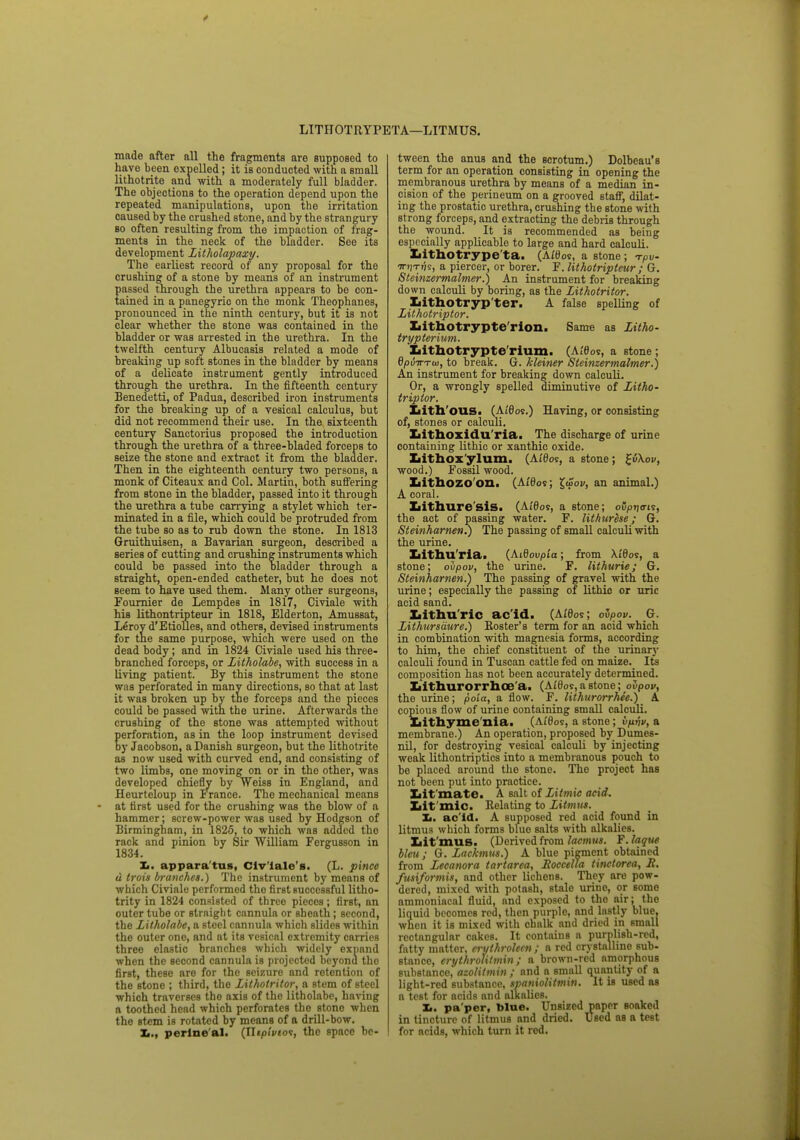 LITHOTRYPETA—LITMUS. made after all the fragments are supposed to have been expelled; it is conducted with a small lithotrite and with a moderately full bladder. The objections to the operation depend upon the repeated manipulations, upon the irritation caused by the crushed stone, and by the strangury so often resulting from the impaction of frag- ments in the neck of the bladder. See its development Litholapaxy. The earliest record of any proposal for the crushing of a stone by means of an instrument passed through the urethra appears to be con- tained in a panegyric on the monk Theophanes, pronounced in the ninth century, but it is not clear whether the stone was contained in the bladder or was arrested in the urethra. In the twelfth century Albucasis related a mode of breaking up soft stones in the bladder by means of a delicate instrument gently introduced through the urethra. In the fifteenth century Benedetti, of Padua, described iron instruments for the breaking up of a vesical calculus, but did not recommend their use. In the sixteenth century Sanctorius proposed the introduction through the urethra of a three-bladed forceps to seize the stone and extract it from the bladder. Then in the eighteenth century two persons, a monk of Citeaux and Col. Martin, both suffering from stone in the bladder, passed into it through the urethra a tube carrying a stylet which ter- minated in a file, which could be protruded from the tube so as to rub down the stone. In 1813 Gruithuisen, a Bavarian surgeon, described a series of cutting and crushing instruments which could be passed into the bladder through a straight, open-ended catheter, but he does not seem to have used them. Many other surgeons, Founder de Lempdes in 1817, Civiale with his lithontripteur in 1818, Elderton, Amussat, Leroyd'EtioD.es, and others, devised instruments for the same purpose, which were used on the dead body; and in 1824 Civiale used his three- branched forceps, or Litholabe, with success in a Living patient. By this instrument the stone was perforated in many directions, so that at last it was broken up by the forceps and the pieces could be passed with the urine. Afterwards the crushing of the stone was attempted without perforation, as in the loop instrument devised by Jacobson, a Danish surgeon, but the lithotrite as now used with curved end, and consisting of two limbs, one moving on or in the other, was developed chiefly by Weiss in England, and Heurteloup in France. The mechanical means at first used for the crushing was the blow of a hammer; screw-power was used by Hodgson of Birmingham, in 1825, to which was added the rack and pinion by Sir William Fergusson in 1834. 1*. appara tus, Civ'lale's. (L. pince d trois branches.) The instrument by means of which Civiale performed tho first successful litho- trity in 1824 consisted of three pieces; first, an outer tube or straight cannula or sheath; second, the Litholabe, a steel cannula which slides within the outer one, and at its vesical extremity carries three elastic branches which widely expand when the second cannula is projected beyonu the first, these are for the seizure and rotention of the stone ; third, the Litholritor, a stem of steel which traverses the axis of the litholabe, having a toothed head which perforates the stone when the stem is rotated by means of a drill-bow. perineal. (Jlipiviot, the space be- tween the anus and the scrotum.) Dolbeau's term for an operation consisting in opening the membranous urethra by means of a median in- cision of the perineum on a grooved staff, dilat- ing the prostatic urethra, crushing the stone with strong forceps, and extracting the debris through the wound. It is recommended as being especially applicable to large and hard calculi. Lithotrype'ta. (A/f)os, a stone ; n-pv- mi-rite, a piercer, or borer. F. lithotripteur ; G. Steinzermalmer.) An instrument for breaking down calculi by boring, as the Lithotritor. Lithotryp ter. A false spelling of Lithotriptor. Ijithotrypte'rion. Same as Litho- trypterium. Lithotrypte'rium. (At'Oos, a stone; GpuTTTw, to break. G. kleiner Steinzermalmer.) An instrument for breaking down calculi. Or, a wrongly spelled diminutive of Litho- triptor. Lith'ous. (Ai'Oos.) Having, or consisting of, stones or calculi. Lithoxidu'ria. The discharge of urine containing lithic or xanthic oxide. Lithoxylum. (At'0os, a stone; %i\ov, wood.) Fossil wood. Lithozoon. (A£0os; £u>oi/, an animal.) A coral. Lithuresis. (A/Go?, a stone; ofytjo-ts, the act of passing water. F. lithurese; G. SteinharnenT) The passing of small calculi with the urine. Xiithu'ria. (Aidovpia; from \/0os, a stone; ovpov, the urine. F. lithurie; G. Steinharnen.') The passing of gravel with the urine; especially the passing of lithic or uric acid sand. Lithurie acid. (Ai'0os; ovpov. G. Lithursaure.) Eoster's term for an acid which in combination with magnesia forms, according to him, the chief constituent of the urinary calculi found in Tuscan cattle fed on maize. Its composition has not been accurately determined. liithurorrhoe'a. (A£0os, a stone; ovpov, the urine; poia, a flow. F. lithurorrhee.) A copious flow of urine containing small calculi. Lithyme nia. (A£0os, a stone; Vfivv, a membrane.) An operation, proposed by Dumes- nil, for destroying vesical calculi by injecting weak lithontriptics into a membranous pouch to be placed around the stone. The project has not oeen put into practice. Lit mate. A salt of Litmic acid. Lit mic. Relating to Litmus. Xi. ac id. A supposed red acid found in litmus which forms blue salts with alkalies. Lit mus. (Derivedfrom laemus. F.laqtte bleu / G. Lackmus.) A blue pigment obtained from Lecanora tartarea, Roccella tinctorea, X. fusiformis, and other lichens. They are pow- dered, mixed with potash, stale urine, or some ammoniacal fluid, and exposed to the air; the liquid becomes red, then purple, and lastly blue, when it is mixed with chalk and dried in small rectangular cakes. It contains a purplish-red, fatty matter, eryihrolecn ; a red crystalline sub- stance, erythrotilmin; a brown-red amorphous substance, azolitmin ; and a small quantity of a light-red substance, spaniolitmin. It is used as a test for acids and alkalies. Xf. pa'per, bine. Unsized paper soaked in tincture of litmus and dried. Used as a test for acids, which turn it red.