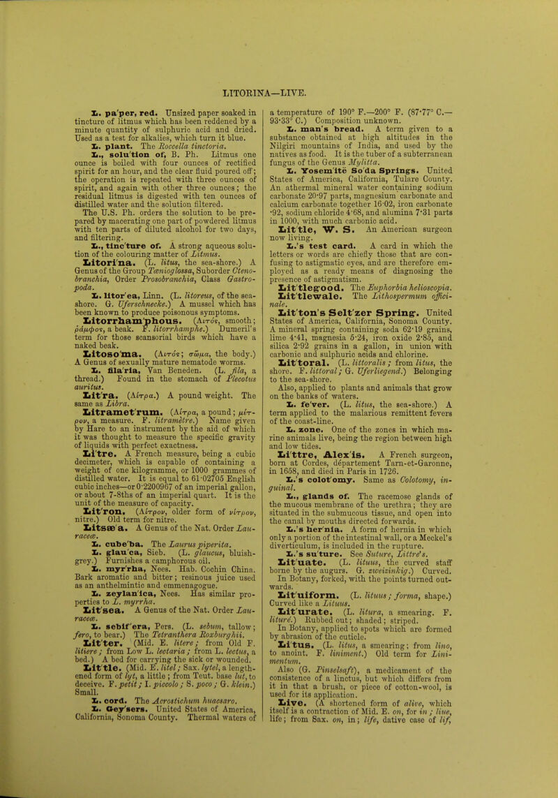 LIT0R1NA—LIVE. Xi. pa per, red. Unsized paper soaked in tincture of litmus which has been reddened by a minute quantity of sulphuric acid and dried. Used as a test for alkalies, which turn it blue. It. plant. The Roccella tinctoria. Xi., solu tion of, B. Ph. Litmus one ounce is boiled with four ounces of rectified spirit for an hour, and the clear fluid poured off; the operation is repeated with three ounces of spirit, and again with other three ounces; the residual litmus is digested with ten ounces of distilled water and the solution filtered. The U.S. Ph. orders the solution to be pre- pared by macerating one part of powdered litmus with ten parts of diluted alcohol for two days, and filtering. In, tinc ture of. A strong aqueous solu- tion of the colouring matter of Litmus. Litorina. (L. litus, the sea-shore.) A Genus of the Group Tcenioglossa, Suborder Gteno- branchia, Order Prosobranchia, Class Gastro- poda. Xi. litor'ea, Linn. (L. Utoreus, of the sea- shore. G. Uferschnecke.) A mussel which has been known to produce poisonous symptoms. Lltorrhamphous. (An-ds, smooth; pdfKpoi, a beak. F. litorrhamphe.) Dumeril's term for those scansorial birds which have a naked beak. Litosoma. (Atrds; rrw/ia, the body.) A Genus of sexually mature nematode worms. I,, filaria, Van Beneden. (L. fila, a thread.) Found in the stomach of Plecotus auritus. Xiit'ra. (Aixpa.) A pound weight. The same as Libra. Litramet rum. (Airpa, a pound; /utV- pov, a measure. F. litrametre.) Name given by Hare to an instrument by the aid of which it was thought to measure the specific gravity of liquids with perfect exactness. Li tre. A French measure, being a cubic decimeter, which is capable of containing a weight of one kilogramme, or 1000 grammes of distilled water. It is equal to 61-02705 English cubic inches—or 0-2200967 of an imperial gallon, or about 7-8ths of an imperial quart. It is the unit of the measure of capacity. Lit'ron. (Ai-rpov, older form of vWpov, nitre.) Old term for nitre. Litsae a. A Genus of the Nat. Order Lau- racea. Ii. cube'ba. The Lauruspiperita. Xi. glau'ca, Sieb. (L. glaucus, bluish- grey.) Furnishes a camphorous oil. Xi. myr'rha, Nees. Hab. Coohin China. Bark aromatic and bitter; resinous juice used as an anthelmintic and emmenagogue. Xi. zeylan'ica, Nees. Has similar pro- perties to L. myrrha. Lit sea. A Genus of the Nat. Order Lau- racece. Xi. seblf'era, Pers. (L. sebum, tallow; fero, to bear.) The Tetranthera Roxburghii. Lit ter. (Mid. E. litere; from Old F. litiere ; from Low L. lectaria ; from L. lectus, a bed.) A bed for carrying the sick or wounded. Lit tie. (Mid. E.litel; Sax. lytel, a length- ened form of lyt, a little ; from Teut. base lut, to deceive. F. petit; I. piccolo ; S. poco ; G. klein.) Small. Xi. cord. The Acrostichum huacsaro. _ I. Gey sers. United States of America, California, Sonoma County. Thermal waters of a temperature of 190° F.—200° F. (87-77° C— 93'33° C.) Composition unknown. Xi. man's bread. A term given to a substance obtained at high altitudes in the Nilgiri mountains of India, and used by the natives as food. It is the tuber of a subterranean fungus of the Genus Mylitta. Xi. Yosem ite So da Springs. United States of America, California, Tulare County. An athermal mineral water containing sodium carbonate 20-97 parts, magnesium carbonate and calcium carbonate together 16-02, iron carbonate •92, sodium chloride 4-68, and alumina 7'31 parts in 1000, with much carbonic acid. Lit tle, W. S. An American surgeon now living. Xi.'s test card. A card in which the letters or words are chiefly those that are con- fusing to astigmatic eyes, and are therefore em- ployed as a ready means of diagnosing the presence of astigmatism. Lit tleg-ood. The Euphorbia helioscopia. Little wale. The Lithospermum offici- nale. Lit'ton's Selt'zer Spring-. United States of America, California, Sonoma County. A mineral spring containing soda 62*19 grains, lime 4-41, magnesia 5-24, iron oxide 2-85, and silica 2*92 grains in a gallon, in union with carbonic and sulphuric acids and chlorine. Lit'toral. (L. littoralis ; from litus, the shore. F. littoral; G. Uferliegend.) Belonging to the sea-shore. Also, applied to plants and animals that grow on the banks of waters. Xi. fe'ver. (L. litus, the Bea-shore.) A term applied to the malarious remittent fevers of the coast-line. Xi. zone. One of the zones in which ma- rine animals live, being the region between high and low tides. Li ttre, Alexis. A French surgeon, born at Cordes, departement Tarn-et-Garonne, in 1658, and died in Paris in 1726. Xi.'s colot'omy. Same as Colotomy, in- guinal. Xi., glands of. The racemose glands of the mucous membrane of the urethra; they are situated in the submucous tissue, and open into the canal by mouths directed forwards. Xi.'s ber'nla. A form of hernia in which only a portion of the intestinal wall, or a Meckel's diverticulum, is included in the rupture. Xi.'s su'ture. See Suture, Littre's. Lit uate. (L. lituus, the curved staff borne by the augurs. G. ziveizinkig.) Curved. In Botany, forked, with the points turned out- wards. Lit'uiform. (L. lituus ; forma, shape.) Curved like a Lituus. Lit urate. (L. litura, a smearing. F. liturd.) llubbedout; shaded; striped. In Botany, applied to spots which are formed by abrasion of the cuticle. Litus. (L. litus, a smearing; from lino, to anoint. F. liniment.) Old term for Lini- menlum. Also (G. Pinselsaft), a medicament of the consistence of a linctus, but which differs from it in that a brush, or piece of cotton-wool, is used for its application. Live. (A shortened form of alive, which itsolf is a contraction of Mid. E. on, for in ; Hue, life; from Sax. on, in; life, dative case of lif,