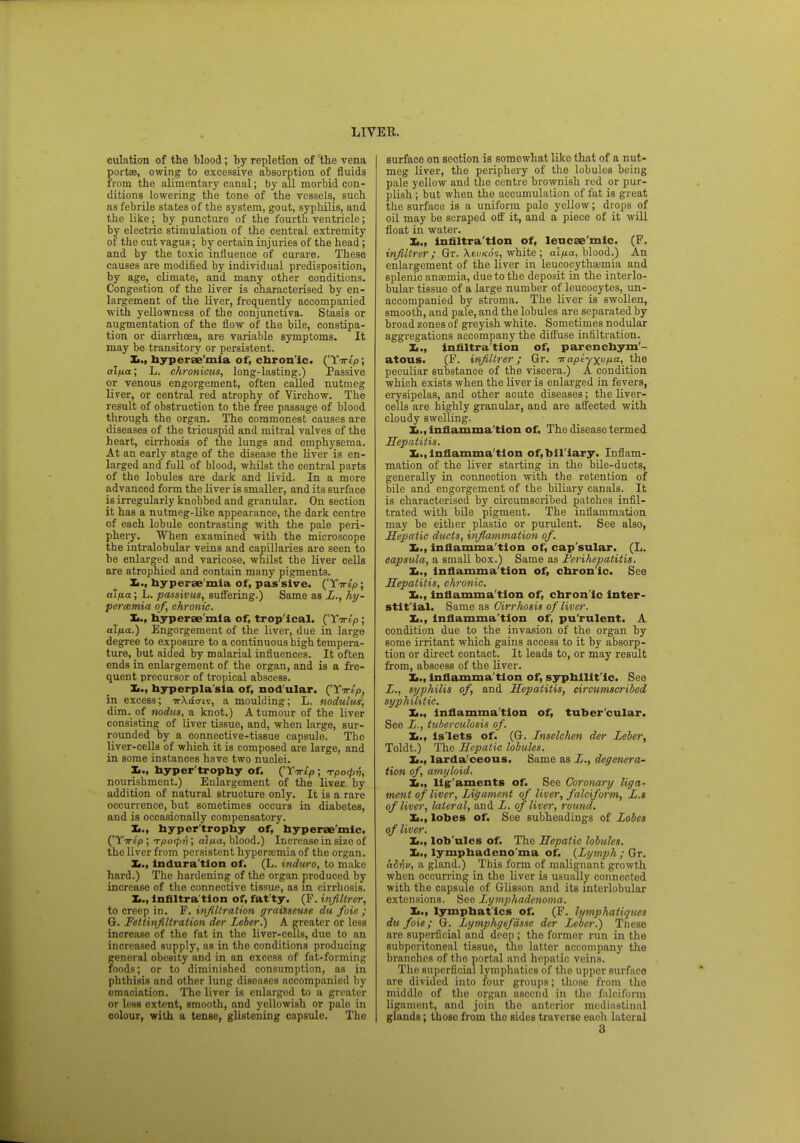 culation of the blood; by repletion of the vena port®, owing to excessive absorption of fluids irom the alimentary canal; by all morbid con- ditions lowering the tone of the vessels, such as febrile states of the system, gout, syphilis, and the like; by puncture of the fourth ventricle; by electric stimulation of the central extremity of the cut vagus; by certain injuries of the head; and by the toxic influence of curare. These causes are modified by individual predisposition, by age, climate, and many other conditions. Congestion of the liver is characterised by en- largement of the liver, frequently accompanied with yellowness of the conjunctiva. Stasis or augmentation of the flow of the bile, constipa- tion or diarrhoea, are variable symptoms. It may be transitory or persistent. hyperae'mia of, chron ic. ('YTrt'p; alfia; L. chronicus, long-lasting.) Passive or venous engorgement, often called nutmeg liver, or central red atrophy of Virchow. The result of obstruction to the free passage of blood through the organ. The commonest causes are diseases of the tricuspid and mitral valves of the heart, cirrhosis of the lungs and emphysema. At an early stage of the disease the liver is en- larged and full of blood, whilst the central parts of the lobules are dark and livid. In a more advanced form the liver is smaller, and its surface is irregularly knobbed and granular. On section it has a nutmeg-like appearance, the dark centre of each lobule contrasting with the pale peri- phery. When examined with the microscope the intralobular veins and capillaries are seen to be enlarged and varicose, whilst the liver cells are atrophied and contain many pigments. I., hy perae mia of, pas'sive. (' Yirip; alua; L. passivus, suffering.) Same as L., hy- peremia of, chronic. hyperae mia of, trop'ical. ('Yirtp ; al/j.a.) Engorgement of the liver, due in large degree to exposure to a continuous high tempera- ture, but aided by malarial influences. It often ends in enlargement of the organ, and is a fre- quent precursor of tropical abscess. Xi., hyperplasia of, nodular. ('Yirtp, in excess; TrXao-ts, a moulding; L. nodulus, dim. of nodus, a knot.) A tumour of the liver consisting of liver tissue, and, when large, sur- rounded by a connective-tissue capsule. The liver-cells of which it is composed are large, and in some instances have two nuclei. X,., hyper trophy of. ('Yirip ; rpo<pv, nourishment.) Enlargement of the liver by addition of natural structure only. It is a rare occurrence, but sometimes occurs in diabetes, and is occasionally compensatory. X,., hyper'trophy of, hyperee'mic. ('Ytt^o ; Tpotyri; al/xa, blood.) Increase in size of the liver from persistent hyperemia of the organ. It., indura tion of. (L. induro, to make hard.) The hardening of the organ produced by increase of the connective tissue, as in cirrhosis. Xi., Infiltra tion of, fat ty. (F. infiltrer, to creep in. F. infiltration graisseuse du foie; G. Fettinfiltration der Leber.) A greater or loss increase of the fat in the liver-cells, due to an increased supply, as in the conditions producing general obesity and in an excess of fat-forming foods; or to diminished consumption, as in phthisis and other lung diseases accompanied by emaciation. The liver is enlarged to a greater or less extent, smooth, and yellowish or palo in colour, with a tense, glistening capsulo. Tho surface on section is somewhat like that of a nut- meg liver, the periphery of the lobules being pale yellow and the centre brownish red or pur- plish ; but when the accumulation of fat is great the surface is a uniform palo yellow; drops of oil may be scraped off it, and a piece of it will float in water. X,., Infiltra'tlon of, leucse'mic. (F. infiltrer; Gr. Xeu/cos, white ; alfia, blood.) An enlargement of the liver in leucocytho;mia and splenic anaemia, due to the deposit in the interlo- bular tissue of a large number of leucocytes, un- accompanied by stroma. The liver is swollen, smooth, and pale, and the lobules are separated by broad zones of greyish white. Sometimes nodular aggregations accompany the diffuse infiltration. Xi., infiltration of, parenchym- atous. (F. infiltrer; Gr. Trapiyxufia, the peculiar substance of the viscera.) A condition which exists when the liver is enlarged in fevers, erysipelas, and other acute diseases; the liver- cells are highly granular, and are affected with cloudy swelling. L., inflammation of. The disease termed Hepatitis. I,., inflamma tion of,Ml iary. Inflam- mation of the liver starting in the bile-ducts, generally in connection with the retention of bile and engorgement of the biliary canals. It is characterised by circumscribed patches infil- trated with bile pigment. The inflammation may be either plastic or purulent. See also, Hepatic ducts, inflammation of. Xi., inflamma tion of, cap sular. (L. capsula, a small box.) Same as Perihepatitis. Xi., inflamma tion of, chronic. See Hepatitis, chronic. Xi., inflamma tion of, chron ic inter- stitial. Same as Cirrhosis of liver. Xi., inflamma tion of, purulent. A condition due to the invasion of the organ by some irritant which gains access to it by absorp- tion or direct contact. It leads to, or may result from, abscess of the liver. X,., inflamma tion of, syphilit ic. See L., syphilis of, and Hepatitis, circumscribed syphilitic. Xi., inflammation of, tubercular. See L., tuberculosis of. Xi., Islets of. (G. Inselehen der Leber, Toldt.) The Hepatic lobules. X>., larda'ceous. Same as L., degenera- tion of, amyloid. Xi., Hg-'aments of. See Coronary liga- ment of liver, Ligament of liver, falciform, L.s of liver, lateral, and L. of liver, round. Xi., lobes of. See subheadings of Lobes of liver. Xi., lob'ules of. The Hepatic lobules. lymphadeno'ma of. {Lymph; Gr. advv, a gland.) This form of malignant growth when occurring in the liver is usually connected with the capsule of Glisson and its interlobular extensions. See Lymphadenoma. Xi., lymphatics of. (F. lymphatiques du foie; G. Lymphgefasse der Leber.) These are superficial and deep ; tho former run in the subperitoneal tissue, the latter accompany the branches of tho portal and hepatic veins. The superficial lymphatics of tho upper surfiico are divided into four groups; those from tho middle of the organ ascend in the falciform ligament, and join tho anterior mediastinal glands; those from tho sides traverse each lateral 3