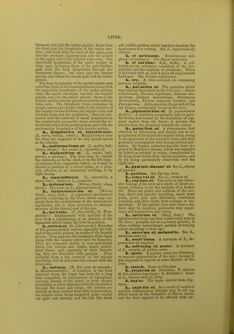 ligament and join the coeliac glands; those from the front join the lymphatics of the under sur- face ; and those from the back of the organ pass into the coronary ligament and join the glands at the upper end of the inferior vena cava. The superficial lymphatics of the under surface in large part, including those of the gall-bladder, pass with the deep lymphatics through the transverse fissure; but some join the lumbar glands, and others the oesophageal and the coeliac glands. The deep lymphatics of the portal system pass out of the organ at the transverse fissure along with the superficial lymphatics of the under surface, enter the small omentum, traverse the hepatic glands, and join the cceliac glands ; those of the hepatic system join the glands around the inferior vena cava. The lymphatic twigs commence in lymph-spaces and lymph-clefts in the interior of the hepatic lobules between the hepatic cells, and between them and the capillaries ; they are con- nected with the network of small lymphatics in the interlobular connective tissue around the in- terlobular veins of the portal system, and with the perivascular lymphatics of the hepatic system. L., lymphatics of, intralob'ular. (L. intra, within; lobule.) Macgillivray's term for what are supposed to be only lymph-spaces in the lobules. malforma tions of. (L. malus, bad ; forma, shape.) See under L., anomalies of. Xi., malposit ion of. (L. malus, had; positio, a placing.) The liver may lie outside the abdomen, or in the chest, or in the left hypo- chondrium from congenital defect; or it may be altered in position by a curved spine, or a pleu- ritic effusion, or an abdominal swelling, or by tight lacing. X,., mam'millated. (L. mammilla, a small teat.) Same as L., granular. L., melanae mic. (Mt'Xas, black ; alfia, blood.) The same as L., pigmentation of. Xi., melanosarco'ma of. (MA«v, black ; crup£, flesh.) A pigmented sarcomatous growth occurring in the liver, which may ori- ginate from the endothelium of the intralobular capillaries, and is often secondary to melano- sarcoma of the choroid coat of the eye. Ii., mo vable. (F. foie mobile; G. Wan- derleber.) Displacement with mobility of the liver from a lengthening, or an absence, of the ligaments which retain the liver in position. Xi., nerves of. (G. Zebernerven.) Branches of the pneumogastric nerves, especially the left, and of the cceliac plexus, by means of the hepatic plexus. They pass into the substance of the organ along with the hepatic artery and its branches. They arc composed chiefly of non-medullated fibres, but contain also singlo, small, mcdul- lated fibres; and, especially at their branch- ing, they are furnished with ganglia. They probably form a fine network on the minuto capillaries, but do not come into contact with the liver-cells. Xi., nufmegr. (F. foie noix de muscade ; G. Muskatnusslcber.) A condition of tho liver observed when tho organ has been for a long timo congested, in consequence of regurgitant valvular disease of the heart, or from chronio bronchitis, or other impediment to the circulation through tho heart and lungs; tho lobules are whitish at their borders from fatty degeneration, tho hepatio veins being congested make central red spots and streaks, and the full bile duoto add yellow patches, which together simulate the appearance of a nutmeg. See £., hyperwmia of, chronic. Xi. of an'tlmony. Semivitrcous sul- phuret of antimony. See Hepar antimonii. It. of sul phur. K2S3, K2S04. A yel- lowish-brown substance consisting of the ter- sulpbide and the sulphate of potassium. When it is heated with an acid it gives off sulphuretted hydrogen. The Potassa sulphurata. Ii. ore. A liver-coloured ore containing mercury sulphide. Xi., par'asltes of. The parasites which may take up their abode in the liver are -.—Taenia echinococcus, Distoma hepaticum, Distoma lan- ceolatum, JDistoma haematobium, Pentastoma denticulatum, Filarial sanguinis hominis, and Psorospermia. Actinomycosis, the growth of the ray fungus, occasionally occurs in the liver. Xi., pigmenta'tion of. (F. pigmentation du foie.) A condition occasionally seen in palu- dal fevers, and caused by the deposition of pig- ment matter from the blood; it invades the lobules from the periphery towards the centre. Xi., pulsa'tion of. A phenomenon first observed by Friedreich, and usually due to re- gurgitation of blood into the hepatic veins, owing to incompetence of the tricuspid valve, and then generally accompanied with strong cervical pul- sation. An hepatic pulsation has also been ob- served in Basedow's disease, which was regarded by Lebert as arterial in origin, characterised by its being more feeble than venous pulsation, and by its being particularly observable over the right lobe. Xi., pyae'mic disease' of. See £., abscess °ft pyaemic Xi. pyri'tes. See Pyrites, liver. Xi., remo'val of. See £., excision of. Xi., rup'ture of. The more or less exten- sive tearing of the liver as a result of direct ex- ternal violence, or by the medium of a broken rib. There are pallor and coldness of the sur- face, short and painful breathing, small weak pulse, great pain and distension, sometimes vomiting, and often death from collapse or hae- morrhage. If the patient lives more than a day there may be jaundice, peritonitis may super- vene, and suppuration may ensue. Xi., sarco'ma of. (2rf,o£, flesh.) The spindle-celled form has been occasionally seen in the liver; probably not as a primary growth; it often contains hmmorrhagio patches of varying colour according to their age. Xi.( sarco'ma of, melanot ic. See £., melanosarcoma of. Xi., scrofulous. A synonym of £., de- generation of, amyloid. X,., soff ening of, acute'. A synonym of £., atrophy of, yellow, acute. Xi. spots. A popular name for Chloasma, or macular pigmentation of the skin ; because it was supposed to depend on some disorder of tho liver. Xi. starch. Same as Glycogen. X., steato'sls of. (Steatosis. F. stcatose de foie,stealose hepalique ; Q.Fettleber.) Same as £., degeneration of, fatty. Xi. sug ar. The sugar denved from Gly- cogen. Xi., sypb'ilis of. As a result of acquired syphilis inflammatory changes may be set up, which result in tho formation of fibrous tissue, and tho liver appears to be affected with cir-