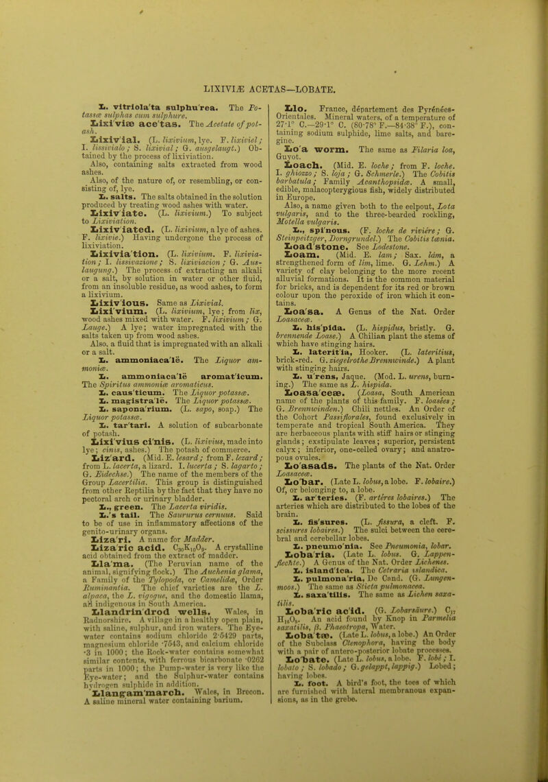 LIXIVIA ACETAS—LOBATE. L. vitrlola'ta sulpbu'rea. The Po- tasses sulphas cum sulphure. Lixivia? ace'tas. The Acetate of pot- ash. Lixiv'ial. (L. lixivium, lye. F. lixiviel; I. lissieialo ; S. lixivial; G. ausgelaugt.) Ob- tained by the process of lixiviation. Also, containing salts extracted from wood ashes. Also, of the nature of, or resembling, or con- sisting of, lye. !■. salts. The salts obtained in the solution produced by treating wood ashes with water. Lixiv iate. (L. lixivium.) To subject to Lixiviation. Lixiv iated. (L. lixivium, a lye of ashes. F. lixivie.) Having undergone the process of lixiviation. Lixivia tion. (L. lixivium. F. lixivia- tion , I. lissivazione ; S. lixiviacion; G. Aus- laugung.) The process of extracting an alkali or a salt, by solution in water or other fluid, from an insoluble residue, as wood ashes, to form a lixivium. Iiixiv'ious. Same as Lixivial. Lixivium. (L. lixivium, lye; from lix, wood ashes mixed with water. F. lixivium; G. Zauge.) A lye; water impregnated with the salts taken up from wood ashes. Also, a fluid that is impregnated with an alkali or a salt. Xi. ammoniaca'le. The Liquor am- monia. Xi. ammoniaca'le aromat icum. The Spiritus ammonia aromalicus. Zi. caus'ticum. The Liquor potassm. Xi. magistrate. The Liquor potassat. Xi. sapona'rium. (L. sapo, soap.) The Liquor potassm. Xi. tar'tari. A solution of subcarbonate of potash. Lixivius ci'nis. (L. lixivius, made into lye; cinis, ashes.) The potash of commerce. Liz'ard. (Mid. E. lesard; fromF. lezard ; from L. lacerta, a lizard. I. lucerta ; S. lagarto ; G. Eidechse.) The name of the members of the Group Lacertilia. This group is distinguished from other Keptilia by the fact that they have no pectoral arch or urinary bladder. Xi., green. The Lacerta viridis. Xi.'s tall. The Saururus cernuus. Said to be of use in inflammatory affections of the genito-urinary organs. Iiiza'ri. A name for Madder. Liza ric acid. C3„K,o09. A crystalline acid obtained from the extract of madder. Lla'ma. (The Peruvian name of the animal, signifying flock.) The Auchenia glama, a Family of the Tylopoda, or Camelidce, Order Ruminantia. The chief varieties are the L. alpaca, the L. vigogne, and the domestic llama, aW indigenous in South America. Llandrin'drod wells. Wales, in Eadnorshiro. A village in a healthy open plain, with saline, sulphur, and iron waters. The Eye- water contains sodium chloride 2-6429 parts, magnesium chloride -7643, and calcium chloride •3 in 1000; the Rock-water contains somewhat similar contents, with ferrous bicarbonate '0262 parts in 1000; the Pump-water is vory liko the Kyc-watcr; and the Sulphur-water contains hvdrogrn sulphide in addition. Xilang;am'marcll. Wales, in Brecon. A saline mineral water containing barium. Llo. France, departement des Pyrehees- Orientnles. Mineral waters, of a temperature of 27-r C.-29-r C. (80-78 F.—84-38 F.), con- taining sodium sulphide, lime salts, and bare- gine. Loa worm. The same as Filaria loa, Guyot. Loach. (Mid. E. loche; from F. loche. I. ghiozzo ; S. lojet ; G. Schmerle.) The Cobitis barbatula; Family Acanthopsidat. A small, edible, malacopterygious fish, widely distributed in Europe. Also, a name given both to the eelpout, Lota vulgaris, and to the three-bearded rockling, Motella vulgaris. Xi., spinous. (F. loche de riviere; G. Steinpeitzger, Domgrundel.) The Cobitis tcenia. Loa d stone. See Lodestone. Loam. (Mid. E. lam; Sax. lam, a strengthened form of Mm, lime. G. Lehm.) A variety of clay belonging to the more recent alluvial formations. It is the common material for bricks, and is dependent for its red or brown colour upon the peroxide of iron which it con- tains. Loa'sa. A Genus of the Nat. Order Loasacece. Xi. nis'plda. (L. hispidus, bristly. G. brennende Loase.) A Chilian plant the stems of which have stinging hairs. Xi. laterit'la, Hooker. (L. lateritius, brick-red. G.zicgelrotheBrennwinde.) A plant with stinging hairs. Xi. u'rens, Jaque. (Mod. L. wens, burn- ing.) The same as L. hispida. Loasa'ceae. (Loasa, South American name of the plants of this family. F. loa sees ; G. Brennwinden.) Chili nettles. An Order of the Cohort Passiflorales, found exclusively in temperate and tropical South America. They are herbaceous plants with stiff hairs or stinging glands; exstipulate leaves; superior, persistent calyx; inferior, one-celled ovary; and anatro- pous ovules. Lo'asads. The plants of the Nat. Order Loasacea). Lo bar. (Late L. lobus, a lobe. F. lobaire.) Of, or belonging to, a lobe. Xi. ar teries. (F. arteres Jobaires.) The arteries which are distributed to the lobes of the brain. Xi. fis sures. (L. fissura, a cleft. F. scissures lobaires.) The sulci between the cere- bral and cerebellar lobes. Xi. pneumo nia. See Pneumonia, lobar. Lobaria. (Late L. lobus. G. Lapprn- JlecMc.) A Genus of the Nat. Order Lichenes. Xi. island lea. The Cetraria tslandica. Xi. pulmona'rla, Do Cnnd. (G. Lungen- moos.) The same as Stieta pulmonaeea. Xi. saxa tills. The same as Lichen saxa- tilis. Loba'riC ac'id. (G. Lobarsaurr.) 0H H„0j. An acid found by Knop in Parmelia saxalilis, ft. Phaeotropa, Water. Loba tPB. (Late L. lobus, a lobe.) An Order of the Subclass Ctenophora, having the body with a pair of antero-posterior lobate processes. LoT>ate. (Late L. lobus, a lobe. F. fobe ; I. hbato ; S. lobado ; Q.gelappt,lappig.) Lobed; having lobes. Xi. foot. A bird's foot, the toes of which arc furnished with lateral membranous expan- sions, as in the grebe.