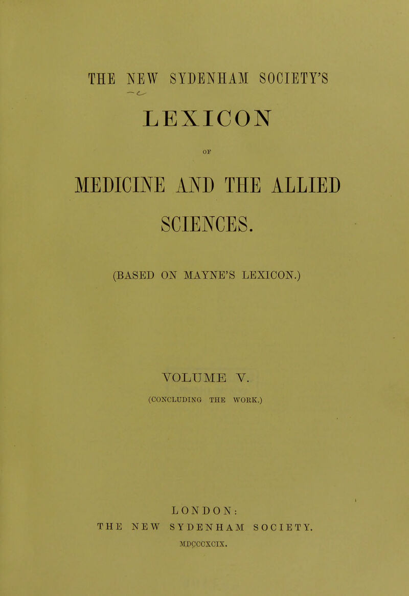 THE NEW SYDENHAM SOCIETY'S LEXICON OF MEDICINE AND THE ALLIED SCIENCES. (BASED ON MAYNE'S LEXICON.) VOLUME V. (CONCLUDING THE WORK.) LONDON: THE NEW SYDENHAM SOCIETY. MDCCOXCIX.