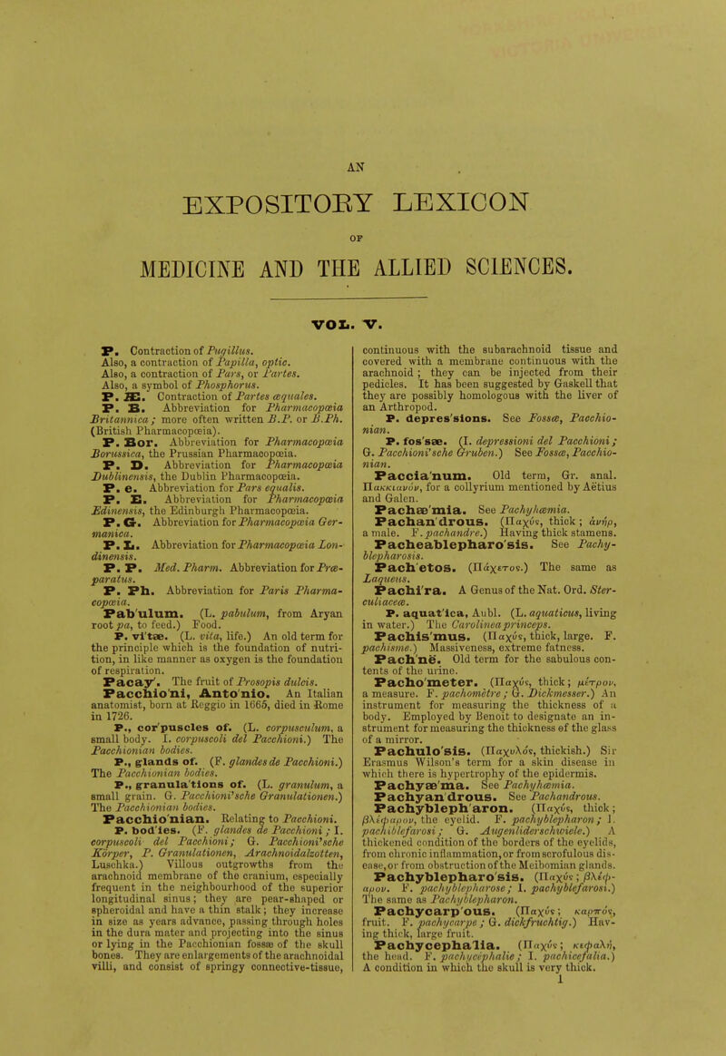 AN EXPOSITOEY LEXICON OF MEDICINE AND THE ALLIED SCIENCES. VOX.. V. P. Contraction of Pugillus. Also, a contraction of Papilla, optic. Also, a contraction of Pars, or Partes. Also, a symbol of Phosphorus. P. JE. Contraction of Partes cequales. P. B. Abbreviation for Pharmacopoeia Britannica; more often written 2?..P. or B.Ph. (British Pharmacopoeia). P. Bor. Abbreviation for Pharmacopoeia Borussica, the Prussian Pharmacopoeia. P. X>. Abbreviation for Pharmacopoeia B'ublinoisis, the Dublin Pharmacopoeia. P. e. Abbreviation for Pars equalis. P. E. Abbreviation for Pharmacopoeia Edinensis, the Edinburgh Pharmacopoeia. P. Gr. Abbreviation for Pharmacopoeia Ger- manica. P. Xi. Abbreviation for Pharmacopoeia Lon- dinensis. P.P. Med.Pharm. Abbreviation for Prce- paratus. P. Ph. Abbreviation for Paris Pharma- copoeia. Pab'ulum. (L. pabulum, from Aryan root^a, to feed.) Food. P. vi tee. (L. vita, life.) An old term for the principle which is the foundation of nutri- tion, in like manner as oxygen is the foundation of respiration. Pacay'. The fruit of Prosopis dulcis. Pacchio'ni, Anto'nio. An Italian anatomist, born at Reggio in 1665, died in Rome in 1726. P., cor'puscles of. (L. corpuscidum, a small body. I. corpuscoli del Pacchioni.) The Pacchionian bodies. P., glands of. (F. glandes de Pacchioni.) The Pacchionian bodies. P., granula tions of. (L. granulum, a small grain. G. Pacchioni''sche Granulationen.) The Pacchionian bodies. Pacchio nian. Relating to Pacchioni. P. bod'les. (F. glandes de Pacchioni ; I. corpuscoli del Pacchioni; G. Pacchioni'sche Korper, P. Granulationen, Arachnoidalzotten, Luschka.) Villous outgrowths from the arachnoid membrane of the cranium, especially frequent in the neighbourhood of the superior longitudinal sinus; they aro pear-shaped or spheroidal and have a thin stalk; they increase in size as years advance, passing through holes in the dura mater and projecting into the sinus or lying in the Pacchionian fossas of the skull bones. They are enlargements of the arachnoidal villi, and consist of springy connective-tissue, continuous with the subarachnoid tissue and covered with a membrane continuous with the arachnoid ; they can be injected from their pedicles. It has been suggested by Gaskell that they are possibly homologous with the liver of an Arthropod. P. depressions. See Fossa, Pacchio- nian. P. fos'sae. (I. depressioni del Pacchioni; Gr. Pacchioni'sche Gruben.) See Fossa;, Pacchio- nian. Faccia'num. Old terra, Gr. anal. TlaKKutvov, for a collyrium mentioned by Aetius and Galen. Pachae'mia. See Pachyhamia. Fachan drous. (Ila^us, thick; avvp, a male. F.pachandre.) Having thick stamens. Pacheablepharo'sis. See Pachy- blepharosis. Pach etos. (Jla.xt'T0's-) The same as Laqueus. Pachi'ra. A Genus of the Nat. Ord. Ster- culiacecB. P. aquat'lca, Aubl. (L. aquaticus, living in water.) The Carolineaprinceps. Pachis'mus. (nax^s, thick, large. F. pachisme.) Massiveness, extreme fatness. Pach ne. Old term for the sabulous con- tents of the urine. Pachometer. (Tlaxoi, thick; ulTpov, a measure. F. pachometre; G. Dickmesser.) An instrument for measuring the thickness of a body. Employed by Benoit to designate an in- strument for measuring the thickness of the glass of a mirror. Pachulo'siS. (HaxvXos, thickish.) Sir Erasmus Wilson's term for a skin disease in which there is hypertrophy of the epidermis. Pachyae'ma. See Pachyhamia. Pachyan drous. See Pachandrous. Pachybleph'aron. (naxi'n, thick; pkidiapov, the eyelid. F. pachyblepharon ; 1. pachiblefarosi; G. Augenliderschwiele.) A thickened condition of the borders of the eyelids, from chronic inflammation, or from scrofulous dis- ease,or from obstruction of the Meibomian glands. Pachyblepharo'sis. (n«x^; /3\t'/>- apov. F. pachyblcpharose; I. pachyblefarosi.) The same as Pachyblepharon. Pachycarp ous. (Ilaxus; Kopj-o^, fruit. F. pachycarpe ; G. dickfruchtig.) Hav- ing thick, large fruit. Pachycephalia. (n«x''-'; KifaXt'i, the head. F'. pachgcephalie; I. pachicefalia.) A condition in which the skull is very thick.