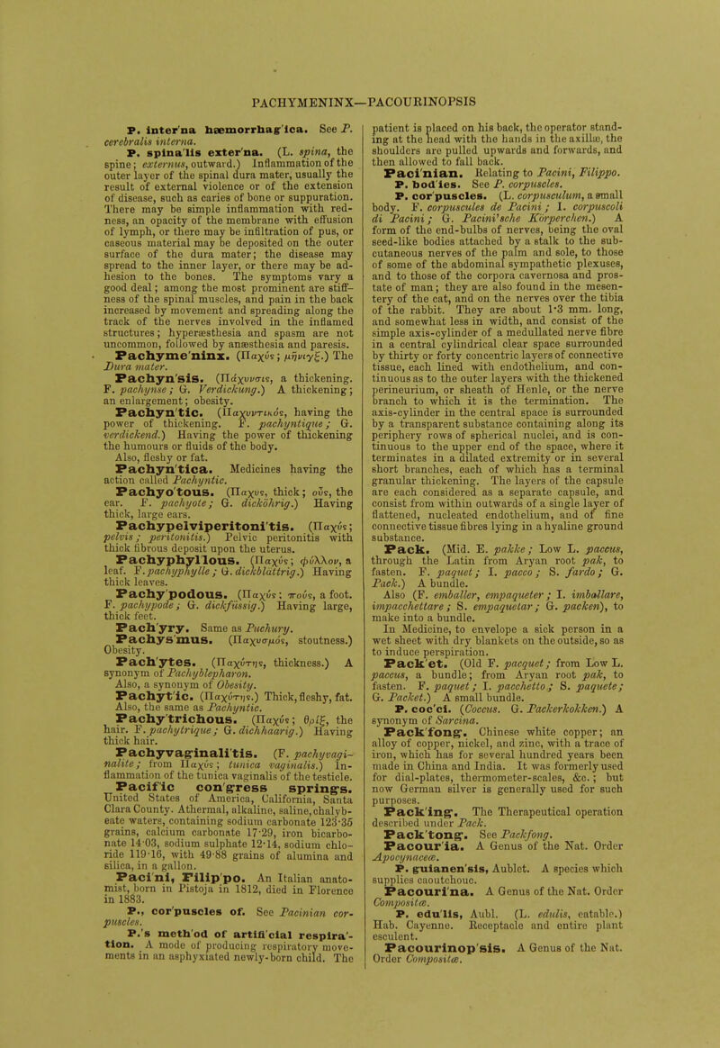 PACHYMENINX— PACOURINOPSIS P. interna noemorrhagr'ica. See P. cerebralis interna. P. spina lis exter na. (L. spina, the spine; externus, outward.) Inflammation of the outer layer of the spinal dura mater, usually the result of external violence or of the extension of disease, such as caries of bone or suppuration. There may be simple inflammation with red- ness, an opacity of the membrane with, effusion of lymph, or there may be infiltration of pus, or caseous material may be deposited on the outer surface of the dura mater; the disease may spread to the inner layer, or there may be ad- hesion to the bones. The symptoms vary a good deal; among the most prominent are stiff- ness of the spinal muscles, and pain in the back increased by movement and spreading along the track of the nerves involved in the inflamed structures; hyperesthesia and spasm are not uncommon, followed by anaesthesia and paresis. Pachyme'ninx. (Ilaxus; nijmy£.) The Dura mater. Pachyn'sis. (Ilaxuuo-ts, a thickening. F. pachynse; G. Verdickung.) A thickening; an enlargement; obesity. Pachyn tic. (HaYui/TiKos, having the power of thickening. F. pachyntique; G. verdickend.) Having the power of thickening the humours or fluids of the body. Also, fleshy or fat. Pachyntica. Medicines having the action called Pachyntic. Pachy otoiis. (Ilaxus, thick; ous, the ear. F. pachyole; G. dickdhrig.) Having thick, large ears. Pachy pelviperitonitis. (Ilaxus; pelvis; peritonitis.) Pelvic peritonitis with thick fibrous deposit upon the uterus. Pachyphyl louS. (Ilaxus ; (jyuXKov, a leaf. F.pachyphylle ; U.dickblattrig.) Having thick leaves. Pachy podous. (Ilaxus; -n-ous, a foot. F. pachypode ; G. dickfussig.) Having large, thick feet. Pach'yry. Same as PucJmry. Pachysmus. (IIaxuo>ids, stoutness.) Obesity. Pach'ytes. (ITaxuTijs, thickness.) A synonym of Pachyblepharon. Also, a synonym of Obesity. Fachyt'ic. (flaxes.) Thick,fleshy, fat. Also, the same as Pachyntic. Pachytrichous. (Ilaxus; dpi£, the hair. F. pachytrique ; G. dichhaarig.) Having thick hair. Pachy vaginalitis. (F. pachyvagi- nalite; from Ilaxus; tunica vaginalis.) In- flammation of the tunica vaginalis of the testicle. Pacific congress spring-s. United States of America, California, Santa Clara County. Athermal, alkaline, saline,chalyb- eate waters, containing sodium carbonate 123-35 grains, calcium carbonate 17-29, iron bicarbo- nate 14 03, sodium sulphate 12-14, sodium chlo- ride 119-16, with 49-88 grains of alumina and silica, in a gallon. Paci'ni, Filip'po. An Italian anato- mist, born in Pistoja in 1812, died in Florence in 1883. P., cor'puscles of. See Pacinian cor- puscles. P.'s method of artificial respira- tion. A mode of producing respiratory move- ments in an asphyxiated newly-born child. The patient is placed on his back, the operator stand- ing at the head with the hands in the axilla?, the shoulders are pulled upwards and forwards, and then allowed to fall back. Paci nian. Relating to Pacini, Filippo. P. bodies, See P. corpuscles. P. cor'puscles. (L. corpusculum, a small body. F. corpuscules de Pacini; I. corpuscoli di Pacini; G. Pacini'sche Kurperchcn.) A form of the end-bulbs of nerves, being the oval seed-like bodies attached by a stalk to the sub- cutaneous nerves of the palm and sole, to those of some of the abdominal sympathetic plexuses, and to those of the corpora cavernosa and pros- tate of man; they are also found in the mesen- tery of the cat, and on the nerves over the tibia of the rabbit. They are about 1*3 mm. long, and somewhat less in width, and consist of the simple axis-cylinder of a medullated nerve fibre in a central cylindrical clear space surrounded by thirty or forty concentric layers of connective tissue, each lined with endothelium, and con- tinuous as to the outer layers with the thickened perineurium, or sheath of Henle, or the nerve branch to which it is the termination. The axis-cylinder in the central space is surrounded by a transparent substance containing along its periphery rows of spherical nuclei, and is con- tinuous to the upper end of the space, where it terminates in a dilated extremity or in several short branches, each of which has a terminal granular thickening. The layers of the capsule are each considered as a separate capsule, and consist from within outwards of a single layer of flattened, nucleated endothelium, and of fine connective tissue fibres lying in a hyaline ground substance. Pack. (Mid. E. pakke ; Low L. paccus, through the Latin from Aryan root pak, to fasten. F. paquet; I. pacco; S. fardo; G. Pack.) A bundle. Also (F. emballer, einpaqueter; I. imballare, impacchettare ; S. empaquetar; G. packen), to make into a bundle. In Medicine, to envelope a sick person in a wet sheet with dry blankets on the outside, so as to induce perspiration. Pack et. (Old F. pacquet; from Low L. paccus, a bundle; from Aryan root pak, to fasten. F. paquet; I. pacchetto ; S. paquete; G. Packet.) A small bundle. P. coc'cl. {Coccus. G. Packerkokken.) A synonym of Sarcina. Packfong. Chinese white copper; an alloy of copper, nickel, and zinc, with a trace of iron, which has for several hundred years been made in China and India. It was formerly used for dial-plates, thermometer-scales, &c.; but now German silver is generally used for such purposes. Packing*. The Therapeutical operation described under Pack. Pack tong. See Packfong. Pacour'ia. A Genus of the Nat. Order Apocynaceee. P. guianen'sis, Aublet. A species which supplies caoutchouc. Pacouri na. A Genus of the Nat. Order Composites. P. edu lis, Aubl. (L. edulis, eatable.) Hab. Cayenne. Eeceptacle and entire plant esculent. Pacourinop'sis. A Genus of the Nat. Order Composite.