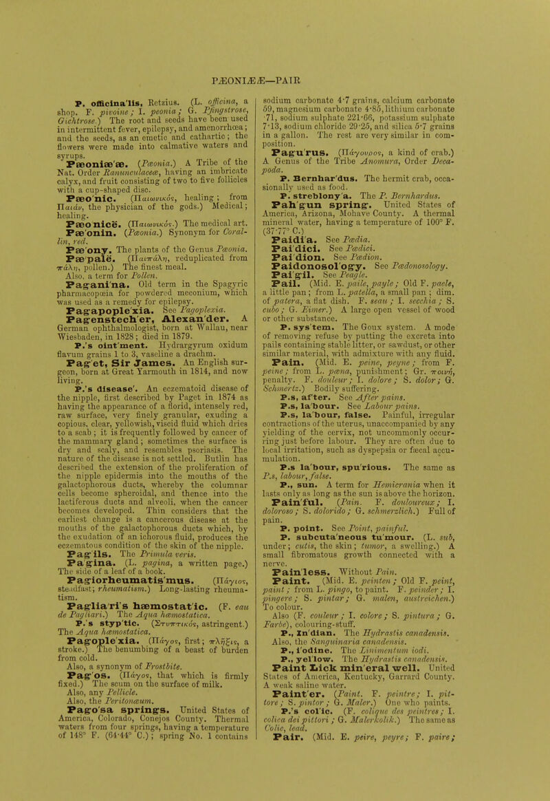 PiEONIiE/E—PAIR P. officinalis, Retzius. (L. offioina, a shop. F. pivoine; I. peonia; G. Pjingstrose, Gichtrose.) The root and seeds have heen used in intermittent fever, epilepsy, and amcnorrhcea; and the seeds, as an emetic and cathartic; the flowers were made into calmative waters and syrups. Peeoniae'ee. (Paonia.) A Tribe of the Nat. Order Ranunculacea, having an imbricate calyx, and fruit consisting of two to five follicles with a cup-shaped disc. Paeo nic. (ITcuuji/ikos, healing ; from Tlaidv, the physician of the gods.) Medical; healing. Paeo nice. (JlaiooviKoi.) The medical art. Fae'onin. (Pceonia.) Synonym for Coral- lin, red. Pae'ony. The plants of the Genus Pceonia. Fae pale. (IlanraXt;, reduplicated from TraXij, pollen.) The finest meal. Also, a term for Pollen. Pagani'na. Old term in the Spagyric pharmacopoeia for powdered meconium, which was used as a remedy for epilepsy. Pagapople xia. See Pagoplexia. Pagenstech'er, Alexander. A German ophthalmologist, born at Wallau, near Wiesbaden, in 1828; died in 1879. P.'s oint'ment. Hydrargyrum oxidum flavum grains 1 to 3, vaseline a drachm. Pag et, Sir James. An English sur- geon, born at Great Yarmouth in 1814, and now living. P.'s disease'. An eczematoid disease of the nipple, first described by Paget in 1874 as having the appearance of a florid, intensely red, raw surface, very finely granular, exuding a copious, clear, yellowish, viscid fluid which dries to a scab ; it is frequently followed by cancer of the mammary gland; sometimes the surface is dry and scaly, and resembles psoriasis. The nature of the disease is not settled. Butlin has described the extension of the proliferation of the nipple epidermis into the mouths of the galactophorous ducts, whereby the columnar cells become spheroidal, and thence into the lactiferous ducts and alveoli, when the cancer becomes developed. Thin considers that the earliest change is a cancerous disease at the mouths of the galactophorous ducts which, by the exudation of an ichorous fluid, produces the eczematous condition of the skin of the nipple. Pagils. The Primulaveris. Pagina. (L. pagina, a written page.) The side of a leaf of a book. Pagiorheumatis'mus. (Ifdyios, steadfast; rheumatism.) Long-lasting rheuma- tism. Pagliaris haemostat ic. (F. eau de Pagliari.) The Aqua hmmostatica. P.'s styp'tic. (Stutttiko's, astringent.) The Aqua hcemostatica. Pagoplexia. (lUyos, first; TrX/ifis, a stroke.) The benumbing of a beast of burden from cold. Also, a synonym of Frostbite. Pag'os. (ITayos, that which is firmly fixed.) The scum on the surface of milk. Also, any Pellicle. Also, the Peritoneum. Pag-o'sa spring's. United States of America, Colorado, Conejos County. Thermal waters from four springs, having a temperature of 148 F. (64-44° C.); spring No. 1 contains sodium carbonate 4-7 grains, calcium carbonate 59, magnesium carbonate 4-85,lithium carbonate •71, sodium sulphate 221-66, potassium sulphate 7*13, sodium chloride 29-25, and silica 5*7 grains in a gallon. The rest are very similar in com- position. Pagu'rus. (TIayoupos, a kind of crab.) A Genus of the Tribe Anomura, Order Deca- poda. P. Bernhar dus. The hermit crab, occa- sionally used as food. P. streblony'a. The P. Bcrnhardus. Pah'gun spring. United States of America, Arizona, Mohave County. A thermal mineral water, having a temperature of 100° F. (37-77° C.) Paidi'a. See Pcedia. Fai'dici. See Pcedici. Fai'dion. See Pcedion. Faidonosol'ogy. See Pcedonosology. Pai'gil. See Peagle. Pail. (Mid. E. paile, pagle; Old F. paele, a little pan ; from L. patella, a small pan ; dim. of patera, aflat dish. F. seau ; I. seechia ; S. cubo; G. Eimer.) A large open vessel of wood or other substance. P. sys'tem. The Goux system. A mode of removing refuse by putting the excreta into pails containing stable litter, or sawdust, or other similar material, with admixture with any fluid. Pain. (Mid. E. peine, peyne; from F. peine; from L. pmna, punishment; Gr. -nowi'i, penalty. F. douleur; I. dolore ; S. dolor; G. Schmertz.) Bodily suffering. P.s, after. See After pains. P.s, la'bour. See Labour pains. P.s, la'bour, false. Painful, irregular contractions of the uterus, unaccompanied by any yielding of the cervix, not uncommonly occur- ring just before labour. They are often due to local irritation, such as dyspepsia or faecal accu- mulation. P.s la'bour, spu'rious. The same as P.s, labour, false. P., sun. A term for Hcmicrania when it lasts only as long as the sun is above the horizon. Pain'ful. {Pain. F. douloureux; I. dolorosa; S. dolorido; G. schmerdich.) Full of pain. P. point. See Point, painful. P. subcuta'neous tu'mour. (L. sub, under; cutis, the skin ; tumor, a swelling.) A small fibromatous growth connected with a nerve. Painless. Without Pain. Paint. (Mid. E. peinten; Old F. peint, paint ; from L. pingo, to paint. F. pcindcr ; I. ping ere; S. pintar; G. malen, austreichen.) To colour. Also (F. couleur ; I. colore; S. pintura; G. Far be), colouring-stuff. P., Zn'dian. The Hydrastis canadensis. Also, the Sanguinaria canadensis. P., i odine. The Linimentum iodi. P., yellow. The Hydrastis canadt ft Paint Lick min eral well. United States of America, Kentucky, Garrard County. A weak saline water. Faint'er. (Paint. F. peint re ; I. pit- tore; S. pintor ; G. Maler.) One who paints. P.'s col'ic. (F. colique des peintres; I. colica dei pittori ; G. Maler Icolik.) The same as Colic, lead. Pair. (Mid. E. peire, peyre; F. paire;
