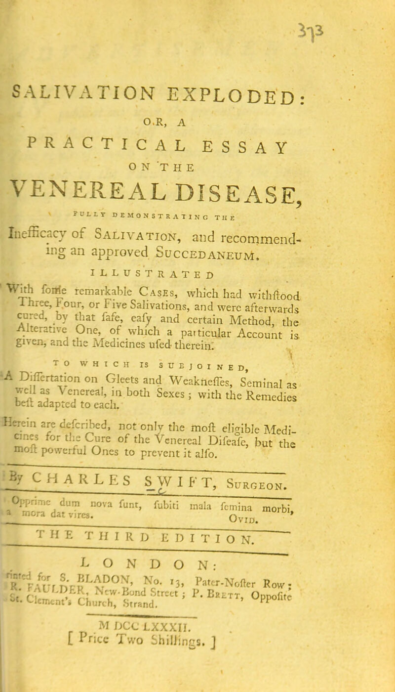 SALIVATION EXPLODED O.R, A PRACTICAL ESSAY ON THE VENEREAL DISEASE, fully demonstrating tiie Inefficacv of Salivation, and recommend- ing an approved SuccedaneunL illustrated W4*for?e remarkable Cases, which had witliftood I mee, t our, or Five Salivations, and were afterwards cured, bv that fafe, eafy and certain Method, the Alterative One, of which a particular Account is given, and the Medicines ufed- therein. TO WHICH IS SUBJOINED, l-A Dihertation on Gleets and Weakiiefles, Seminal as well as Venereal in both Sexes; with the Remedies belt adapted to each. Ii-.T.'.n are defcribed, not only the molt eligible Medi- cines for the Cure of the Venereal Difeafe, but the mo.: powerful Ones to prevent it alfo. By CHARLES S W I b T, Surgeon. &£_ Opprime dum nova funt, fubiti mala femina morbi a mora dat vires. Ovid. * THE THIRD EDITION; LONDON: iTi/r-r ELADON, No. I3, Pater-Nofter Row- f ‘ 'pbiLDER, Ncw-Bund Street ; P. Erett Onnofite St’ Clement» Church, Strand. ’ PP°lltC mdcclxxxii. [ Price Two Shillings. J