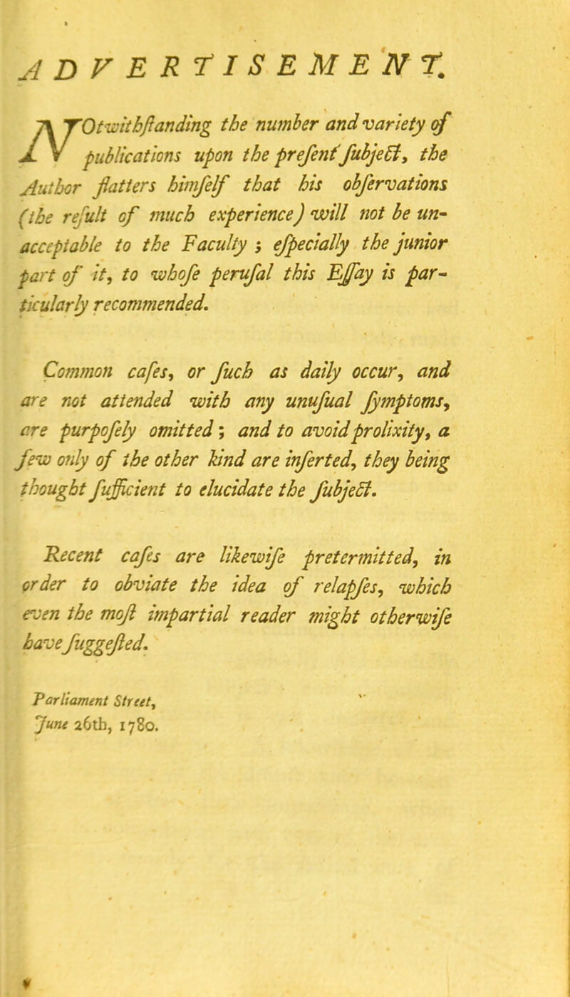 ADVERTISEMENT. 1\ TOtwitbfianding the number and variety of A. V publications upon the prefentfubjeB, the Author flatters himfelf that his obfervations (the refult of much experience) will not be un- acceptable to the Faculty ; efpecially the junior part of it, to whofe perufal this FJfay is par- ticularly recommended. Common cafes, or fuch as daily occur, and are not attended with any unufual Jymptoms, are purpofely omitted; and to avoid prolixity, a few only of the other kind are inferted, they being thought fufficient to elucidate the fubjeci. Recent cafes are likewife pretermitted, in order to obviate the idea of relapfes, which even the mojl impartial reader might otherwife havefuggefled. Parliament Street, fane a6tb, 1780.