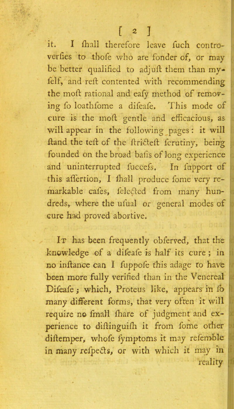 it. I fhall therefore leave fuch contro- verfies to tbofe who are fonder of, or may be better qualified to adjuft them than my- felf, and reft contented with recommending the moft rational and eafy method of remov- ing fo loathfome a difeafe, This mode of cure is the moft gentle and efficacious, as will appear in the following pages: it will ftand the teft of the ftrifteft fcrutiny, being founded on the broad bails of long experience and uninterrupted fuccefs. In fupport of this aflertion, I fhall produce fome very re- markable cafes, feledted from many hun- dreds, where the ulual or general modes of cure had proved abortive. . It has been frequently obferved, that the knowledge of a difeafe is half its cure ; in no inftance can I fuppofe this adage to have been more fully verified than in the Venereal Difeafe; which, Proteus like, appears in fo ! many different forms, that very often it will require no fmall fhare of judgment and ex- perience to diftinguifh it from fome other diftemper, whofe fymptoms it may refemble in many refpe&s, or with which it may in reality li