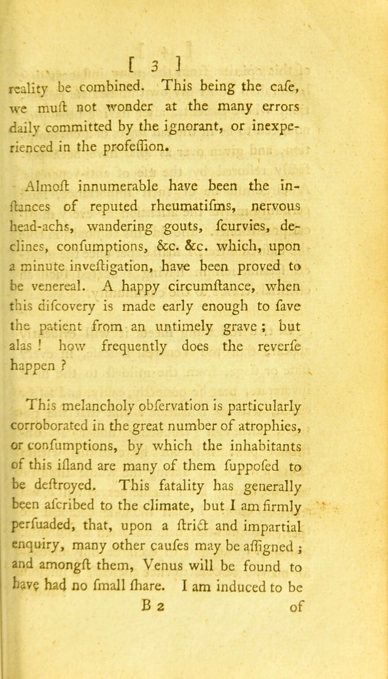 reality be combined. This being the cafe, we mutt not wonder at the many errors daily committed by the ignorant, or inexpe- rienced in the profefiion. Almo.ft innumerable have been the in- ihnees of reputed rheumatifms, nervous head-achs, wandering gouts, feurvies, de- clines, confumptions, See. See. which, upon a minute invefligation, have been proved to be venereal. A happy circumflance, when this aifeovery is made early enough to fave the patient from an untimely grave ; but alas ! how frequently does the reverfe happen ? This melancholy obfervation is particularly corroborated in the great number of atrophies, or confumptions, by which the inhabitants of this ifland are many of them fuppofed to be deftroyed. This fatality has generally been aferibed to the climate, but 1 am firmly perfuaded, that, upon a ftridt and impartial enquiry, many other caufes may be afhgned ; and amongft them, Venus will be found to have had no fmall lhare. I am induced to be B 2 of