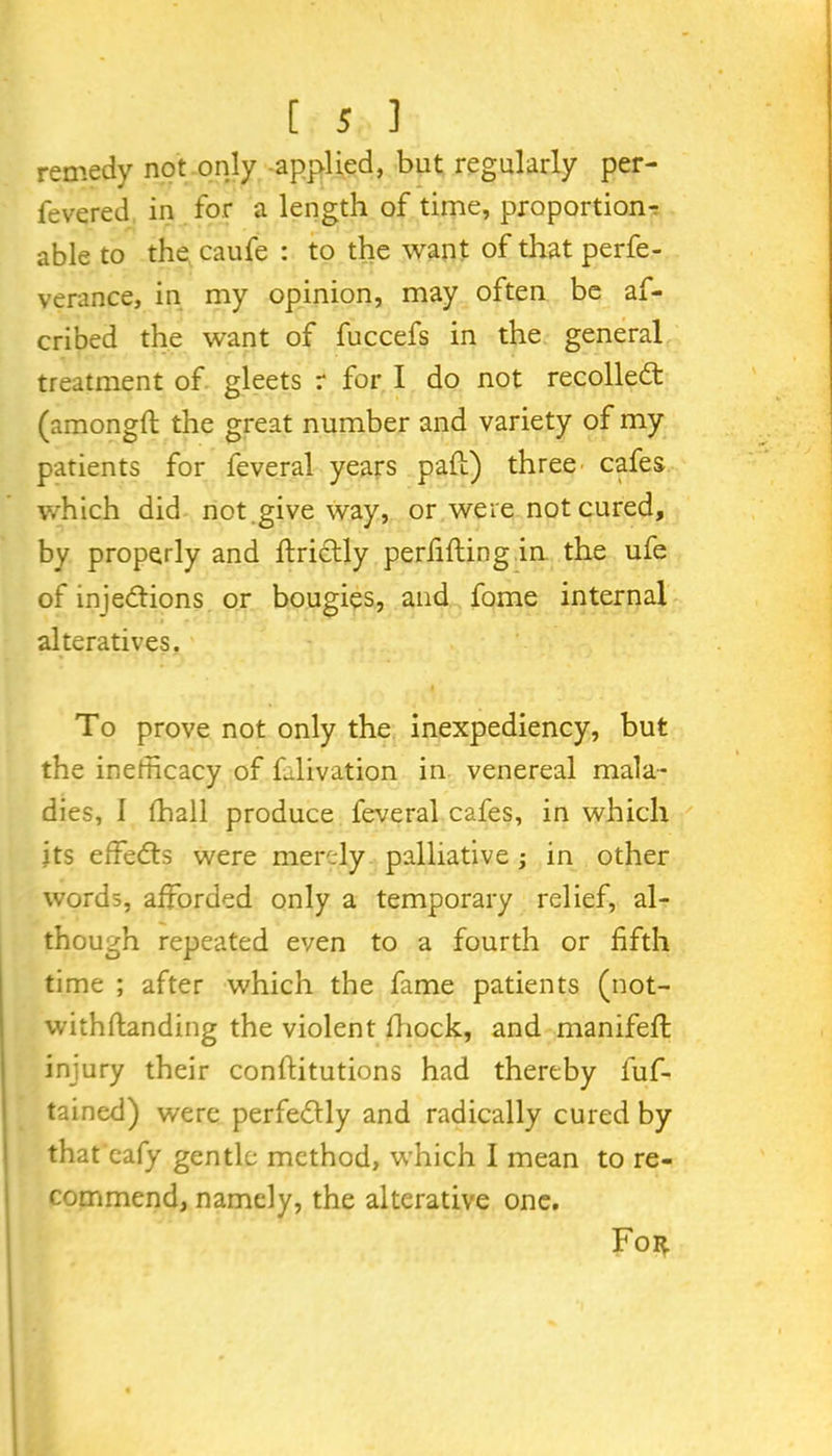 remedy not only -applied, but regularly per- fevered in for a length of time, proportion- able to the caufe : to the want of that perfe- verance, in my opinion, may often be af- cribed the want of fuccefs in the general treatment of gleets r for I do not recollect (amongft the great number and variety of my patients for feveral years pail) three cafes which did not .give way, or were not cured, by properly and ftrictly perfifting in the ufe of injections or bougies, and fome internal alteratives. To prove not only the inexpediency, but the inefficacy of fdivation in venereal mala- dies, 1 ffiall produce feveral cafes, in which its effeCts were merely palliative ; in other words, afforded only a temporary relief, al- though repeated even to a fourth or fifth time ; after which the fame patients (not- withftanding the violent fiiock, and manifeft injury their conftitutions had thereby luf- tained) were perfectly and radically cured by that'eafy gentle method, which 1 mean to re- commend, namely, the alterative one. Foi^