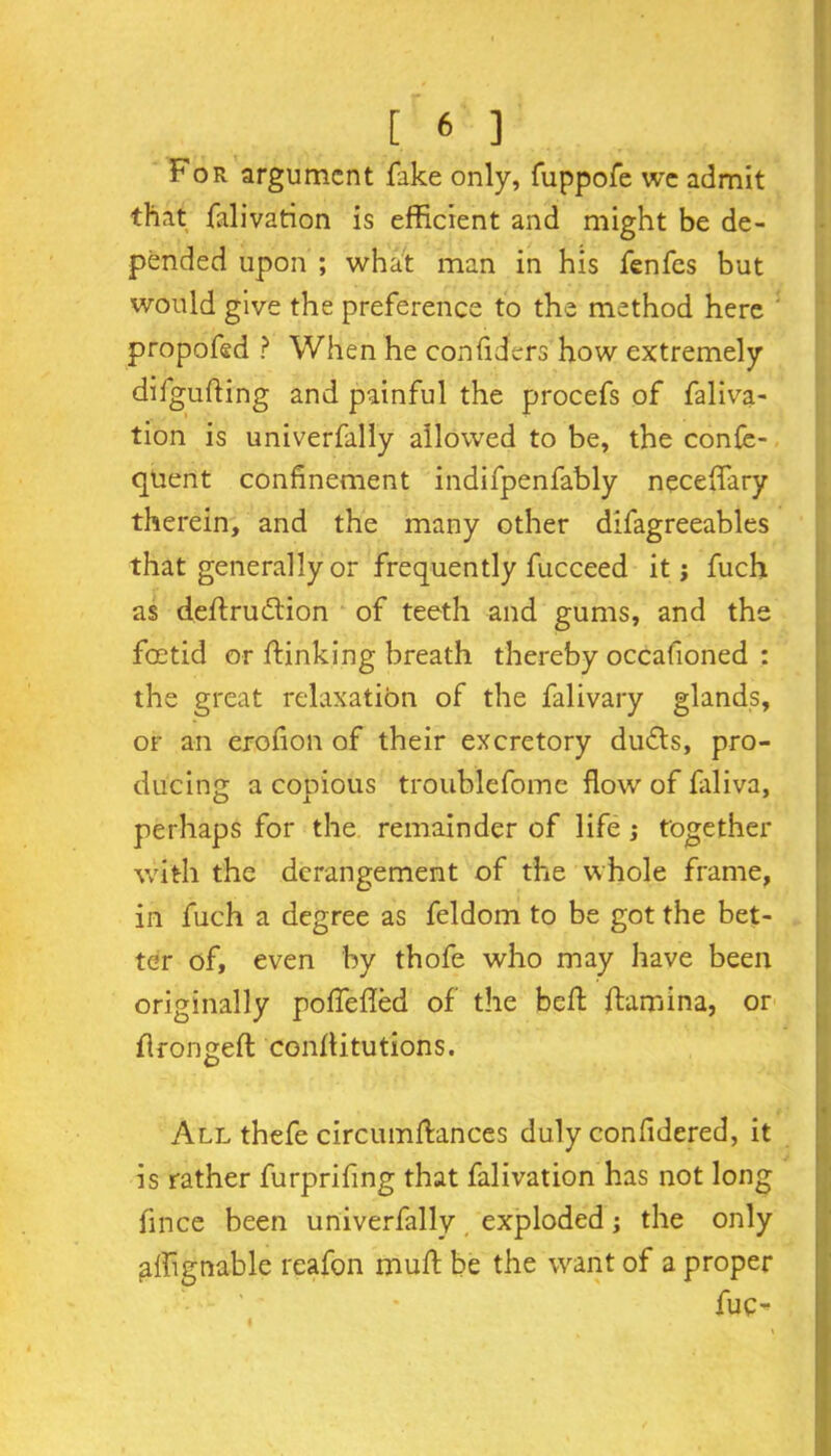 For argument fake only, fuppofe wc admit that falivation is efficient and might be de- pended upon ; what man in his fenfes but would give the preference to the method here ' propofed ? When he con defers how extremely difguffing and painful the procefs of faliva- tion is univerfally allowed to be, the confe- quent confinement indifpenfably neceffary therein, and the many other difagreeables that generally or frequently fucceed it j fuch. as deflrudion of teeth and gums, and the foetid or flunking breath thereby occafioned : the great relaxation of the falivary glands, or an erofion of their excretory duds, pro- ducing a copious troublefome flow of faliva, perhaps for the remainder of life; together with the derangement of the whole frame, in fuch a degree as feldom to be got the bet- ter of, even by thofe who may have been originally poffeded of the beft ftamina, or f rongeft conhitutions. I All thefe circumffances duly confidered, it is rather furprifing that falivation has not long fince been univerfally exploded; the only affgnable reafon muff be the want of a proper fuo I . B