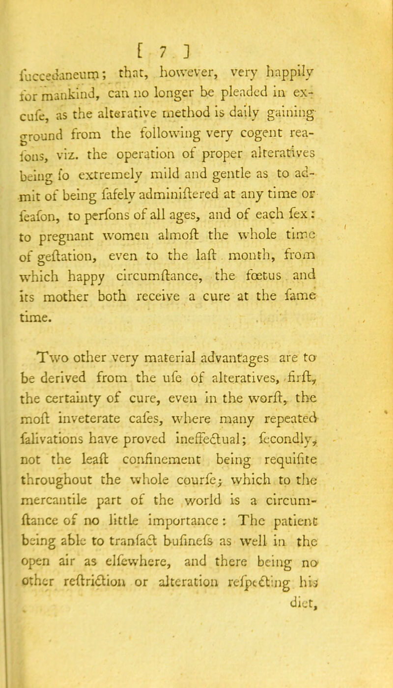 iuccedaneiim; that, however, very happily lor mankind, can no longer be pleaded in ex- cufe, as the alterative method is daily gaining ground from the following very cogent rea- fons, viz. the operation of proper alteratives being fo extremely mild and gentle as to ad- mit of being fafely adminiftered at any time or ieafon, to perfons of all ages, and of each fex: to pregnant women almoft the whole time of geftation, even to the la ft month, from which happy circumftance, the foetus and its mother both receive a cure at the fame time. .. ' Two other very material advantages are to be derived from the ufe of alteratives, -firft, the certainty of cure, even in the worft,. the moft inveterate cafes, where many repeated falivations have proved ineffedlual; fecondly* not the leaft confinement being requifite throughout the whole courier which to the mercantile part of the world is a circum- ftance of no little importance : The patient being able to tranfacl bufinefs as well in the open air as elfewhere, and there being no other reftri<5tion or alteration refpedting his diet.