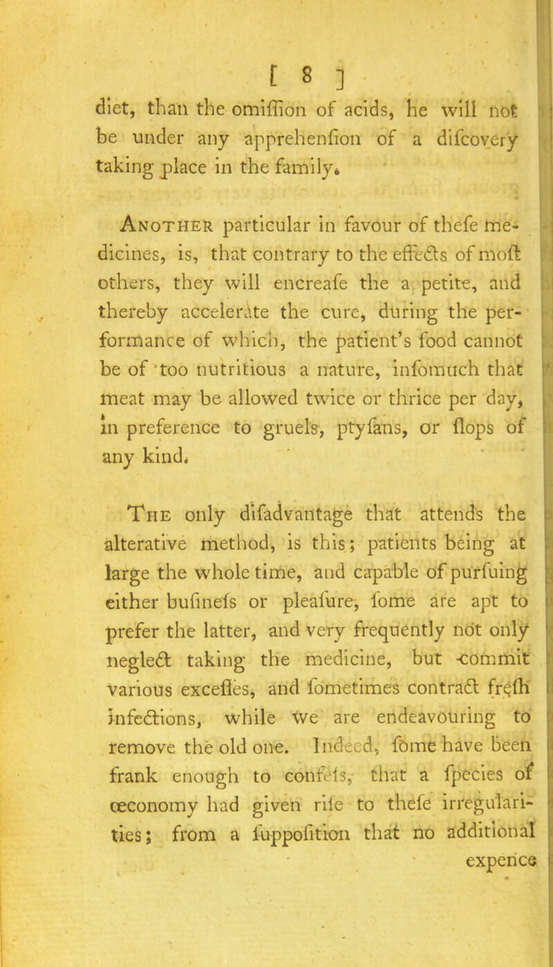 .. - [ s ] i diet, than the omiffion of acids, he will not be under any apprehenfion of a difcovery taking place in the family* Another particular in favour of thefe me- dicines, is, that contrary to the effeCts of molt others, they will encreafe the a petite, and thereby accelerate the cure, during the per- formance of which, the patient’s food cannot be of'too nutritious a nature, infomuch that meat may be allowed twice or thrice per day, in preference to gruels, ptyfans, or (lops of any kind. The only difadvantage that attends the alterative method, is this; patients being at large the whole time, and capable of purfuing either bufinels or plealure, fome are apt to prefer the latter, and very frequently not only negleCt taking the medicine, but -commit various excefles, and fometimes contract frc;lh infections, while we are endeavouring to remove the old one. Indeed, fome have been frank enough to confels, that a fpecies of ceconomy had given rile to thefe irregulari- ties ; from a fuppofition that no additional expence