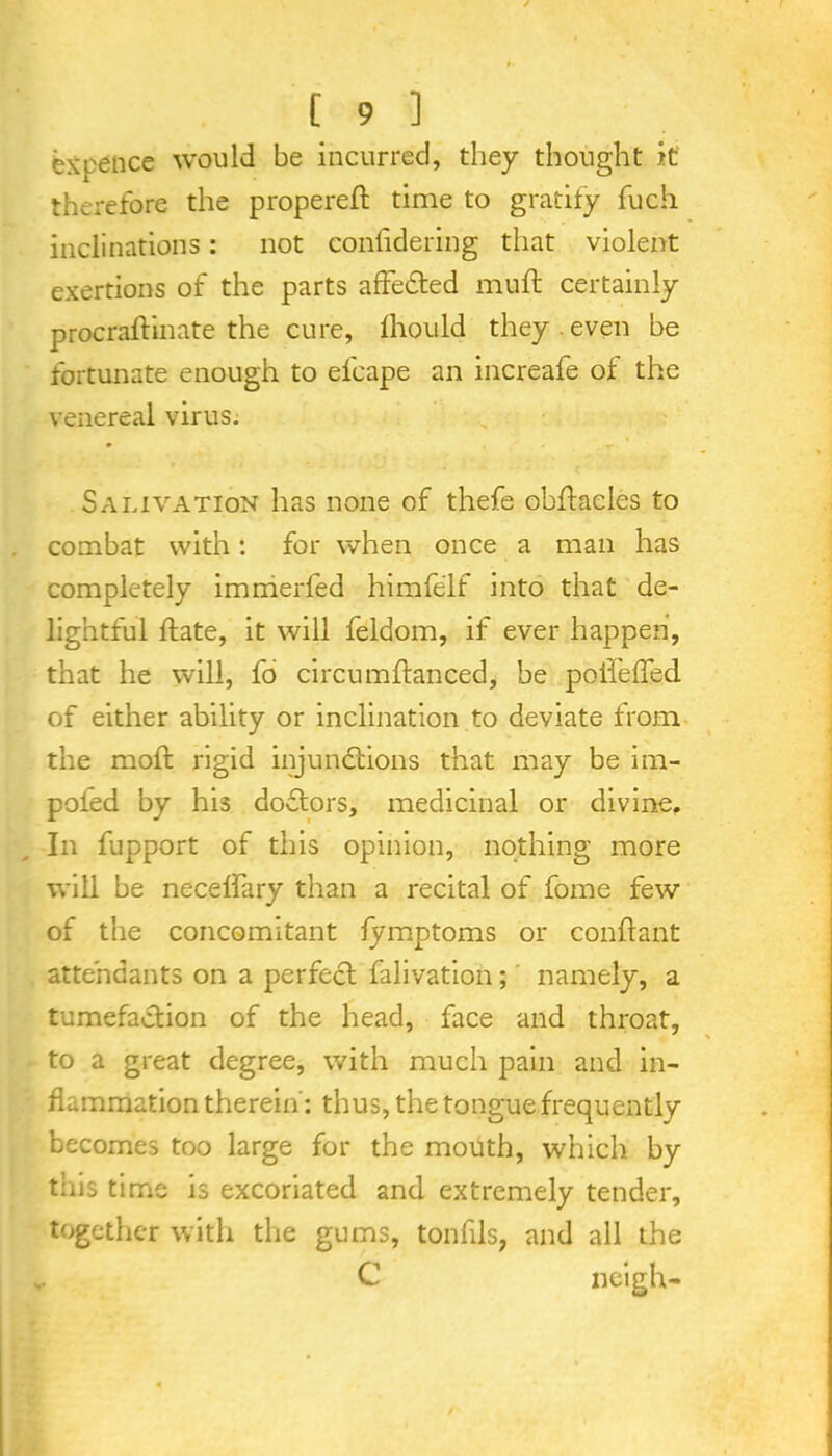 Spence would be incurred, they thought it therefore the propereft time to gratify fuch inclinations: not confidering that violent exertions of the parts affedted muft certainly procraftinate the cure, fhould they even be fortunate enough to elcape an increafe of the venereal virus. Salivation has none of thefe obftaeles to combat with: for when once a man has completely immerfed himfelf into that de- lightful date, it will feldom, if ever happen, that he will, fo circumftanced, be polleffed of either ability or inclination to deviate from the mold rigid injunctions that may be im- poied by his doCtors, medicinal or divine. In fupport of this opinion, nothing more will be necelfary than a recital of fome few of the concomitant fymptoms or conflant attendants on a perfect falivation; namely, a tumefaction of the head, face and throat, to a great degree, with much pain and in- flammation therein: thus, the tongue frequently becomes too large for the mouth, which by this time is excoriated and extremely tender, together with the gums, tonfils, and all the v C neigh-