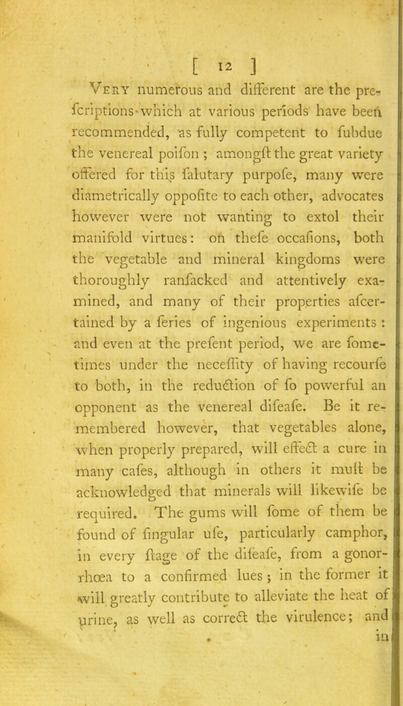 Very numerous and different are the pre- scriptions-which at various periods have beefi recommended, as fully competent to Subdue the venereal poifon ; amongft the great variety- offered for this Salutary purpofe, many were diametrically oppof te to each other, advocates however were not wanting to extol their manifold virtues: on thefe occafions, both the vegetable and mineral kingdoms were thoroughly ranfacked and attentively exa- mined, and many of their properties ascer- tained by a Series of ingenious experiments : and even at the prefent period, we are fome- times under the neceffity of having recourfe to both, in the reduction of fo powerful an opponent as the venereal difeafe. Be it re- membered however, that vegetables alone, when properly prepared, will effedl a cure in many cafes, although in others it mull: be acknowledged that minerals will likewife be required. The gums will Some of them be found of Singular ule, particularly camphor, in every ffage of the dileafe, from a gonor- rhoea to a confirmed lues j in the former it will greatly contribute to alleviate the heat of urine, as well as corred the virulence; and m