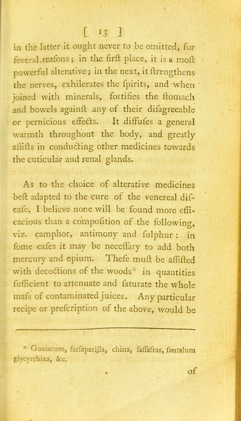 \ [ 13 3 in the latter it ought never to be omitted, for feveral reafons; in the firlt place, it is a moft powerful alterative; in the next, it ftrengthens the nerves, exhilerates the lpirits, and when joined with minerals, fortifies the lfomach and bowels againft any of their difagreeable or pernicious effects. It dififufes a general warmth throughout the body, and greatly affilfs in conducting other medicines towards the cuticular and renal glands. As to the choice of alterative medicines beft adapted to the cure of the venereal dif- eafe, I believe none will be found more effi- cacious than a compofition of the following, viz. camphor, antimony and fulphur : in fome cafes it may be neceffary to add both mercury and opium. Thefe muft be affifted with decoftions of the woods* in quantities fufficient to attenuate and faturate the whole mafs of contaminated juices. Any particular recipe or prefcription of the above, would be Guaiacum, farfaparijla, china, faflafras, Tantalum glycyrrhiza, See. Of