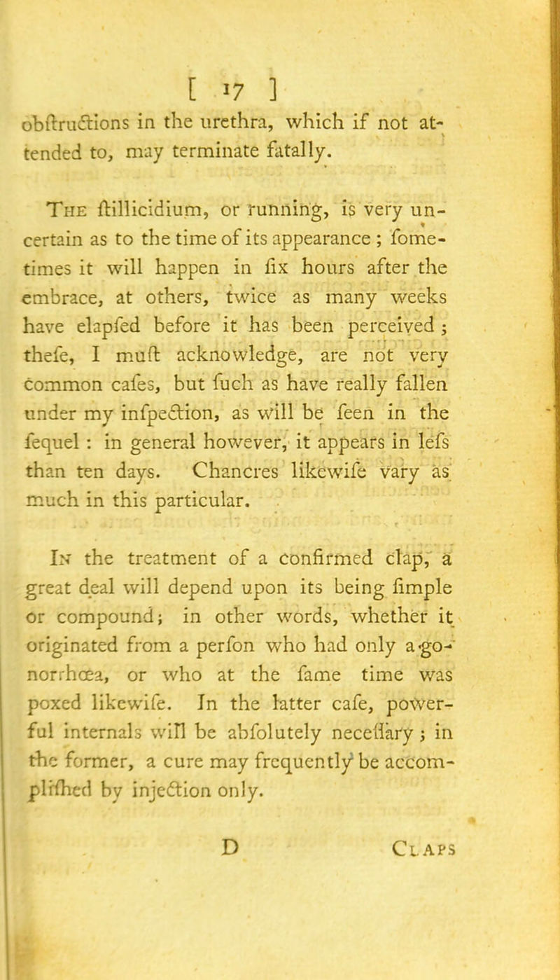 [ «7 ] obftruftions in the urethra, which if not at- tended to, may terminate fatally. The ftillicidium, or running, is very un- certain as to the time of its appearance ; fome- times it will happen in fix hours after the embrace, at others, twice as many weeks have elapfed before it has been perceived ; thefe, 1 muft acknowledge, are not very common cafes, but fuch as have really fallen under my infpeflion, as will be feen in the iequel : in general however, it appears in lefs than ten days. Chancres likewife vary as much in this particular. • i ' j j - • i . it ■' ' . f • l ; • . * In the treatment of a confirmed clap,- a great deal will depend upon its being fimple or compound; in other words, whether it originated from a perfon who had only a'go- norrhoea, or who at the fame time was poxed likewife. In the latter cafe, power- ful internals will be abfolutely necefiary ; in the former, a cure may frequently be accom- plished by injettion only. D Claps