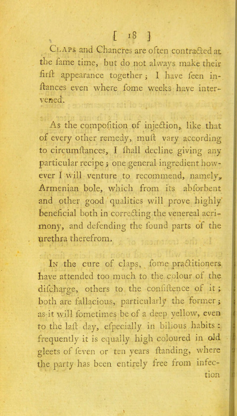 , [ *8 ] Claps and Chancres are often contracted at the fame time, but do not always make their firft appearance together} 1 have feen pi- ttances even where fome weeks have inter- vened. As the competition of injection,, like that of every other remedy, mutt vary according to circumftances, I ttiall decline giving any particular recipe > one general ingredient how- ever I will venture to recommend, namely, Armenian bole, which from its abforbent and other good qualities will prove highly' beneficial both in correcting the venereal acri- mony, and defending the found parts of the urethra therefrom. In the cure of claps, fome practitioners have attended too much to the colour of the difeharge, others to the confiftence of it ; both are fallacious, particularly the former; as it will fometimes be of a deep yellow, even to the laft day, efpecially in bihous habits : frequently it is equally high coloured in old gleets of feven or ten years {landing, where the party has been entirely free from infec- tion \